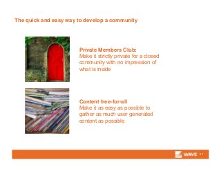 The quick and easy way to develop a community
21
Private Members Club:
Make it strictly private for a closed
community with no impression of
what is inside
Content free-for-all
Make it as easy as possible to
gather as much user generated
content as possible
 