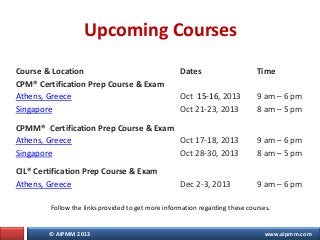 © AIPMM 2013 www.aipmm.com
Upcoming Courses
Course & Location Dates Time
CPM® Certification Prep Course & Exam
Athens, Greece
Singapore
Oct 15-16, 2013
Oct 21-23, 2013
9 am – 6 pm
8 am – 5 pm
CPMM® Certification Prep Course & Exam
Athens, Greece
Singapore
Oct 17-18, 2013
Oct 28-30, 2013
9 am – 6 pm
8 am – 5 pm
CIL® Certification Prep Course & Exam
Athens, Greece Dec 2-3, 2013 9 am – 6 pm
Follow the links provided to get more information regarding these courses.
 
