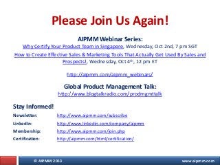© AIPMM 2013 www.aipmm.com
Please Join Us Again!
AIPMM Webinar Series:
Why Certify Your Product Team in Singapore, Wednesday, Oct 2nd, 7 pm SGT
How to Create Effective Sales & Marketing Tools That Actually Get Used By Sales and
Prospects!, Wednesday, Oct 4th, 12 pm ET
http://aipmm.com/aipmm_webinars/
Global Product Management Talk:
http://www.blogtalkradio.com/prodmgmttalk
Stay Informed!
Newsletter: http://www.aipmm.com/subscribe
LinkedIn: http://www.linkedin.com/company/aipmm
Membership: http://www.aipmm.com/join.php
Certification: http://aipmm.com/html/certification/
 