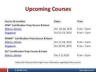 © AIPMM 2013 www.aipmm.com
Upcoming Courses
Course & Location Dates Time
CPM® Certification Prep Course & Exam
Athens, Gre...