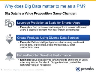 © 2014, Pentaho. All Rights Reserved. pentaho.com. Worldwide +1 (866) 660-755532
Big Data is a Value Proposition Game-Changer:
Why does Big Data matter to me as a PM?
Leverage Prediction at Scale for Smarter Apps
•  Example – Run recommendation algorithms across millions of
users & pieces of content with near-instant performance
Create Products Using Diverse Data Sources
•  Example: Deliver intelligent products harnessing machine &
device data, log file data, social media data, & other
unstructured data
Future-Proof for Growth & Performance
•  Example: Solve scalability to tens/hundreds of millions of users
– i.e. why Yahoo, Facebook, Google & others created the
technology (out of necessity)
 