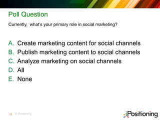 © iPositioning
Poll Question
A. Create marketing content for social channels
B. Publish marketing content to social channels
C. Analyze marketing on social channels
D. All
E. None
Currently, what’s your primary role in social marketing?
12
 