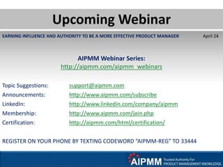 EARNING INFLUENCE AND AUTHORITY TO BE A MORE EFFECTIVE PRODUCT MANAGER April 24
AIPMM Webinar Series:
http://aipmm.com/aipmm_webinars
Topic Suggestions: support@aipmm.com
Announcements: http://www.aipmm.com/subscribe
LinkedIn: http://www.linkedin.com/company/aipmm
Membership: http://www.aipmm.com/join.php
Certification: http://aipmm.com/html/certification/
REGISTER ON YOUR PHONE BY TEXTING CODEWORD “AIPMM-REG” TO 33444
Upcoming Webinar
 