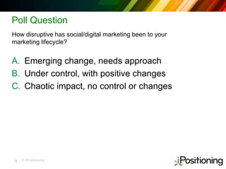 © iPositioning
Poll Question
A. Emerging change, needs approach
B. Under control, with positive changes
C. Chaotic impact, no control or changes
How disruptive has social/digital marketing been to your
marketing lifecycle?
5
 