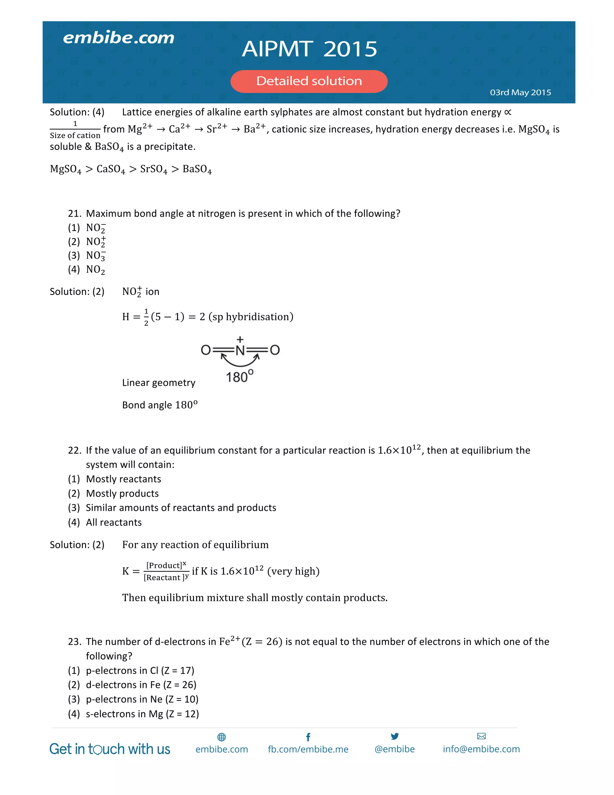  
	
  
Solution:	
  (4)	
   Lattice	
  energies	
  of	
  alkaline	
  earth	
  sylphates	
  are	
  almost	
  constant	
  but	
  hydration	
  energy	
  ∝
!
!"#$  !"  !"#$%&
	
  from	
  Mg!!
→ Ca!!
→ Sr!!
→ Ba!!
,	
  cationic	
  size	
  increases,	
  hydration	
  energy	
  decreases	
  i.e.	
  MgSO!	
  is	
  
soluble	
  &	
  BaSO!	
  is	
  a	
  precipitate.	
  
MgSO! > CaSO! > SrSO! > BaSO!	
  
	
  
21. Maximum	
  bond	
  angle	
  at	
  nitrogen	
  is	
  present	
  in	
  which	
  of	
  the	
  following?	
  
(1) NO!
!
	
  
(2) NO!
!
	
  
(3) NO!
!
	
  
(4) NO!	
  
Solution:	
  (2)	
   NO!
!
	
  ion	
  
	
   	
   H =
!
!
5 − 1 = 2   sp  hybridisation 	
  
	
   	
   Linear	
  geometry	
   	
  
	
   	
   Bond	
  angle	
  180!
	
  
	
  
22. If	
  the	
  value	
  of	
  an	
  equilibrium	
  constant	
  for	
  a	
  particular	
  reaction	
  is	
  1.6×10!"
,	
  then	
  at	
  equilibrium	
  the	
  
system	
  will	
  contain:	
  
(1) Mostly	
  reactants	
  
(2) Mostly	
  products	
  
(3) Similar	
  amounts	
  of	
  reactants	
  and	
  products	
  
(4) All	
  reactants	
  
Solution:	
  (2)	
   For  any  reaction  of  equilibrium  
K =
!"#$%&' !
!"#$%#&%   !  if  K  is  1.6×10!"
  (very  high)  
Then  equilibrium  mixture  shall  mostly  contain  products.  
  
23. The	
  number	
  of	
  d-­‐electrons	
  in	
  Fe!!
(Z = 26)	
  is	
  not	
  equal	
  to	
  the	
  number	
  of	
  electrons	
  in	
  which	
  one	
  of	
  the	
  
following?	
  
(1) p-­‐electrons	
  in	
  Cl	
  (Z	
  =	
  17)	
  
(2) d-­‐electrons	
  in	
  Fe	
  (Z	
  =	
  26)	
  
(3) p-­‐electrons	
  in	
  Ne	
  (Z	
  =	
  10)	
  
(4) s-­‐electrons	
  in	
  Mg	
  (Z	
  =	
  12)	
  
 