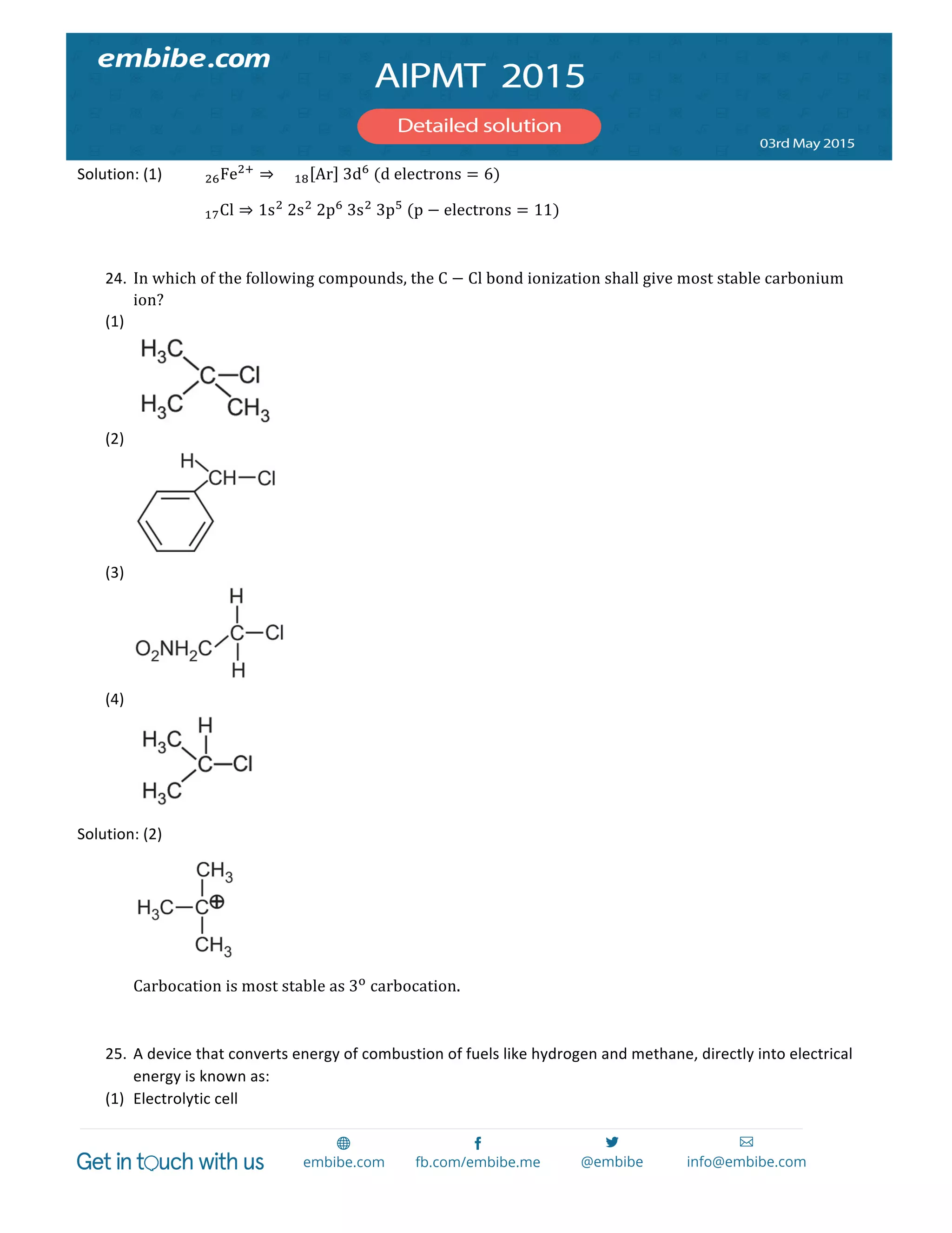  
	
  
Solution:	
  (1)	
   !"Fe!!
⇒ !" Ar   3d!
  (d  electrons = 6)	
  
	
   	
   !"Cl ⇒ 1s!
  2s!
  2p!
  3s!
  3p!
  (p − electrons = 11)	
  
	
  
24. In  which  of  the  following  compounds,  the  C − Cl  bond  ionization  shall  give  most  stable  carbonium  
ion?	
  
(1) 	
  
	
  
(2) 	
  
	
  
(3) 	
  
	
  
(4) 	
  
	
  
Solution:	
  (2)	
   	
  
	
   	
  
	
   Carbocation  is  most  stable  as  3!
  carbocation.  
  
25. A	
  device	
  that	
  converts	
  energy	
  of	
  combustion	
  of	
  fuels	
  like	
  hydrogen	
  and	
  methane,	
  directly	
  into	
  electrical	
  
energy	
  is	
  known	
  as:	
  
(1) Electrolytic	
  cell	
  
 