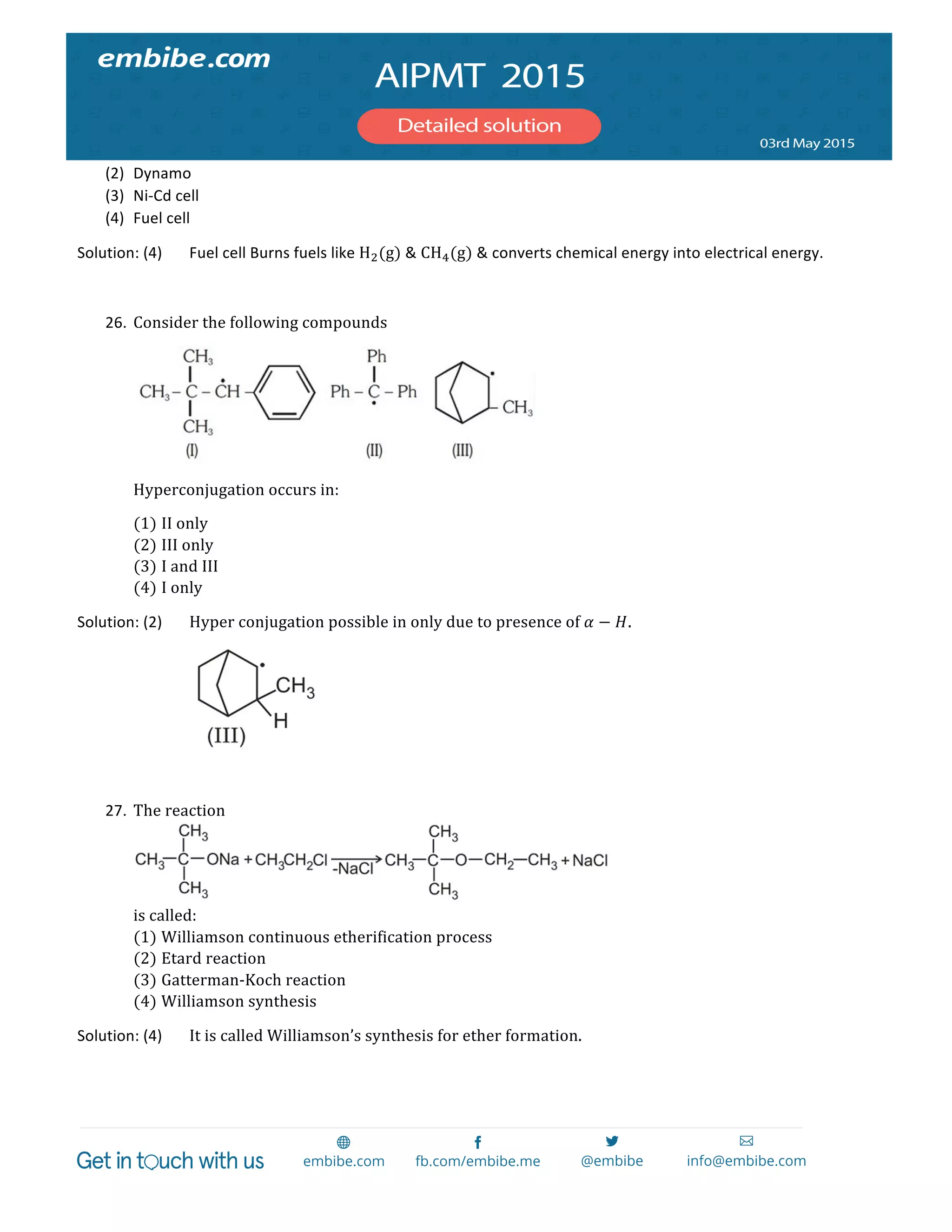  
	
  
(2) Dynamo	
  
(3) Ni-­‐Cd	
  cell	
  
(4) Fuel	
  cell	
  
Solution:	
  (4)	
   Fuel	
  cell	
  Burns	
  fuels	
  like	
  H!(g)	
  &	
  CH!(g)	
  &	
  converts	
  chemical	
  energy	
  into	
  electrical	
  energy.	
  
	
  
26. Consider  the  following  compounds	
  
	
  
Hyperconjugation  occurs  in:  
(1) II  only	
  
(2) III  only	
  
(3) I  and  III	
  
(4) I  only	
  
Solution:	
  (2)	
   Hyper  conjugation  possible  in  only  due  to  presence  of  𝛼 − 𝐻.	
  
	
   	
   	
  
	
  
27. The  reaction	
  
	
  
is  called:  
(1) Williamson  continuous  etherification  process	
  
(2) Etard  reaction	
  
(3) Gatterman-­‐Koch  reaction	
  
(4) Williamson  synthesis	
  
Solution:	
  (4)	
   It  is  called  Williamson’s  synthesis  for  ether  formation.  
  
 