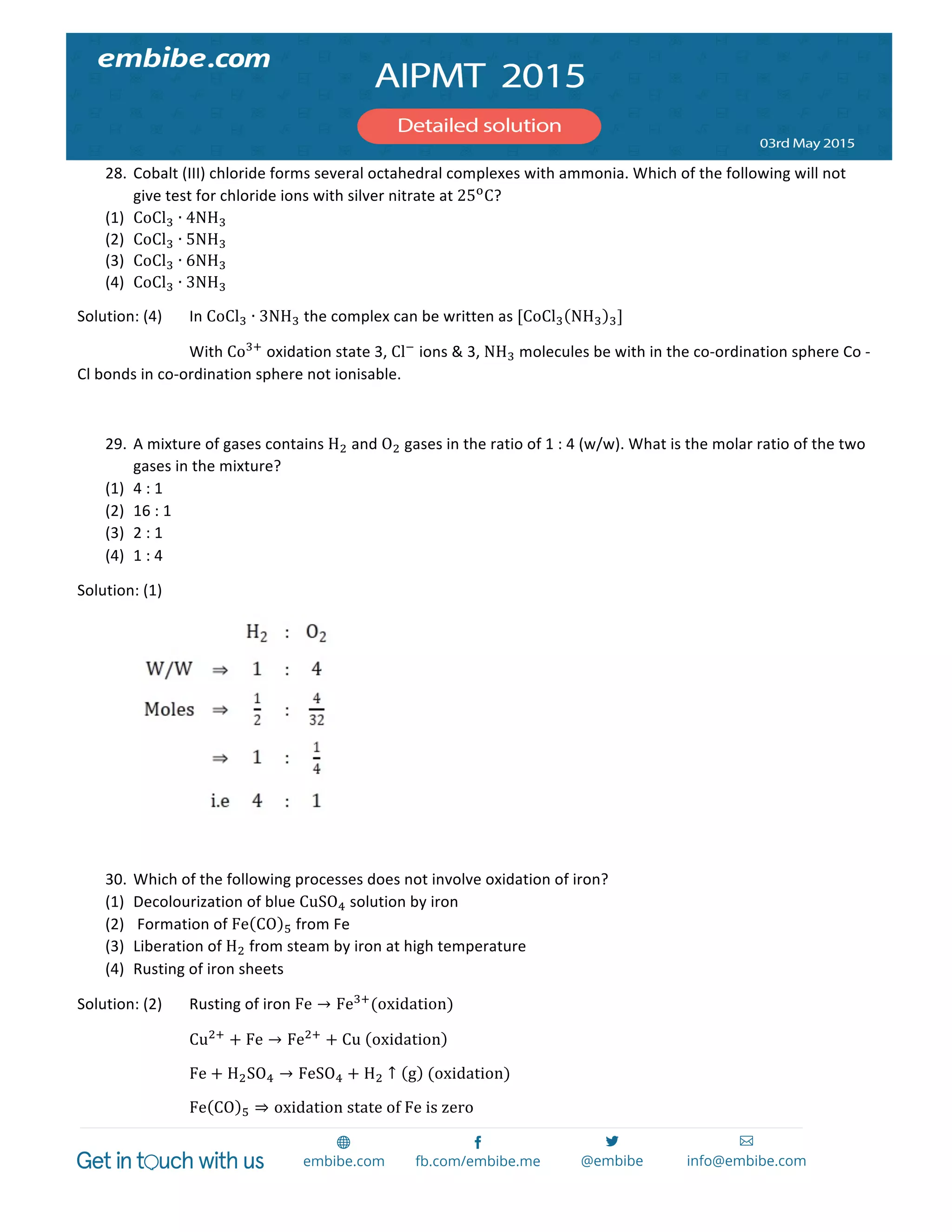  
	
  
28. Cobalt	
  (III)	
  chloride	
  forms	
  several	
  octahedral	
  complexes	
  with	
  ammonia.	
  Which	
  of	
  the	
  following	
  will	
  not	
  
give	
  test	
  for	
  chloride	
  ions	
  with	
  silver	
  nitrate	
  at	
  25!
C?	
  
(1) CoCl! ∙ 4NH!	
  
(2) CoCl! ∙ 5NH!	
  
(3) CoCl! ∙ 6NH!	
  
(4) CoCl! ∙ 3NH!	
  
Solution:	
  (4)	
   In	
  CoCl! ∙ 3NH!	
  the	
  complex	
  can	
  be	
  written	
  as	
  [CoCl! NH! !]	
  
	
   	
   With	
  Co!!
	
  oxidation	
  state	
  3,	
  Cl!
	
  ions	
  &	
  3,	
  NH!	
  molecules	
  be	
  with	
  in	
  the	
  co-­‐ordination	
  sphere	
  Co	
  -­‐	
  
Cl	
  bonds	
  in	
  co-­‐ordination	
  sphere	
  not	
  ionisable.	
  
	
  
29. A	
  mixture	
  of	
  gases	
  contains	
  H!	
  and	
  O!	
  gases	
  in	
  the	
  ratio	
  of	
  1	
  :	
  4	
  (w/w).	
  What	
  is	
  the	
  molar	
  ratio	
  of	
  the	
  two	
  
gases	
  in	
  the	
  mixture?	
  
(1) 4	
  :	
  1	
  
(2) 16	
  :	
  1	
  
(3) 2	
  :	
  1	
  
(4) 1	
  :	
  4	
  
Solution:	
  (1)	
  
	
   	
  
	
  
30. Which	
  of	
  the	
  following	
  processes	
  does	
  not	
  involve	
  oxidation	
  of	
  iron?	
  
(1) Decolourization	
  of	
  blue	
  CuSO!	
  solution	
  by	
  iron	
  
(2) 	
  Formation	
  of	
  Fe CO !	
  from	
  Fe	
  
(3) Liberation	
  of	
  H!	
  from	
  steam	
  by	
  iron	
  at	
  high	
  temperature	
  
(4) Rusting	
  of	
  iron	
  sheets	
  
Solution:	
  (2)	
   Rusting	
  of	
  iron	
  Fe → Fe!!
(oxidation)	
  
	
   	
   Cu!!
+ Fe → Fe!!
+ Cu   oxidation 	
  
	
   	
   Fe + H!SO! → FeSO! + H! ↑ g   (oxidation)	
  
	
   	
   Fe CO ! ⇒ oxidation  state  of  Fe  is  zero	
  
 