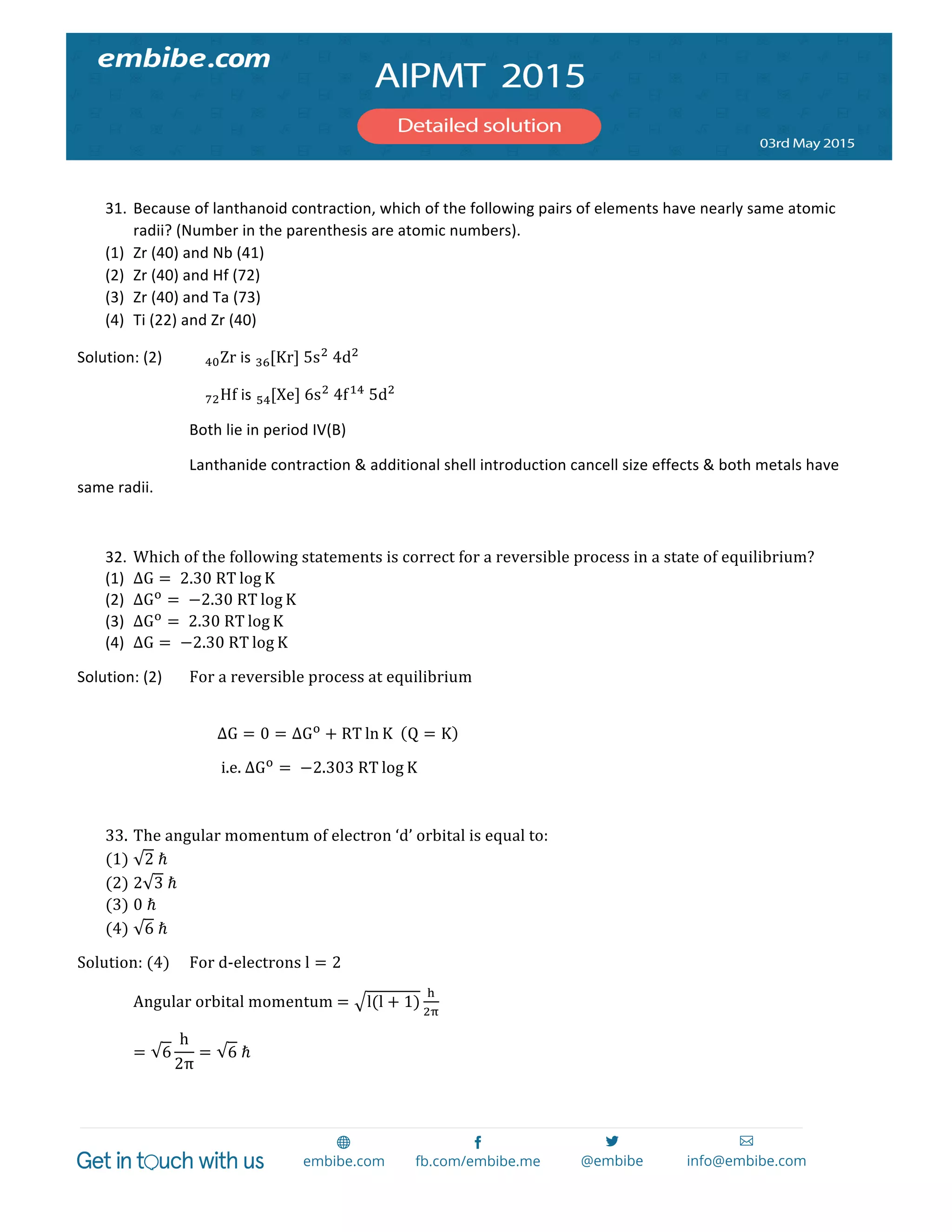  
	
  
	
  
31. Because	
  of	
  lanthanoid	
  contraction,	
  which	
  of	
  the	
  following	
  pairs	
  of	
  elements	
  have	
  nearly	
  same	
  atomic	
  
radii?	
  (Number	
  in	
  the	
  parenthesis	
  are	
  atomic	
  numbers).	
  
(1) Zr	
  (40)	
  and	
  Nb	
  (41)	
  
(2) Zr	
  (40)	
  and	
  Hf	
  (72)	
  
(3) Zr	
  (40)	
  and	
  Ta	
  (73)	
  
(4) Ti	
  (22)	
  and	
  Zr	
  (40)	
  
Solution:	
  (2)	
   !"Zr	
  is	
   [Kr]!"   5s!
  4d!
	
  
	
   	
   !"Hf	
  is	
   [Xe]!"   6s!
  4f!"
  5d!
	
  
	
   	
   Both	
  lie	
  in	
  period	
  IV(B)	
  
	
   	
   Lanthanide	
  contraction	
  &	
  additional	
  shell	
  introduction	
  cancell	
  size	
  effects	
  &	
  both	
  metals	
  have	
  
same	
  radii.	
  
	
  
32. Which  of  the  following  statements  is  correct  for  a  reversible  process  in  a  state  of  equilibrium?	
  
(1) ΔG =   2.30  RT log K	
  
(2) ΔG!
=   −2.30  RT log K	
  
(3) ΔG!
=   2.30  RT log K	
  
(4) ΔG =   −2.30  RT log K	
  
Solution:	
  (2)	
   For  a  reversible  process  at  equilibrium  
        
ΔG = 0 = ΔG!
+ RT ln K     Q = K   
  i.e.  ΔG!
=   −2.303  RT log K  
  
33. The  angular  momentum  of  electron  ‘d’  orbital  is  equal  to:  
(1) 2  ℏ  
(2) 2 3  ℏ  
(3) 0  ℏ  
(4) 6  ℏ  
Solution:  (4)   For  d-­‐electrons  l = 2  
Angular  orbital  momentum  = l(l + 1)
!
!"
  
= 6
h
2π
= 6  ℏ  
 