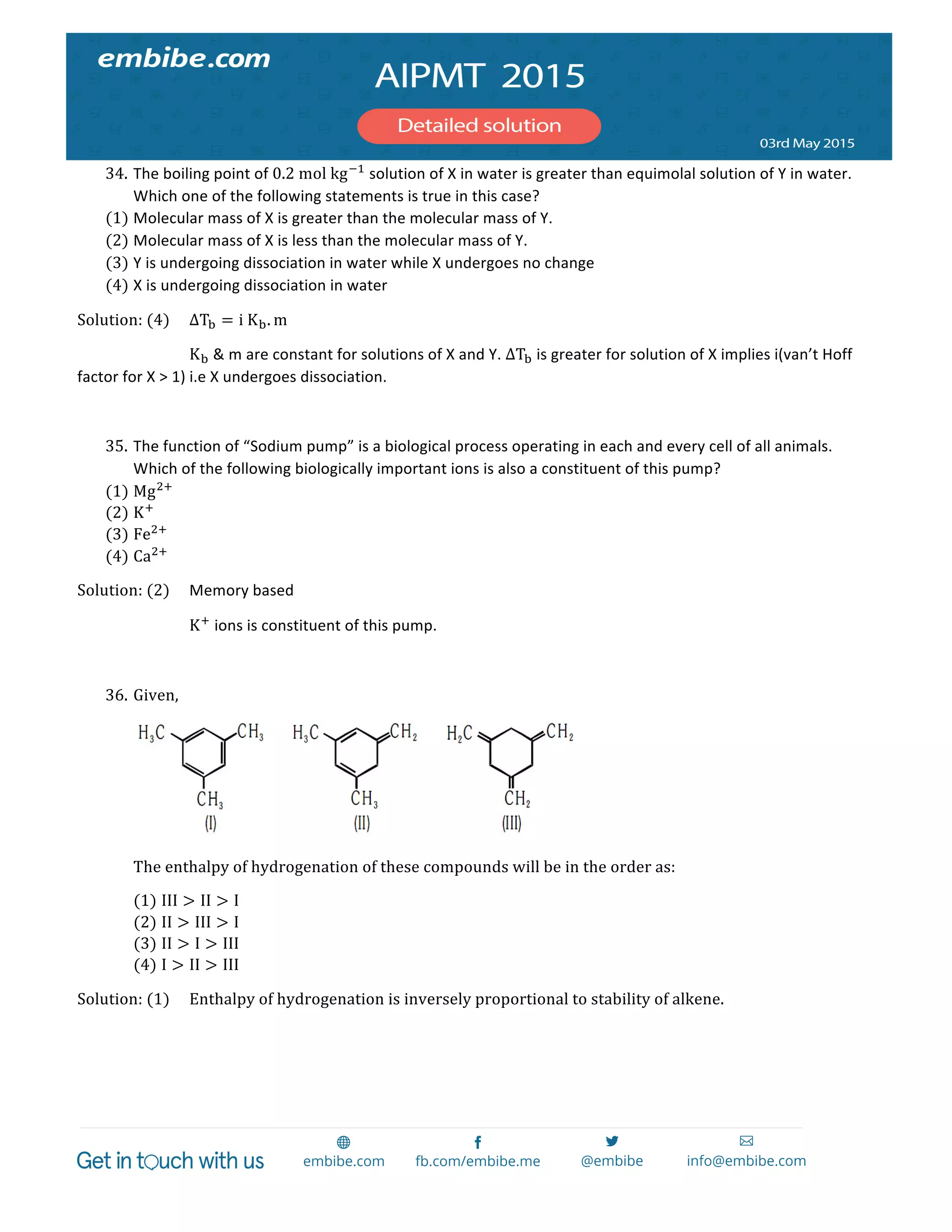  
	
  
34. The	
  boiling	
  point	
  of	
  0.2  mol  kg!!
	
  solution	
  of	
  X	
  in	
  water	
  is	
  greater	
  than	
  equimolal	
  solution	
  of	
  Y	
  in	
  water.	
  
Which	
  one	
  of	
  the	
  following	
  statements	
  is	
  true	
  in	
  this	
  case?  
(1) Molecular	
  mass	
  of	
  X	
  is	
  greater	
  than	
  the	
  molecular	
  mass	
  of	
  Y.  
(2) Molecular	
  mass	
  of	
  X	
  is	
  less	
  than	
  the	
  molecular	
  mass	
  of	
  Y.  
(3) Y	
  is	
  undergoing	
  dissociation	
  in	
  water	
  while	
  X	
  undergoes	
  no	
  change  
(4) X	
  is	
  undergoing	
  dissociation	
  in	
  water  
Solution:  (4)   ∆T! = i  K!. m	
  
	
   	
   K!	
  &	
  m	
  are	
  constant	
  for	
  solutions	
  of	
  X	
  and	
  Y.	
  ∆T!	
  is	
  greater	
  for	
  solution	
  of	
  X	
  implies	
  i(van’t	
  Hoff	
  
factor	
  for	
  X	
  >	
  1)	
  i.e	
  X	
  undergoes	
  dissociation.	
  
	
  
35. The	
  function	
  of	
  “Sodium	
  pump”	
  is	
  a	
  biological	
  process	
  operating	
  in	
  each	
  and	
  every	
  cell	
  of	
  all	
  animals.	
  
Which	
  of	
  the	
  following	
  biologically	
  important	
  ions	
  is	
  also	
  a	
  constituent	
  of	
  this	
  pump?  
(1) Mg!!
  
(2) K!
  
(3) Fe!!
  
(4) Ca!!
  
Solution:  (2)   Memory	
  based	
  
	
   	
   K!
	
  ions	
  is	
  constituent	
  of	
  this	
  pump.	
  
	
  
36. Given,  
  
The  enthalpy  of  hydrogenation  of  these  compounds  will  be  in  the  order  as:  
(1) III > II > I  
(2) II > III > I  
(3) II > I > III  
(4) I > II > III  
Solution:  (1)   Enthalpy  of  hydrogenation  is  inversely  proportional  to  stability  of  alkene.  
 