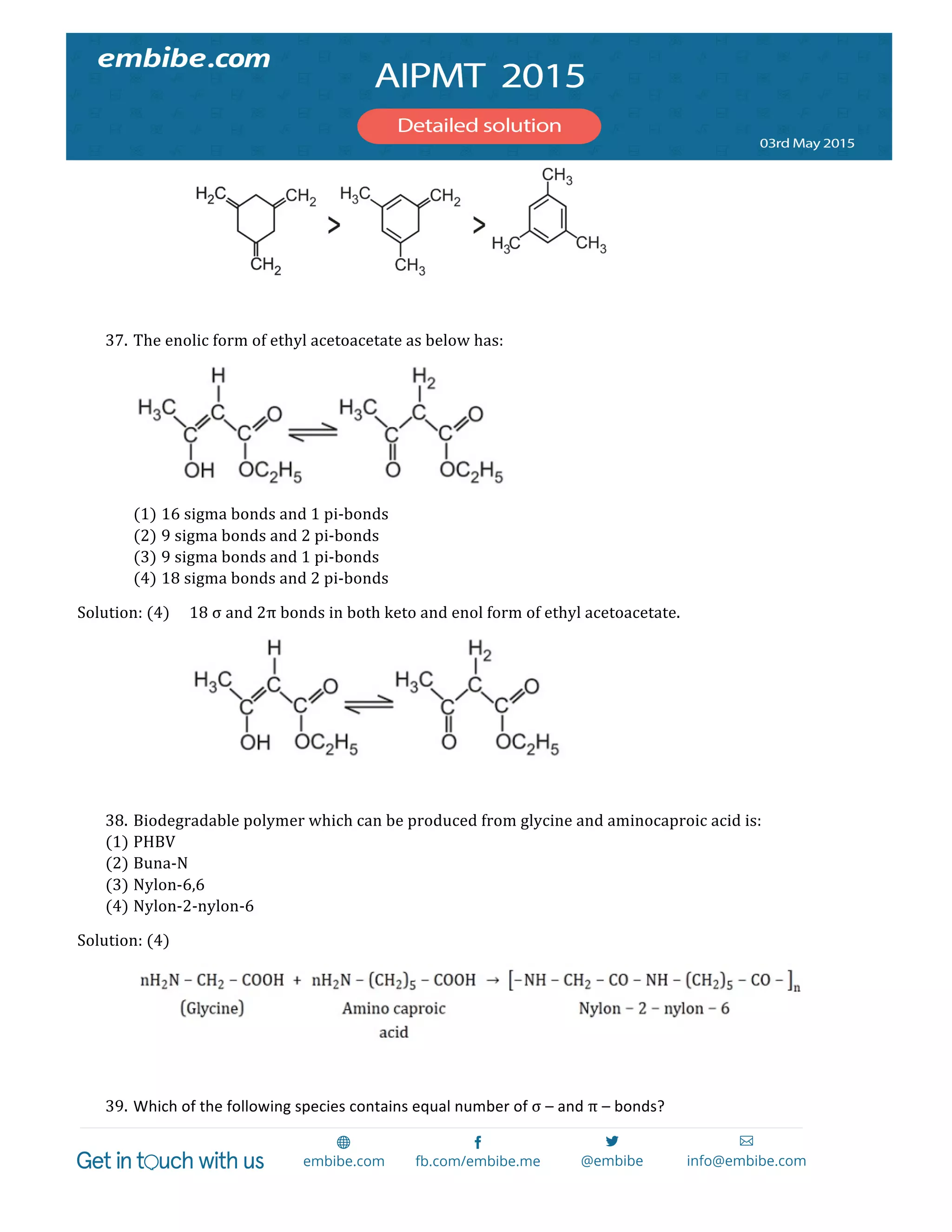  
	
  
        
  
37. The  enolic  form  of  ethyl  acetoacetate  as  below  has:  
  
(1) 16  sigma  bonds  and  1  pi-­‐bonds  
(2) 9  sigma  bonds  and  2  pi-­‐bonds  
(3) 9  sigma  bonds  and  1  pi-­‐bonds  
(4) 18  sigma  bonds  and  2  pi-­‐bonds  
Solution:  (4)   18  σ  and  2π  bonds  in  both  keto  and  enol  form  of  ethyl  acetoacetate.  
        
  
38. Biodegradable  polymer  which  can  be  produced  from  glycine  and  aminocaproic  acid  is:  
(1) PHBV  
(2) Buna-­‐N  
(3) Nylon-­‐6,6  
(4) Nylon-­‐2-­‐nylon-­‐6  
Solution:  (4)  
     
  
39. Which	
  of	
  the	
  following	
  species	
  contains	
  equal	
  number	
  of	
  σ	
  –	
  and	
  π	
  –	
  bonds?  
 