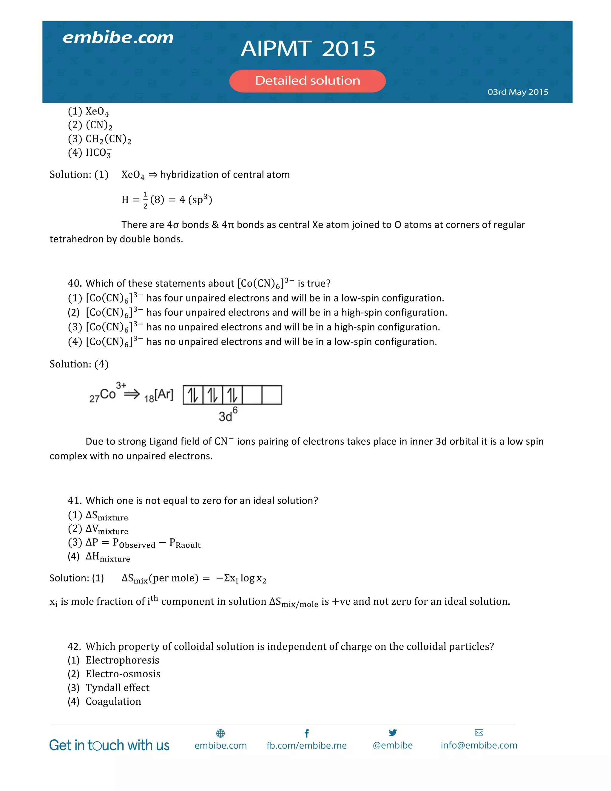  
	
  
(1) XeO!  
(2) CN !  
(3) CH! CN !  
(4) HCO!
!
  
Solution:  (1)   XeO! ⇒	
  hybridization	
  of	
  central	
  atom	
  	
  
	
   	
   H =
!
!
8 = 4  (sp!
)	
  
	
   	
   There	
  are	
  4σ	
  bonds	
  &	
  4π	
  bonds	
  as	
  central	
  Xe	
  atom	
  joined	
  to	
  O	
  atoms	
  at	
  corners	
  of	
  regular	
  
tetrahedron	
  by	
  double	
  bonds.	
  
  
40. Which	
  of	
  these	
  statements	
  about	
   Co CN !
!!
	
  is	
  true?  
(1) Co CN !
!!
	
  has	
  four	
  unpaired	
  electrons	
  and	
  will	
  be	
  in	
  a	
  low-­‐spin	
  configuration.  
(2) Co CN !
!!
	
  has	
  four	
  unpaired	
  electrons	
  and	
  will	
  be	
  in	
  a	
  high-­‐spin	
  configuration.	
  
(3) Co CN !
!!
	
  has	
  no	
  unpaired	
  electrons	
  and	
  will	
  be	
  in	
  a	
  high-­‐spin	
  configuration.  
(4) Co CN !
!!
	
  has	
  no	
  unpaired	
  electrons	
  and	
  will	
  be	
  in	
  a	
  low-­‐spin	
  configuration.  
Solution:  (4)  
     
   Due	
  to	
  strong	
  Ligand	
  field	
  of	
  CN!
	
  ions	
  pairing	
  of	
  electrons	
  takes	
  place	
  in	
  inner	
  3d	
  orbital	
  it	
  is	
  a	
  low	
  spin	
  
complex	
  with	
  no	
  unpaired	
  electrons.	
  
	
  
41. Which	
  one	
  is	
  not	
  equal	
  to	
  zero	
  for	
  an	
  ideal	
  solution?  
(1) ∆S!"#$%&'  
(2) ∆V!"#$%&'  
(3) ∆P = P!"#$%&$' − P!"#$%&  
(4) ∆H!"#$%&'	
  
Solution:	
  (1)	
   ΔS!"#(per  mole) =   −Σx! log x!  
x!  is  mole  fraction  of  i!"
  component  in  solution  ∆S!"#/!"#$  is  +ve  and  not  zero  for  an  ideal  solution.  
  
42. Which  property  of  colloidal  solution  is  independent  of  charge  on  the  colloidal  particles?	
  
(1) Electrophoresis	
  
(2) Electro-­‐osmosis	
  
(3) Tyndall  effect	
  
(4) Coagulation	
  
 