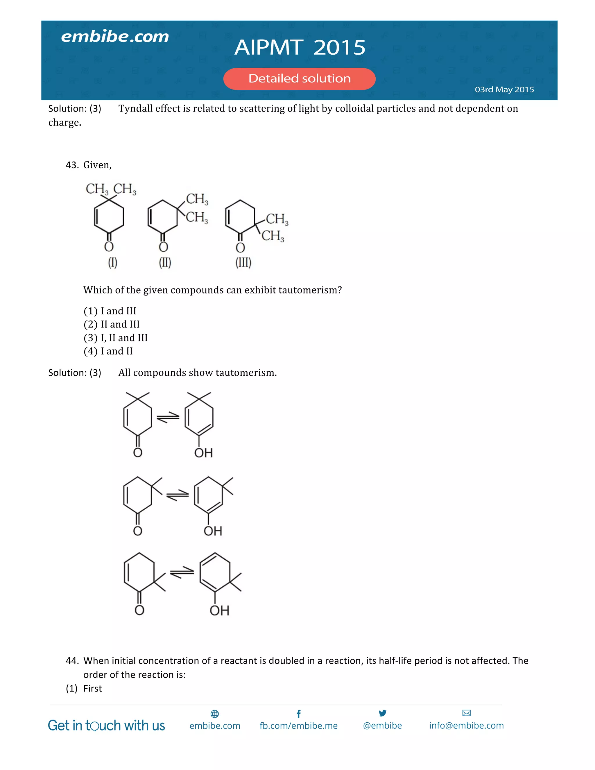  
	
  
Solution:	
  (3)	
   Tyndall  effect  is  related  to  scattering  of  light  by  colloidal  particles  and  not  dependent  on  
charge.  
  
43. Given,	
  
	
  
Which  of  the  given  compounds  can  exhibit  tautomerism?  
(1) I  and  III	
  
(2) II  and  III	
  
(3) I,  II  and  III	
  
(4) I  and  II	
  
Solution:	
  (3)	
   All  compounds  show  tautomerism.  
        
        
        
  
44. When	
  initial	
  concentration	
  of	
  a	
  reactant	
  is	
  doubled	
  in	
  a	
  reaction,	
  its	
  half-­‐life	
  period	
  is	
  not	
  affected.	
  The	
  
order	
  of	
  the	
  reaction	
  is:	
  
(1) First	
  
 