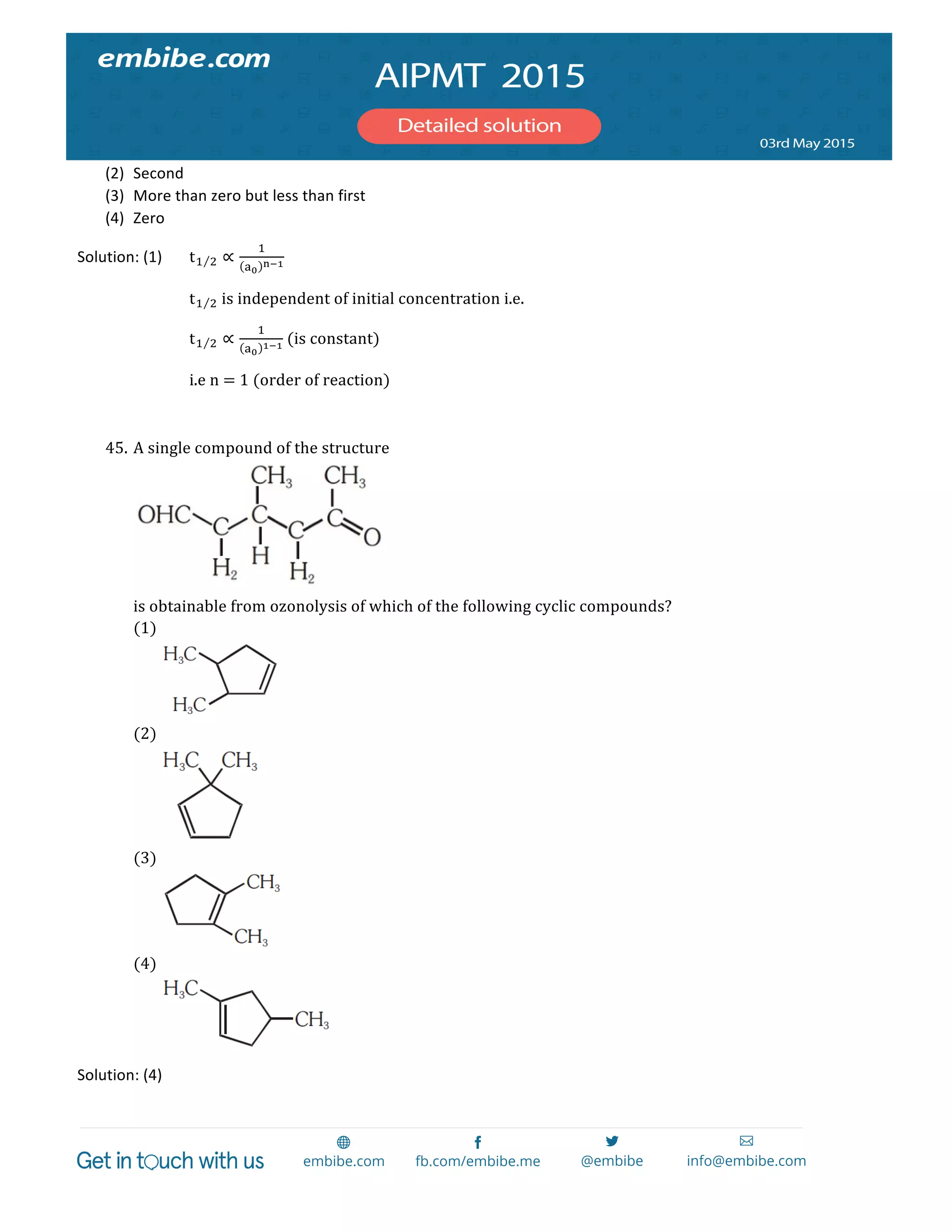  
	
  
(2) Second	
  
(3) More	
  than	
  zero	
  but	
  less	
  than	
  first	
  
(4) Zero	
  
Solution:	
  (1)	
   t! ! ∝
!
!!
!!!  
t! !  is  independent  of  initial  concentration  i.e.  
t! ! ∝
!
!!
!!!  (is  constant)  
i.e  n  =  1  (order  of  reaction)  
  
45. A  single  compound  of  the  structure  
	
  
is  obtainable  from  ozonolysis  of  which  of  the  following  cyclic  compounds?  
(1) 	
  
	
  
(2) 	
  
	
  
(3) 	
  
	
  
(4) 	
  
	
  
Solution:	
  (4)	
  
 