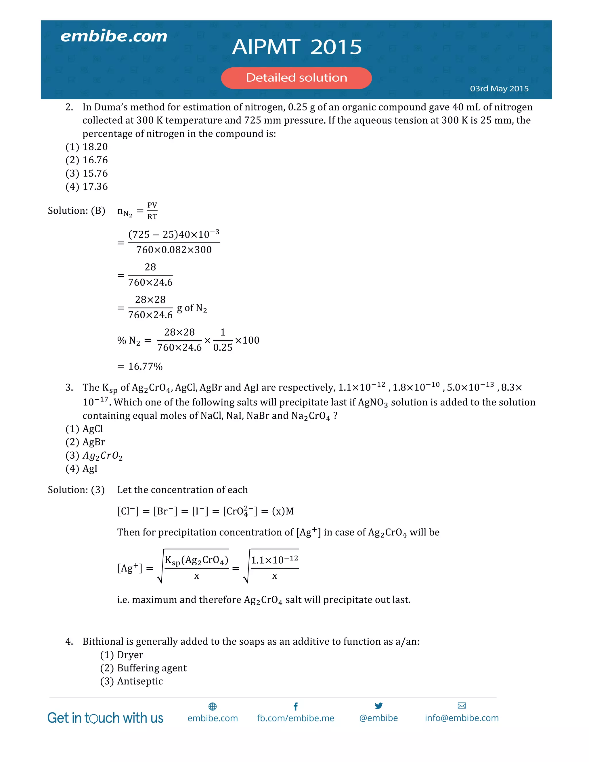  
	
  
2. In  Duma’s  method  for  estimation  of  nitrogen,  0.25  g  of  an  organic  compound  gave  40  mL  of  nitrogen  
collected  at  300  K  temperature  and  725  mm  pressure.  If  the  aqueous  tension  at  300  K  is  25  mm,  the  
percentage  of  nitrogen  in  the  compound  is:  
(1) 18.20  
(2) 16.76  
(3) 15.76  
(4) 17.36  
Solution:  (B)   n!!
=
!"
!"
  
=
725 − 25 40×10!!
760×0.082×300
  
=
28
760×24.6
  
=
28×28
760×24.6
  g  of  N!  
%  N! =   
28×28
760×24.6
×
1
0.25
×100  
= 16.77%  
3. The  K!"  of  Ag!CrO!, AgCl, AgBr  and  AgI  are  respectively,  1.1×10!!"
  , 1.8×10!!"
  , 5.0×10!!"
  , 8.3×
10!!"
.  Which  one  of  the  following  salts  will  precipitate  last  if  AgNO!  solution  is  added  to  the  solution  
containing  equal  moles  of  NaCl,  NaI,  NaBr  and  Na!CrO!  ?  
(1) AgCl  
(2) AgBr  
(3) 𝐴𝑔! 𝐶𝑟𝑂!  
(4) AgI  
Solution:  (3)   Let  the  concentration  of  each  
Cl!
= Br!
= I!
= CrO!
!!
= x M  
Then  for  precipitation  concentration  of  [Ag!
]  in  case  of  Ag!CrO!  will  be  
Ag!
=
K!"(Ag!CrO!)
x
=
1.1×10!!"
x
  
i.e.  maximum  and  therefore  Ag!CrO!  salt  will  precipitate  out  last.  
  
4. Bithional  is  generally  added  to  the  soaps  as  an  additive  to  function  as  a/an:  
(1) Dryer  
(2) Buffering  agent    
(3) Antiseptic  
 