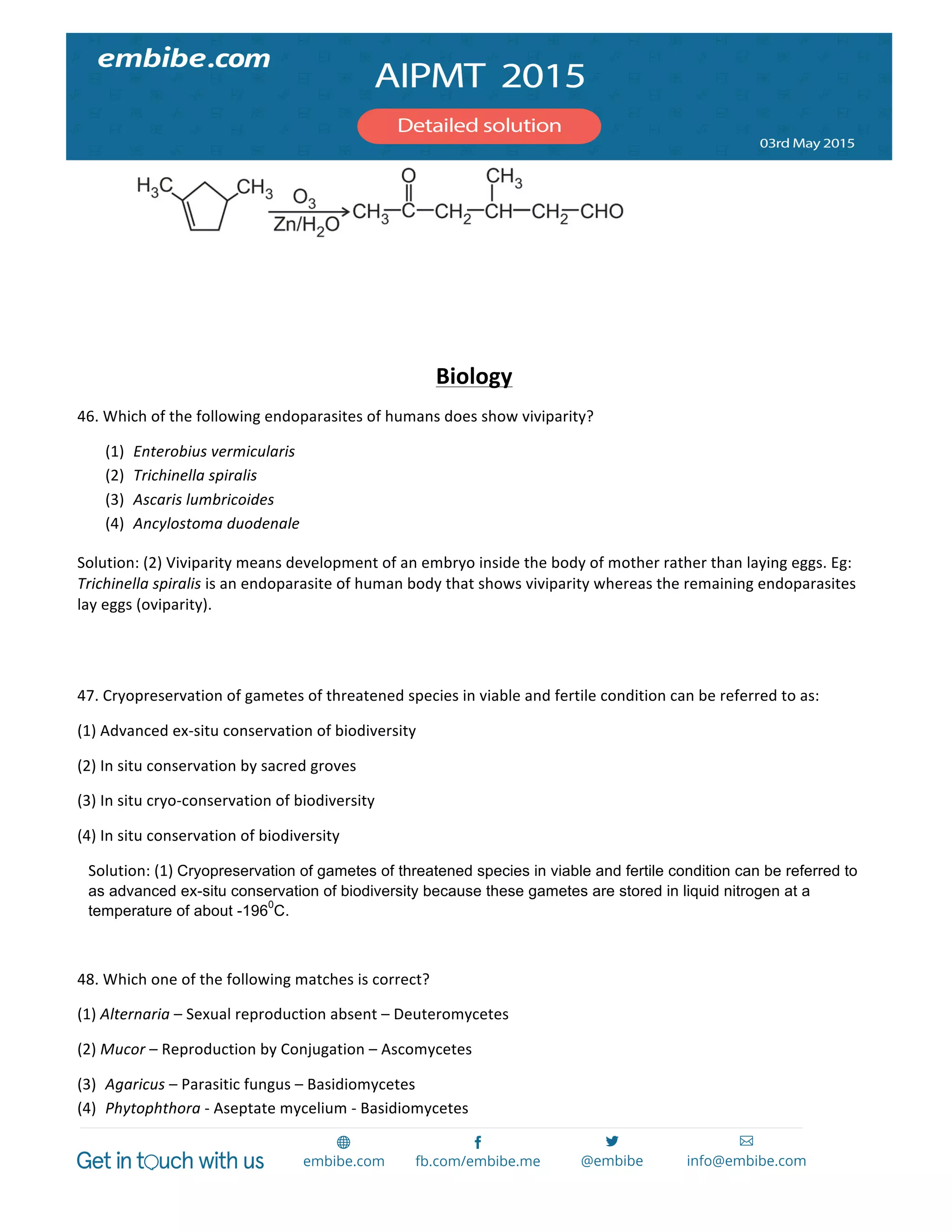  
	
  
	
   	
  
  
	
  
	
  
Biology	
  
46.	
  Which	
  of	
  the	
  following	
  endoparasites	
  of	
  humans	
  does	
  show	
  viviparity?	
  
(1) Enterobius	
  vermicularis	
  
(2) Trichinella	
  spiralis	
  
(3) Ascaris	
  lumbricoides	
  
(4) Ancylostoma	
  duodenale	
  
Solution:	
  (2)	
  Viviparity	
  means	
  development	
  of	
  an	
  embryo	
  inside	
  the	
  body	
  of	
  mother	
  rather	
  than	
  laying	
  eggs.	
  Eg:	
  
Trichinella	
  spiralis	
  is	
  an	
  endoparasite	
  of	
  human	
  body	
  that	
  shows	
  viviparity	
  whereas	
  the	
  remaining	
  endoparasites	
  
lay	
  eggs	
  (oviparity).	
  
	
  
	
  
47.	
  Cryopreservation	
  of	
  gametes	
  of	
  threatened	
  species	
  in	
  viable	
  and	
  fertile	
  condition	
  can	
  be	
  referred	
  to	
  as:	
  
(1)	
  Advanced	
  ex-­‐situ	
  conservation	
  of	
  biodiversity	
  
(2)	
  In	
  situ	
  conservation	
  by	
  sacred	
  groves	
  
(3)	
  In	
  situ	
  cryo-­‐conservation	
  of	
  biodiversity	
  
(4)	
  In	
  situ	
  conservation	
  of	
  biodiversity	
  
Solution:	
  (1)	
  Cryopreservation of gametes of threatened species in viable and fertile condition can be referred to
as advanced ex-situ conservation of biodiversity because these gametes are stored in liquid nitrogen at a
temperature of about -196
0
C.
	
  
48.	
  Which	
  one	
  of	
  the	
  following	
  matches	
  is	
  correct?	
  
(1)	
  Alternaria	
  –	
  Sexual	
  reproduction	
  absent	
  –	
  Deuteromycetes	
  
(2)	
  Mucor	
  –	
  Reproduction	
  by	
  Conjugation	
  –	
  Ascomycetes	
  
(3) Agaricus	
  –	
  Parasitic	
  fungus	
  –	
  Basidiomycetes	
  
(4) Phytophthora	
  -­‐	
  Aseptate	
  mycelium	
  -­‐	
  Basidiomycetes	
  
 