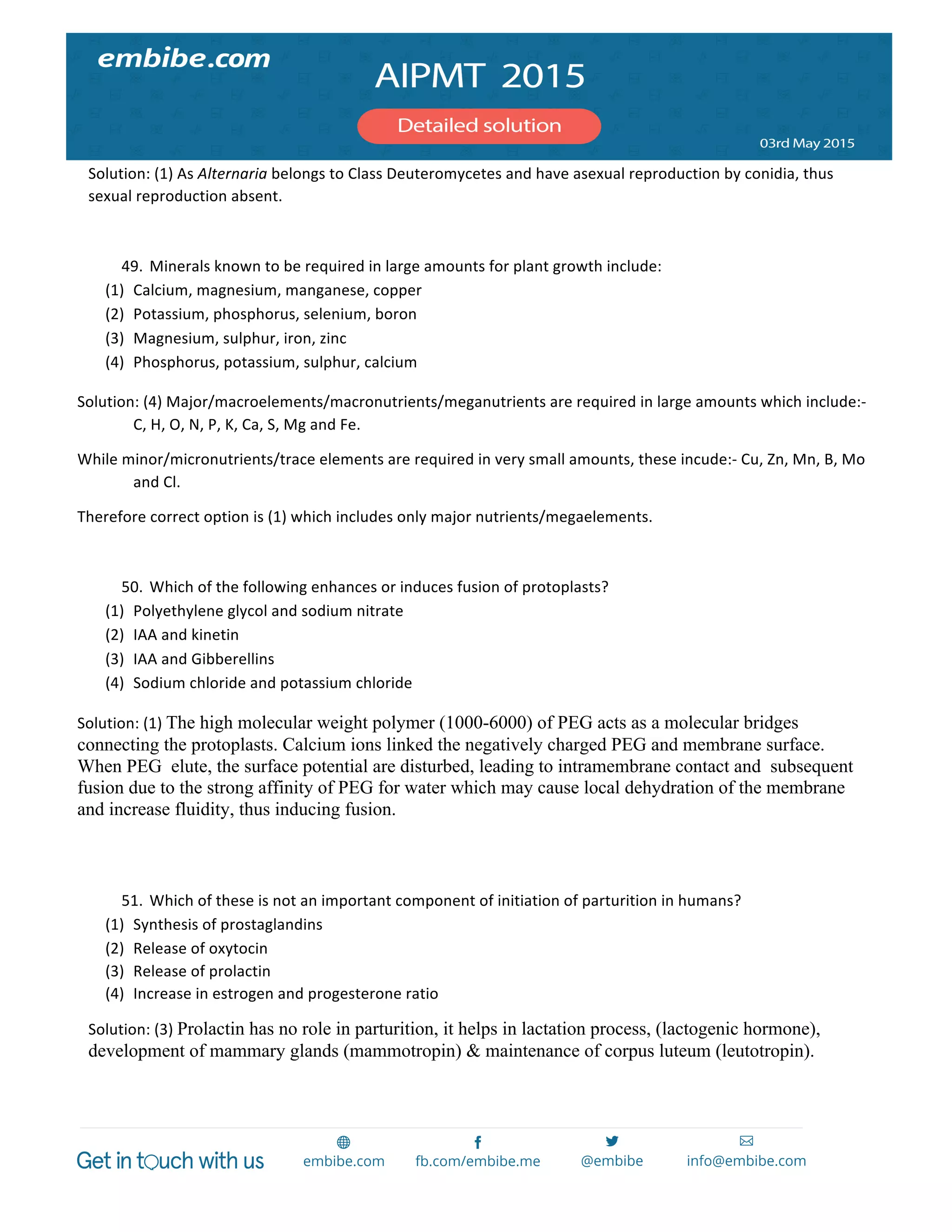  
	
  
Solution:	
  (1)	
  As	
  Alternaria	
  belongs	
  to	
  Class	
  Deuteromycetes	
  and	
  have	
  asexual	
  reproduction	
  by	
  conidia,	
  thus	
  
sexual	
  reproduction	
  absent.	
  
	
  
49. Minerals	
  known	
  to	
  be	
  required	
  in	
  large	
  amounts	
  for	
  plant	
  growth	
  include:	
  
(1) Calcium,	
  magnesium,	
  manganese,	
  copper	
  
(2) Potassium,	
  phosphorus,	
  selenium,	
  boron	
  
(3) Magnesium,	
  sulphur,	
  iron,	
  zinc	
  
(4) Phosphorus,	
  potassium,	
  sulphur,	
  calcium	
  
Solution:	
  (4)	
  Major/macroelements/macronutrients/meganutrients	
  are	
  required	
  in	
  large	
  amounts	
  which	
  include:-­‐	
  
C,	
  H,	
  O,	
  N,	
  P,	
  K,	
  Ca,	
  S,	
  Mg	
  and	
  Fe.	
  
While	
  minor/micronutrients/trace	
  elements	
  are	
  required	
  in	
  very	
  small	
  amounts,	
  these	
  incude:-­‐	
  Cu,	
  Zn,	
  Mn,	
  B,	
  Mo	
  
and	
  Cl.	
  
Therefore	
  correct	
  option	
  is	
  (1)	
  which	
  includes	
  only	
  major	
  nutrients/megaelements.	
  
	
  
50. Which	
  of	
  the	
  following	
  enhances	
  or	
  induces	
  fusion	
  of	
  protoplasts?	
  
(1) Polyethylene	
  glycol	
  and	
  sodium	
  nitrate	
  
(2) IAA	
  and	
  kinetin	
  
(3) IAA	
  and	
  Gibberellins	
  
(4) Sodium	
  chloride	
  and	
  potassium	
  chloride	
  
Solution:	
  (1)	
  The high molecular weight polymer (1000-6000) of PEG acts as a molecular bridges
connecting the protoplasts. Calcium ions linked the negatively charged PEG and membrane surface.
When PEG elute, the surface potential are disturbed, leading to intramembrane contact and subsequent
fusion due to the strong affinity of PEG for water which may cause local dehydration of the membrane
and increase fluidity, thus inducing fusion.
	
  
	
  
51. Which	
  of	
  these	
  is	
  not	
  an	
  important	
  component	
  of	
  initiation	
  of	
  parturition	
  in	
  humans?	
  
(1) Synthesis	
  of	
  prostaglandins	
  
(2) Release	
  of	
  oxytocin	
  
(3) Release	
  of	
  prolactin	
  
(4) Increase	
  in	
  estrogen	
  and	
  progesterone	
  ratio	
  
Solution:	
  (3)	
  Prolactin has no role in parturition, it helps in lactation process, (lactogenic hormone),
development of mammary glands (mammotropin) & maintenance of corpus luteum (leutotropin).
	
  
	
  
 