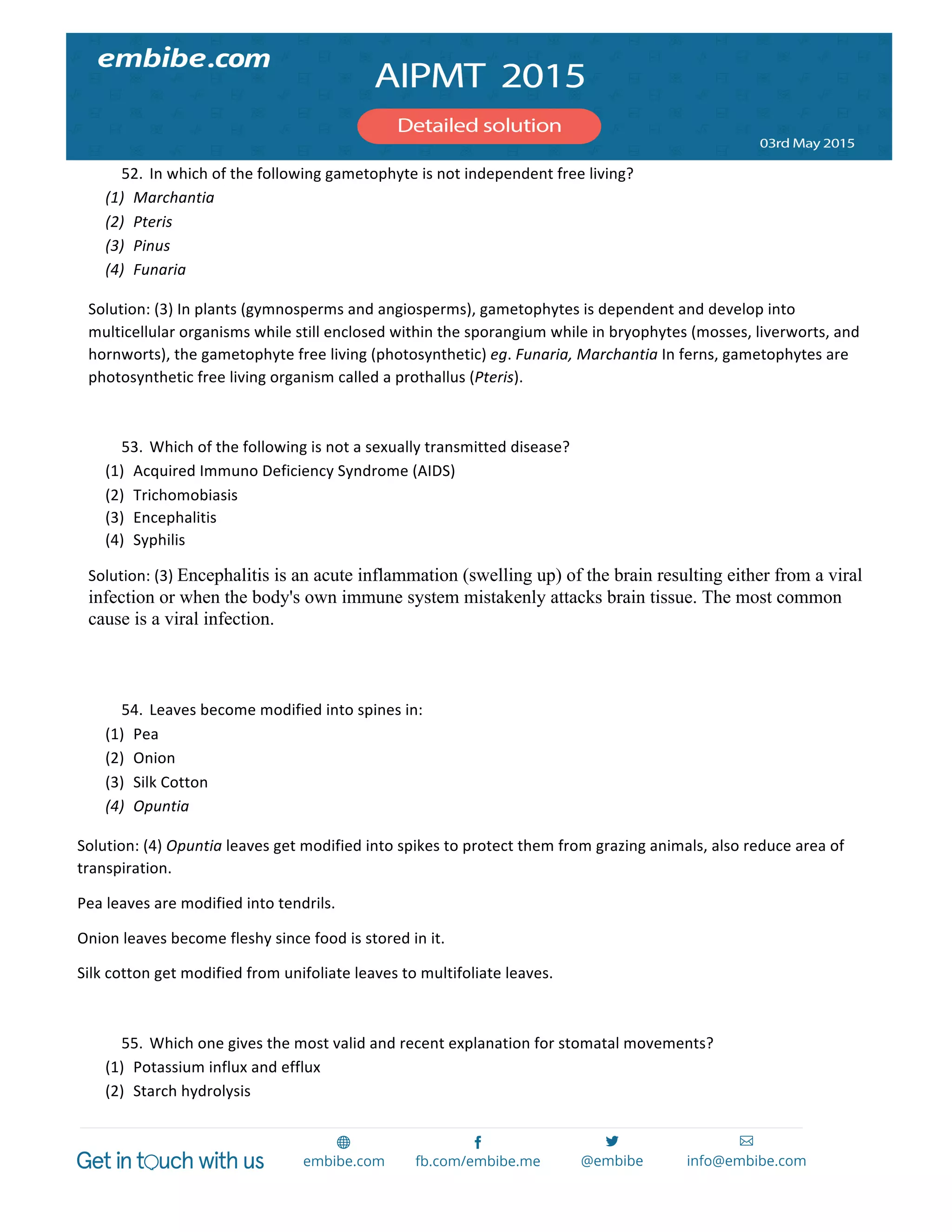  
	
  
52. In	
  which	
  of	
  the	
  following	
  gametophyte	
  is	
  not	
  independent	
  free	
  living?	
  
(1) Marchantia	
  
(2) Pteris	
  
(3) Pinus	
  
(4) Funaria	
  
Solution:	
  (3)	
  In	
  plants	
  (gymnosperms	
  and	
  angiosperms),	
  gametophytes	
  is	
  dependent	
  and	
  develop	
  into	
  
multicellular	
  organisms	
  while	
  still	
  enclosed	
  within	
  the	
  sporangium	
  while	
  in	
  bryophytes	
  (mosses,	
  liverworts,	
  and	
  
hornworts),	
  the	
  gametophyte	
  free	
  living	
  (photosynthetic)	
  eg.	
  Funaria,	
  Marchantia	
  In	
  ferns,	
  gametophytes	
  are	
  
photosynthetic	
  free	
  living	
  organism	
  called	
  a	
  prothallus	
  (Pteris).	
  
	
  
53. Which	
  of	
  the	
  following	
  is	
  not	
  a	
  sexually	
  transmitted	
  disease?	
  
(1) Acquired	
  Immuno	
  Deficiency	
  Syndrome	
  (AIDS)	
  
(2) Trichomobiasis	
  
(3) Encephalitis	
  
(4) Syphilis	
  
Solution:	
  (3)	
  Encephalitis is an acute inflammation (swelling up) of the brain resulting either from a viral
infection or when the body's own immune system mistakenly attacks brain tissue. The most common
cause is a viral infection.
	
  
	
  
54. Leaves	
  become	
  modified	
  into	
  spines	
  in:	
  
(1) Pea	
  
(2) Onion	
  
(3) Silk	
  Cotton	
  
(4) Opuntia	
  
Solution:	
  (4)	
  Opuntia	
  leaves	
  get	
  modified	
  into	
  spikes	
  to	
  protect	
  them	
  from	
  grazing	
  animals,	
  also	
  reduce	
  area	
  of	
  
transpiration.	
  
Pea	
  leaves	
  are	
  modified	
  into	
  tendrils.	
  
Onion	
  leaves	
  become	
  fleshy	
  since	
  food	
  is	
  stored	
  in	
  it.	
  
Silk	
  cotton	
  get	
  modified	
  from	
  unifoliate	
  leaves	
  to	
  multifoliate	
  leaves.	
  
	
  
55. Which	
  one	
  gives	
  the	
  most	
  valid	
  and	
  recent	
  explanation	
  for	
  stomatal	
  movements?	
  
(1) Potassium	
  influx	
  and	
  efflux	
  
(2) Starch	
  hydrolysis	
  
 