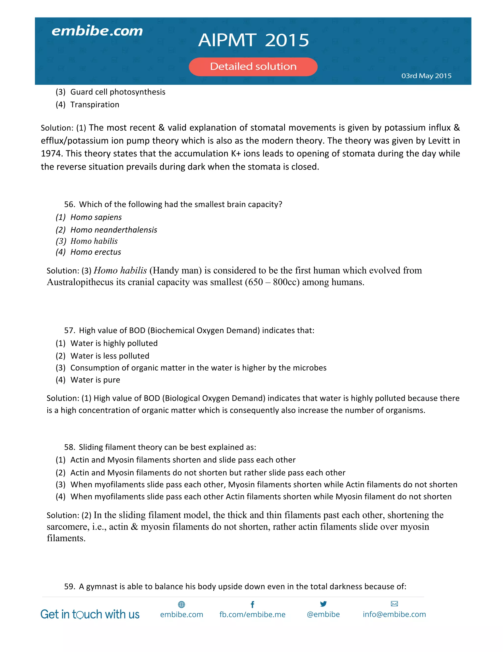  
	
  
(3) Guard	
  cell	
  photosynthesis	
  
(4) Transpiration	
  
Solution:	
  (1)	
  The	
  most	
  recent	
  &	
  valid	
  explanation	
  of	
  stomatal	
  movements	
  is	
  given	
  by	
  potassium	
  influx	
  &	
  
efflux/potassium	
  ion	
  pump	
  theory	
  which	
  is	
  also	
  as	
  the	
  modern	
  theory.	
  The	
  theory	
  was	
  given	
  by	
  Levitt	
  in	
  
1974.	
  This	
  theory	
  states	
  that	
  the	
  accumulation	
  K+	
  ions	
  leads	
  to	
  opening	
  of	
  stomata	
  during	
  the	
  day	
  while	
  
the	
  reverse	
  situation	
  prevails	
  during	
  dark	
  when	
  the	
  stomata	
  is	
  closed.	
  
	
  
56. Which	
  of	
  the	
  following	
  had	
  the	
  smallest	
  brain	
  capacity?	
  
(1) Homo	
  sapiens	
  
(2) Homo	
  neanderthalensis	
  
(3) Homo	
  habilis	
  
(4) Homo	
  erectus	
  
Solution:	
  (3)	
  Homo habilis (Handy man) is considered to be the first human which evolved from
Australopithecus its cranial capacity was smallest (650 – 800cc) among humans.
	
  
	
  
57. High	
  value	
  of	
  BOD	
  (Biochemical	
  Oxygen	
  Demand)	
  indicates	
  that:	
  
(1) Water	
  is	
  highly	
  polluted	
  
(2) Water	
  is	
  less	
  polluted	
  
(3) Consumption	
  of	
  organic	
  matter	
  in	
  the	
  water	
  is	
  higher	
  by	
  the	
  microbes	
  
(4) Water	
  is	
  pure	
  
Solution:	
  (1)	
  High	
  value	
  of	
  BOD	
  (Biological	
  Oxygen	
  Demand)	
  indicates	
  that	
  water	
  is	
  highly	
  polluted	
  because	
  there	
  
is	
  a	
  high	
  concentration	
  of	
  organic	
  matter	
  which	
  is	
  consequently	
  also	
  increase	
  the	
  number	
  of	
  organisms.	
  
	
  
58. Sliding	
  filament	
  theory	
  can	
  be	
  best	
  explained	
  as:	
  
(1) Actin	
  and	
  Myosin	
  filaments	
  shorten	
  and	
  slide	
  pass	
  each	
  other	
  
(2) Actin	
  and	
  Myosin	
  filaments	
  do	
  not	
  shorten	
  but	
  rather	
  slide	
  pass	
  each	
  other	
  
(3) When	
  myofilaments	
  slide	
  pass	
  each	
  other,	
  Myosin	
  filaments	
  shorten	
  while	
  Actin	
  filaments	
  do	
  not	
  shorten	
  
(4) When	
  myofilaments	
  slide	
  pass	
  each	
  other	
  Actin	
  filaments	
  shorten	
  while	
  Myosin	
  filament	
  do	
  not	
  shorten	
  
Solution:	
  (2)	
  In the sliding filament model, the thick and thin filaments past each other, shortening the
sarcomere, i.e., actin & myosin filaments do not shorten, rather actin filaments slide over myosin
filaments.
	
  
	
  
59. A	
  gymnast	
  is	
  able	
  to	
  balance	
  his	
  body	
  upside	
  down	
  even	
  in	
  the	
  total	
  darkness	
  because	
  of:	
  
 