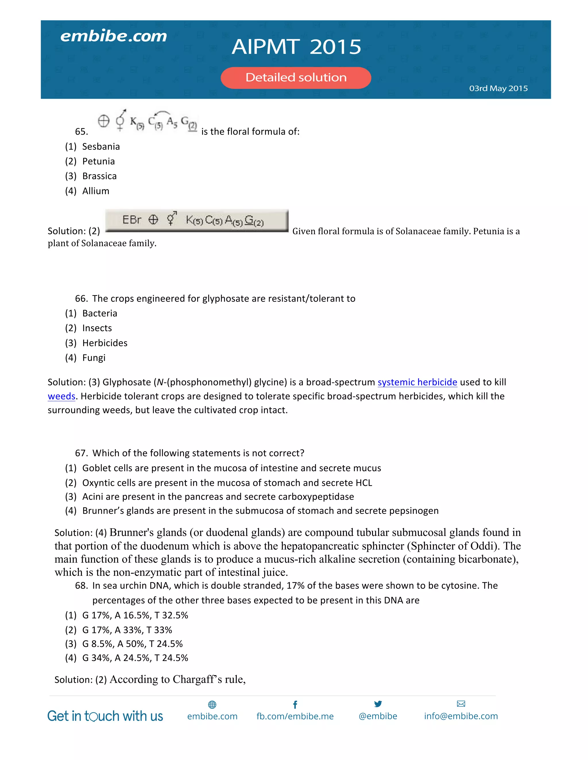  
	
  
65. 	
  is	
  the	
  floral	
  formula	
  of:	
  
(1) Sesbania	
  
(2) Petunia	
  
(3) Brassica	
  
(4) Allium	
  
Solution:	
  (2)	
   	
  Given	
  floral	
  formula	
  is	
  of	
  Solanaceae	
  family.	
  Petunia	
  is	
  a	
  
plant	
  of	
  Solanaceae	
  family.	
  
	
  
	
  
66. The	
  crops	
  engineered	
  for	
  glyphosate	
  are	
  resistant/tolerant	
  to	
  
(1) Bacteria	
  
(2) Insects	
  
(3) Herbicides	
  
(4) Fungi	
  
Solution:	
  (3)	
  Glyphosate	
  (N-­‐(phosphonomethyl)	
  glycine)	
  is	
  a	
  broad-­‐spectrum	
  systemic	
  herbicide	
  used	
  to	
  kill	
  
weeds.	
  Herbicide	
  tolerant	
  crops	
  are	
  designed	
  to	
  tolerate	
  specific	
  broad-­‐spectrum	
  herbicides,	
  which	
  kill	
  the	
  
surrounding	
  weeds,	
  but	
  leave	
  the	
  cultivated	
  crop	
  intact.	
  
	
  
67. Which	
  of	
  the	
  following	
  statements	
  is	
  not	
  correct?	
  
(1) Goblet	
  cells	
  are	
  present	
  in	
  the	
  mucosa	
  of	
  intestine	
  and	
  secrete	
  mucus	
  
(2) Oxyntic	
  cells	
  are	
  present	
  in	
  the	
  mucosa	
  of	
  stomach	
  and	
  secrete	
  HCL	
  
(3) Acini	
  are	
  present	
  in	
  the	
  pancreas	
  and	
  secrete	
  carboxypeptidase	
  
(4) Brunner’s	
  glands	
  are	
  present	
  in	
  the	
  submucosa	
  of	
  stomach	
  and	
  secrete	
  pepsinogen	
  
Solution:	
  (4)	
  Brunner's glands (or duodenal glands) are compound tubular submucosal glands found in
that portion of the duodenum which is above the hepatopancreatic sphincter (Sphincter of Oddi). The
main function of these glands is to produce a mucus-rich alkaline secretion (containing bicarbonate),
which is the non-enzymatic part of intestinal juice.
68. In	
  sea	
  urchin	
  DNA,	
  which	
  is	
  double	
  stranded,	
  17%	
  of	
  the	
  bases	
  were	
  shown	
  to	
  be	
  cytosine.	
  The	
  
percentages	
  of	
  the	
  other	
  three	
  bases	
  expected	
  to	
  be	
  present	
  in	
  this	
  DNA	
  are	
  
(1) G	
  17%,	
  A	
  16.5%,	
  T	
  32.5%	
  
(2) G	
  17%,	
  A	
  33%,	
  T	
  33%	
  
(3) G	
  8.5%,	
  A	
  50%,	
  T	
  24.5%	
  
(4) G	
  34%,	
  A	
  24.5%,	
  T	
  24.5%	
  
Solution:	
  (2)	
  According to Chargaff’s rule,
 