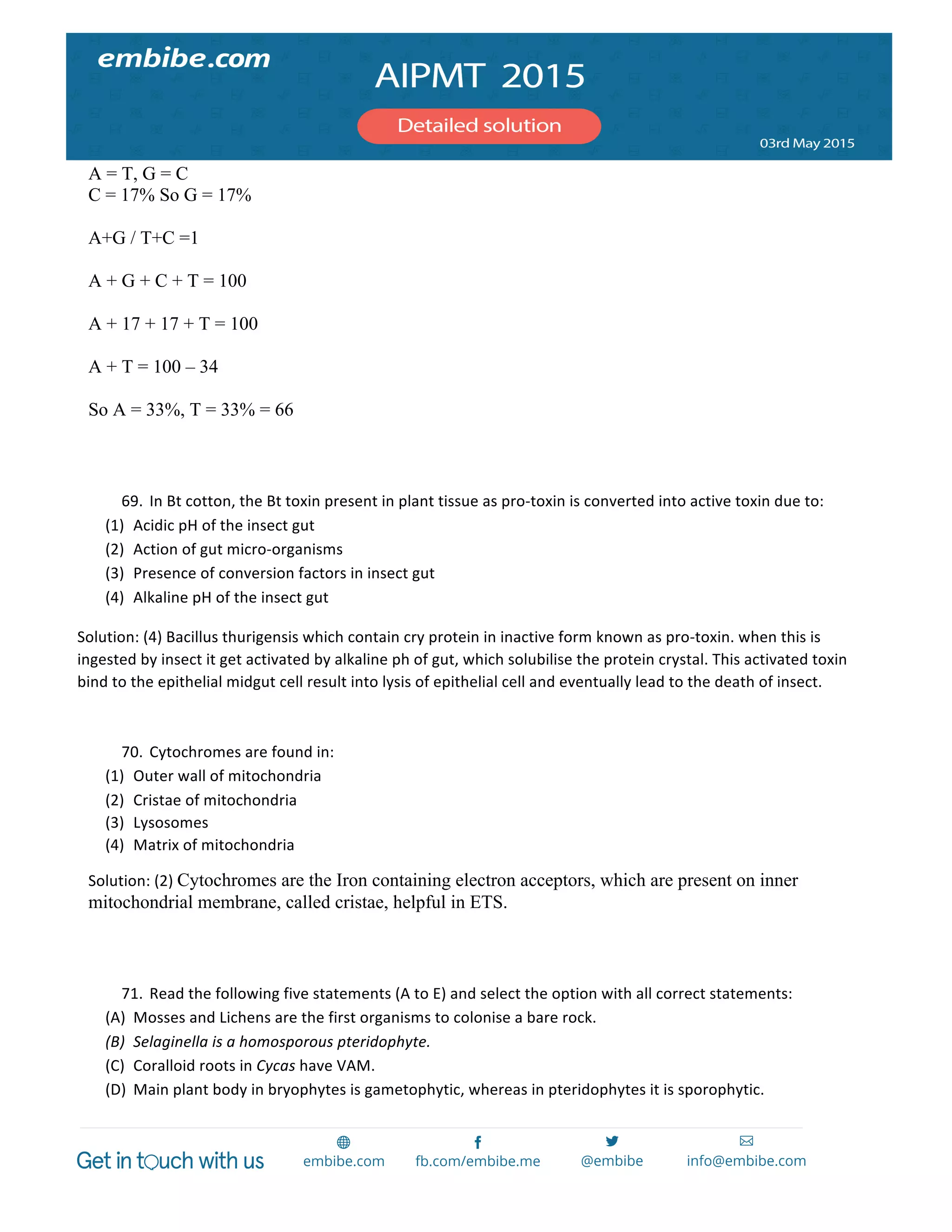  
	
  
A = T, G = C
C = 17% So G = 17%
A+G / T+C =1
A + G + C + T = 100
A + 17 + 17 + T = 100
A + T = 100 – 34
So A = 33%, T = 33% = 66
	
  
	
  
69. In	
  Bt	
  cotton,	
  the	
  Bt	
  toxin	
  present	
  in	
  plant	
  tissue	
  as	
  pro-­‐toxin	
  is	
  converted	
  into	
  active	
  toxin	
  due	
  to:	
  
(1) Acidic	
  pH	
  of	
  the	
  insect	
  gut	
  
(2) Action	
  of	
  gut	
  micro-­‐organisms	
  
(3) Presence	
  of	
  conversion	
  factors	
  in	
  insect	
  gut	
  
(4) Alkaline	
  pH	
  of	
  the	
  insect	
  gut	
  
Solution:	
  (4)	
  Bacillus	
  thurigensis	
  which	
  contain	
  cry	
  protein	
  in	
  inactive	
  form	
  known	
  as	
  pro-­‐toxin.	
  when	
  this	
  is	
  
ingested	
  by	
  insect	
  it	
  get	
  activated	
  by	
  alkaline	
  ph	
  of	
  gut,	
  which	
  solubilise	
  the	
  protein	
  crystal.	
  This	
  activated	
  toxin	
  
bind	
  to	
  the	
  epithelial	
  midgut	
  cell	
  result	
  into	
  lysis	
  of	
  epithelial	
  cell	
  and	
  eventually	
  lead	
  to	
  the	
  death	
  of	
  insect.	
  
	
  
70. Cytochromes	
  are	
  found	
  in:	
  
(1) Outer	
  wall	
  of	
  mitochondria	
  
(2) Cristae	
  of	
  mitochondria	
  
(3) Lysosomes	
  
(4) Matrix	
  of	
  mitochondria	
  
Solution:	
  (2)	
  Cytochromes are the Iron containing electron acceptors, which are present on inner
mitochondrial membrane, called cristae, helpful in ETS.
	
  
	
  
71. Read	
  the	
  following	
  five	
  statements	
  (A	
  to	
  E)	
  and	
  select	
  the	
  option	
  with	
  all	
  correct	
  statements:	
  
(A) Mosses	
  and	
  Lichens	
  are	
  the	
  first	
  organisms	
  to	
  colonise	
  a	
  bare	
  rock.	
  
(B) Selaginella	
  is	
  a	
  homosporous	
  pteridophyte.	
  
(C) Coralloid	
  roots	
  in	
  Cycas	
  have	
  VAM.	
  
(D) Main	
  plant	
  body	
  in	
  bryophytes	
  is	
  gametophytic,	
  whereas	
  in	
  pteridophytes	
  it	
  is	
  sporophytic.	
  
 