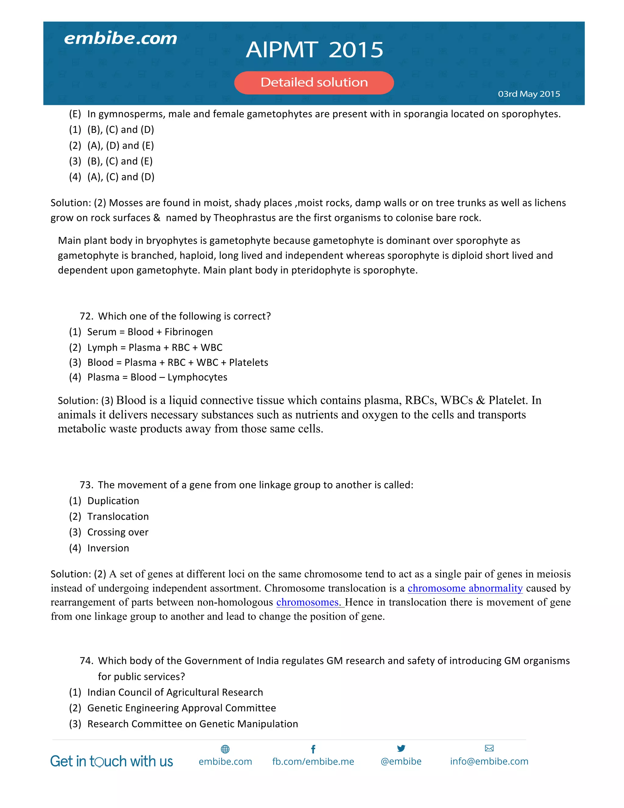  
	
  
(E) In	
  gymnosperms,	
  male	
  and	
  female	
  gametophytes	
  are	
  present	
  with	
  in	
  sporangia	
  located	
  on	
  sporophytes.	
  
(1) (B),	
  (C)	
  and	
  (D)	
  
(2) (A),	
  (D)	
  and	
  (E)	
  
(3) (B),	
  (C)	
  and	
  (E)	
  
(4) (A),	
  (C)	
  and	
  (D)	
  
Solution:	
  (2)	
  Mosses	
  are	
  found	
  in	
  moist,	
  shady	
  places	
  ,moist	
  rocks,	
  damp	
  walls	
  or	
  on	
  tree	
  trunks	
  as	
  well	
  as	
  lichens	
  
grow	
  on	
  rock	
  surfaces	
  &	
  	
  named	
  by	
  Theophrastus	
  are	
  the	
  first	
  organisms	
  to	
  colonise	
  bare	
  rock.	
  
Main	
  plant	
  body	
  in	
  bryophytes	
  is	
  gametophyte	
  because	
  gametophyte	
  is	
  dominant	
  over	
  sporophyte	
  as	
  
gametophyte	
  is	
  branched,	
  haploid,	
  long	
  lived	
  and	
  independent	
  whereas	
  sporophyte	
  is	
  diploid	
  short	
  lived	
  and	
  
dependent	
  upon	
  gametophyte.	
  Main	
  plant	
  body	
  in	
  pteridophyte	
  is	
  sporophyte.	
  
	
  
72. Which	
  one	
  of	
  the	
  following	
  is	
  correct?	
  
(1) Serum	
  =	
  Blood	
  +	
  Fibrinogen	
  
(2) Lymph	
  =	
  Plasma	
  +	
  RBC	
  +	
  WBC	
  
(3) Blood	
  =	
  Plasma	
  +	
  RBC	
  +	
  WBC	
  +	
  Platelets	
  
(4) Plasma	
  =	
  Blood	
  –	
  Lymphocytes	
  
Solution:	
  (3)	
  Blood is a liquid connective tissue which contains plasma, RBCs, WBCs & Platelet. In
animals it delivers necessary substances such as nutrients and oxygen to the cells and transports
metabolic waste products away from those same cells.
73. The	
  movement	
  of	
  a	
  gene	
  from	
  one	
  linkage	
  group	
  to	
  another	
  is	
  called:	
  
(1) Duplication	
  
(2) Translocation	
  
(3) Crossing	
  over	
  
(4) Inversion	
  
Solution:	
  (2)	
  A set of genes at different loci on the same chromosome tend to act as a single pair of genes in meiosis
instead of undergoing independent assortment. Chromosome translocation is a chromosome abnormality caused by
rearrangement of parts between non-homologous chromosomes. Hence in translocation there is movement of gene
from one linkage group to another and lead to change the position of gene.
74. Which	
  body	
  of	
  the	
  Government	
  of	
  India	
  regulates	
  GM	
  research	
  and	
  safety	
  of	
  introducing	
  GM	
  organisms	
  
for	
  public	
  services?	
  
(1) Indian	
  Council	
  of	
  Agricultural	
  Research	
  
(2) Genetic	
  Engineering	
  Approval	
  Committee	
  
(3) Research	
  Committee	
  on	
  Genetic	
  Manipulation	
  
 