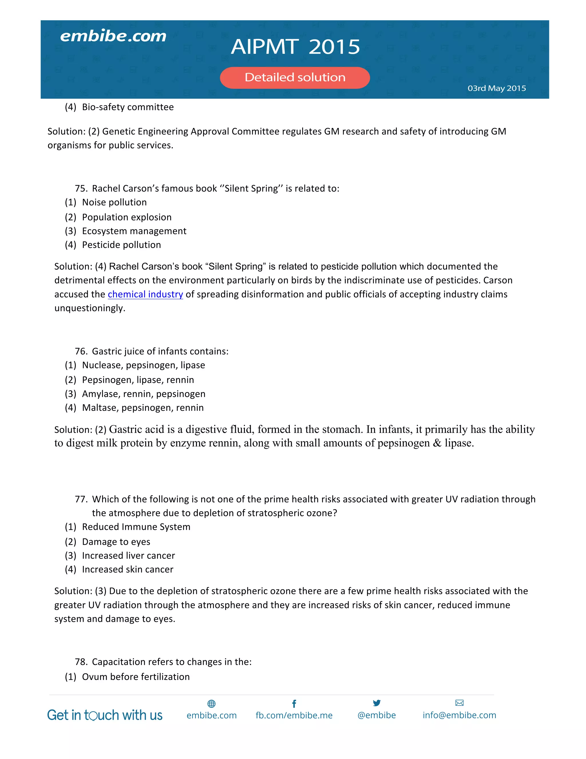  
	
  
(4) Bio-­‐safety	
  committee	
  
Solution:	
  (2)	
  Genetic	
  Engineering	
  Approval	
  Committee	
  regulates	
  GM	
  research	
  and	
  safety	
  of	
  introducing	
  GM	
  
organisms	
  for	
  public	
  services.	
  	
  
	
  
75. Rachel	
  Carson’s	
  famous	
  book	
  ‘’Silent	
  Spring’’	
  is	
  related	
  to:	
  
(1) Noise	
  pollution	
  
(2) Population	
  explosion	
  
(3) Ecosystem	
  management	
  
(4) Pesticide	
  pollution	
  
Solution:	
  (4)	
  Rachel Carson’s book “Silent Spring” is related to pesticide pollution which documented	
  the	
  
detrimental	
  effects	
  on	
  the	
  environment	
  particularly	
  on	
  birds	
  by	
  the	
  indiscriminate	
  use	
  of	
  pesticides.	
  Carson	
  
accused	
  the	
  chemical	
  industry	
  of	
  spreading	
  disinformation	
  and	
  public	
  officials	
  of	
  accepting	
  industry	
  claims	
  
unquestioningly.	
  
	
  
76. Gastric	
  juice	
  of	
  infants	
  contains:	
  
(1) Nuclease,	
  pepsinogen,	
  lipase	
  
(2) Pepsinogen,	
  lipase,	
  rennin	
  
(3) Amylase,	
  rennin,	
  pepsinogen	
  
(4) Maltase,	
  pepsinogen,	
  rennin	
  
Solution:	
  (2)	
  Gastric acid is a digestive fluid, formed in the stomach. In infants, it primarily has the ability
to digest milk protein by enzyme rennin, along with small amounts of pepsinogen & lipase.
	
  
	
  
77. Which	
  of	
  the	
  following	
  is	
  not	
  one	
  of	
  the	
  prime	
  health	
  risks	
  associated	
  with	
  greater	
  UV	
  radiation	
  through	
  
the	
  atmosphere	
  due	
  to	
  depletion	
  of	
  stratospheric	
  ozone?	
  
(1) Reduced	
  Immune	
  System	
  
(2) Damage	
  to	
  eyes	
  
(3) Increased	
  liver	
  cancer	
  
(4) Increased	
  skin	
  cancer	
  
Solution:	
  (3)	
  Due	
  to	
  the	
  depletion	
  of	
  stratospheric	
  ozone	
  there	
  are	
  a	
  few	
  prime	
  health	
  risks	
  associated	
  with	
  the	
  
greater	
  UV	
  radiation	
  through	
  the	
  atmosphere	
  and	
  they	
  are	
  increased	
  risks	
  of	
  skin	
  cancer,	
  reduced	
  immune	
  
system	
  and	
  damage	
  to	
  eyes.	
  
	
  
78. Capacitation	
  refers	
  to	
  changes	
  in	
  the:	
  
(1) Ovum	
  before	
  fertilization	
  
 