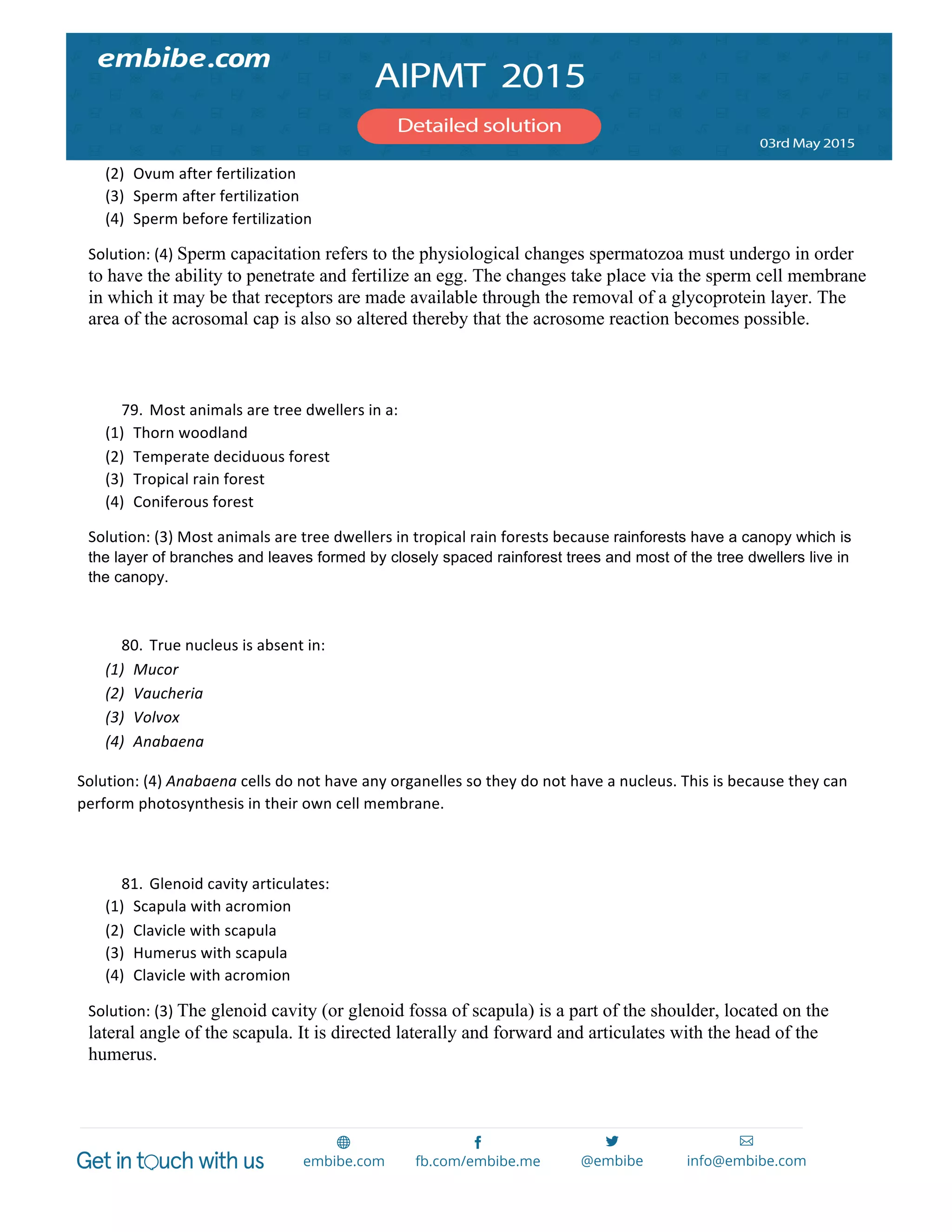  
	
  
(2) Ovum	
  after	
  fertilization	
  
(3) Sperm	
  after	
  fertilization	
  
(4) Sperm	
  before	
  fertilization	
  
Solution:	
  (4)	
  Sperm capacitation refers to the physiological changes spermatozoa must undergo in order
to have the ability to penetrate and fertilize an egg. The changes take place via the sperm cell membrane
in which it may be that receptors are made available through the removal of a glycoprotein layer. The
area of the acrosomal cap is also so altered thereby that the acrosome reaction becomes possible.
	
  
	
  
79. Most	
  animals	
  are	
  tree	
  dwellers	
  in	
  a:	
  
(1) Thorn	
  woodland	
  
(2) Temperate	
  deciduous	
  forest	
  
(3) Tropical	
  rain	
  forest	
  
(4) Coniferous	
  forest	
  
Solution:	
  (3)	
  Most	
  animals	
  are	
  tree	
  dwellers	
  in	
  tropical	
  rain	
  forests	
  because	
  rainforests have a canopy which is
the layer of branches and leaves formed by closely spaced rainforest trees and most of the tree dwellers live in
the canopy.
	
  
80. True	
  nucleus	
  is	
  absent	
  in:	
  
(1) Mucor	
  
(2) Vaucheria	
  
(3) Volvox	
  
(4) Anabaena	
  
Solution:	
  (4)	
  Anabaena	
  cells	
  do	
  not	
  have	
  any	
  organelles	
  so	
  they	
  do	
  not	
  have	
  a	
  nucleus.	
  This	
  is	
  because	
  they	
  can	
  
perform	
  photosynthesis	
  in	
  their	
  own	
  cell	
  membrane.	
  
	
  
81. Glenoid	
  cavity	
  articulates:	
  
(1) Scapula	
  with	
  acromion	
  
(2) Clavicle	
  with	
  scapula	
  
(3) Humerus	
  with	
  scapula	
  
(4) Clavicle	
  with	
  acromion	
  
Solution:	
  (3)	
  The glenoid cavity (or glenoid fossa of scapula) is a part of the shoulder, located on the
lateral angle of the scapula. It is directed laterally and forward and articulates with the head of the
humerus.
	
  
	
  
 