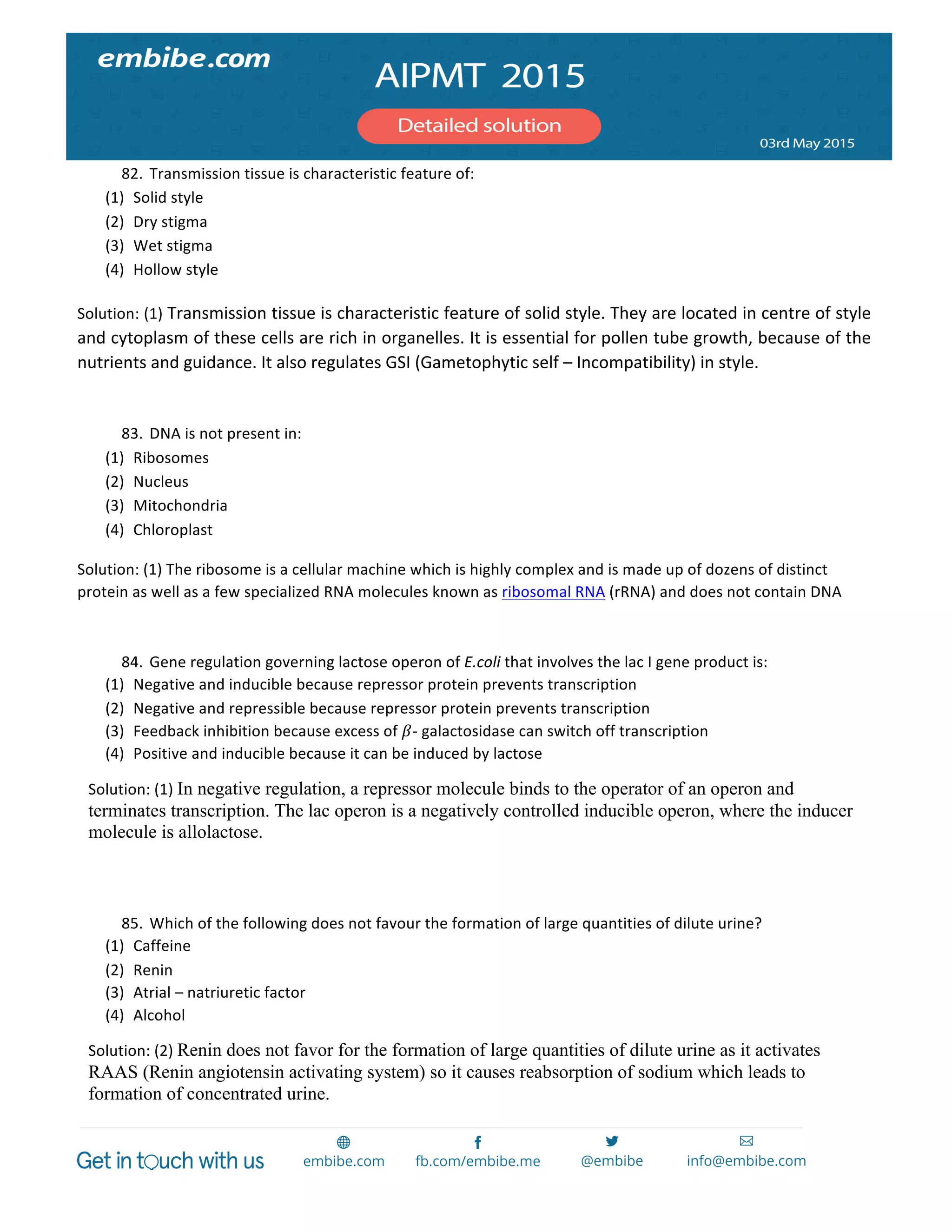  
	
  
82. Transmission	
  tissue	
  is	
  characteristic	
  feature	
  of:	
  
(1) Solid	
  style	
  
(2) Dry	
  stigma	
  
(3) Wet	
  stigma	
  
(4) Hollow	
  style	
  
Solution:	
  (1)	
  Transmission	
  tissue	
  is	
  characteristic	
  feature	
  of	
  solid	
  style.	
  They	
  are	
  located	
  in	
  centre	
  of	
  style	
  
and	
  cytoplasm	
  of	
  these	
  cells	
  are	
  rich	
  in	
  organelles.	
  It	
  is	
  essential	
  for	
  pollen	
  tube	
  growth,	
  because	
  of	
  the	
  
nutrients	
  and	
  guidance.	
  It	
  also	
  regulates	
  GSI	
  (Gametophytic	
  self	
  –	
  Incompatibility)	
  in	
  style.	
  
	
  
83. DNA	
  is	
  not	
  present	
  in:	
  
(1) Ribosomes	
  
(2) Nucleus	
  
(3) Mitochondria	
  
(4) Chloroplast	
  
Solution:	
  (1)	
  The	
  ribosome	
  is	
  a	
  cellular	
  machine	
  which	
  is	
  highly	
  complex	
  and	
  is	
  made	
  up	
  of	
  dozens	
  of	
  distinct	
  
protein	
  as	
  well	
  as	
  a	
  few	
  specialized	
  RNA	
  molecules	
  known	
  as	
  ribosomal	
  RNA	
  (rRNA)	
  and	
  does	
  not	
  contain	
  DNA	
  
	
  
84. Gene	
  regulation	
  governing	
  lactose	
  operon	
  of	
  E.coli	
  that	
  involves	
  the	
  lac	
  I	
  gene	
  product	
  is:	
  
(1) Negative	
  and	
  inducible	
  because	
  repressor	
  protein	
  prevents	
  transcription	
  
(2) Negative	
  and	
  repressible	
  because	
  repressor	
  protein	
  prevents	
  transcription	
  
(3) Feedback	
  inhibition	
  because	
  excess	
  of	
   𝛽-­‐	
  galactosidase	
  can	
  switch	
  off	
  transcription	
  
(4) Positive	
  and	
  inducible	
  because	
  it	
  can	
  be	
  induced	
  by	
  lactose	
  
Solution:	
  (1)	
  In negative regulation, a repressor molecule binds to the operator of an operon and
terminates transcription. The lac operon is a negatively controlled inducible operon, where the inducer
molecule is allolactose.
	
  
	
  
85. Which	
  of	
  the	
  following	
  does	
  not	
  favour	
  the	
  formation	
  of	
  large	
  quantities	
  of	
  dilute	
  urine?	
  
(1) Caffeine	
  
(2) Renin	
  
(3) Atrial	
  –	
  natriuretic	
  factor	
  
(4) Alcohol	
  
Solution:	
  (2)	
  Renin does not favor for the formation of large quantities of dilute urine as it activates
RAAS (Renin angiotensin activating system) so it causes reabsorption of sodium which leads to
formation of concentrated urine.
 