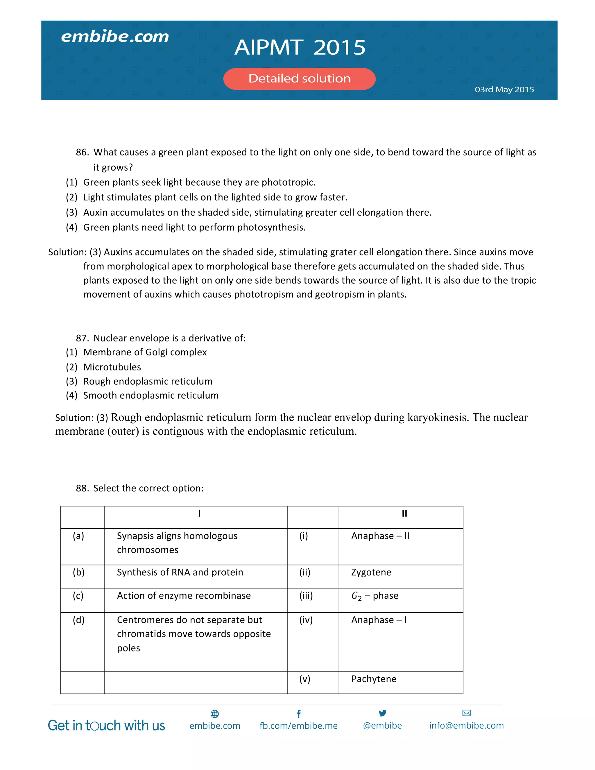  
	
  
	
  
	
  
86. What	
  causes	
  a	
  green	
  plant	
  exposed	
  to	
  the	
  light	
  on	
  only	
  one	
  side,	
  to	
  bend	
  toward	
  the	
  source	
  of	
  light	
  as	
  
it	
  grows?	
  
(1) Green	
  plants	
  seek	
  light	
  because	
  they	
  are	
  phototropic.	
  
(2) Light	
  stimulates	
  plant	
  cells	
  on	
  the	
  lighted	
  side	
  to	
  grow	
  faster.	
  
(3) Auxin	
  accumulates	
  on	
  the	
  shaded	
  side,	
  stimulating	
  greater	
  cell	
  elongation	
  there.	
  
(4) Green	
  plants	
  need	
  light	
  to	
  perform	
  photosynthesis.	
  
Solution:	
  (3)	
  Auxins	
  accumulates	
  on	
  the	
  shaded	
  side,	
  stimulating	
  grater	
  cell	
  elongation	
  there.	
  Since	
  auxins	
  move	
  
from	
  morphological	
  apex	
  to	
  morphological	
  base	
  therefore	
  gets	
  accumulated	
  on	
  the	
  shaded	
  side.	
  Thus	
  
plants	
  exposed	
  to	
  the	
  light	
  on	
  only	
  one	
  side	
  bends	
  towards	
  the	
  source	
  of	
  light.	
  It	
  is	
  also	
  due	
  to	
  the	
  tropic	
  
movement	
  of	
  auxins	
  which	
  causes	
  phototropism	
  and	
  geotropism	
  in	
  plants.	
  	
  
	
  
87. Nuclear	
  envelope	
  is	
  a	
  derivative	
  of:	
  
(1) Membrane	
  of	
  Golgi	
  complex	
  
(2) Microtubules	
  
(3) Rough	
  endoplasmic	
  reticulum	
  
(4) Smooth	
  endoplasmic	
  reticulum	
  
Solution:	
  (3)	
  Rough endoplasmic reticulum form the nuclear envelop during karyokinesis. The nuclear
membrane (outer) is contiguous with the endoplasmic reticulum.
	
  
	
  
88. Select	
  the	
  correct	
  option:	
  
	
   I	
   	
   II	
  
(a)	
   Synapsis	
  aligns	
  homologous	
  
chromosomes	
  
(i)	
   Anaphase	
  –	
  II	
  
(b)	
   Synthesis	
  of	
  RNA	
  and	
  protein	
   (ii)	
   Zygotene	
  
(c)	
   Action	
  of	
  enzyme	
  recombinase	
   (iii)	
   𝐺!	
  –	
  phase	
  
(d)	
   Centromeres	
  do	
  not	
  separate	
  but	
  
chromatids	
  move	
  towards	
  opposite	
  
poles	
  
(iv)	
   Anaphase	
  –	
  I	
  
	
   	
   (v)	
   Pachytene	
  
 