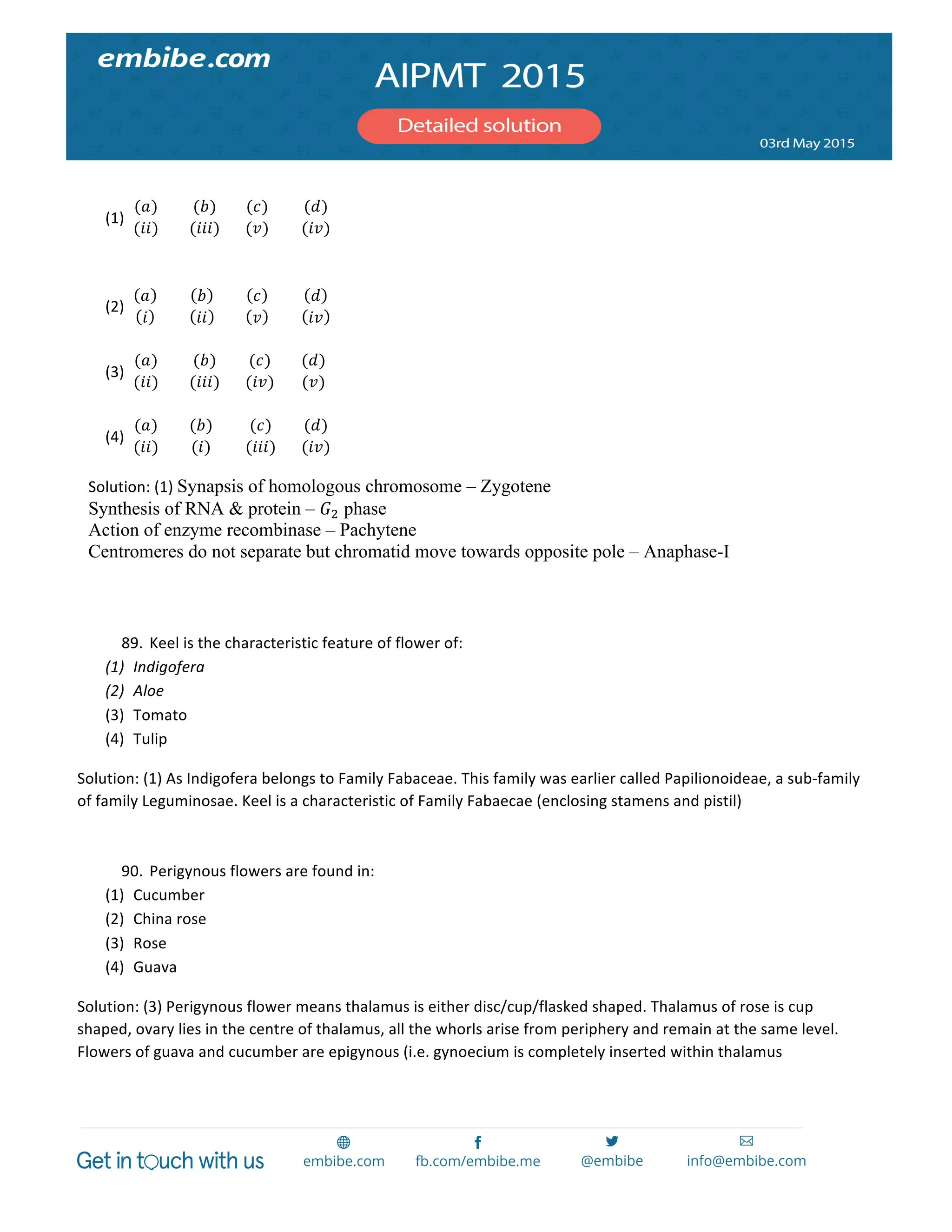  
	
  
	
  
(1)
(𝑎)
(𝑖𝑖)
	
  
(𝑏)
(𝑖𝑖𝑖)
	
  
(𝑐)
(𝑣)
	
  
(𝑑)
(𝑖𝑣)
	
  
	
  
(2)
𝑎
𝑖
	
  
𝑏
𝑖𝑖
	
  
𝑐
𝑣
	
  
𝑑
𝑖𝑣
	
  
	
  
(3)
(𝑎)
(𝑖𝑖)
	
  
(𝑏)
(𝑖𝑖𝑖)
	
  
(𝑐)
(𝑖𝑣)
	
  
(𝑑)
(𝑣)
	
  
	
  
(4)
(𝑎)
(𝑖𝑖)
	
  
(𝑏)
(𝑖)
	
  
(𝑐)
(𝑖𝑖𝑖)
	
  
(𝑑)
(𝑖𝑣)
	
  
Solution:	
  (1)	
  Synapsis of homologous chromosome – Zygotene
Synthesis of RNA & protein – 𝐺! phase
Action of enzyme recombinase – Pachytene
Centromeres do not separate but chromatid move towards opposite pole – Anaphase-I
	
  
	
  
89. Keel	
  is	
  the	
  characteristic	
  feature	
  of	
  flower	
  of:	
  
(1) Indigofera	
  
(2) Aloe	
  
(3) Tomato	
  
(4) Tulip	
  
Solution:	
  (1)	
  As	
  Indigofera	
  belongs	
  to	
  Family	
  Fabaceae.	
  This	
  family	
  was	
  earlier	
  called	
  Papilionoideae,	
  a	
  sub-­‐family	
  
of	
  family	
  Leguminosae.	
  Keel	
  is	
  a	
  characteristic	
  of	
  Family	
  Fabaecae	
  (enclosing	
  stamens	
  and	
  pistil)	
  
	
  
90. Perigynous	
  flowers	
  are	
  found	
  in:	
  
(1) Cucumber	
  
(2) China	
  rose	
  
(3) Rose	
  
(4) Guava	
  
Solution:	
  (3)	
  Perigynous	
  flower	
  means	
  thalamus	
  is	
  either	
  disc/cup/flasked	
  shaped.	
  Thalamus	
  of	
  rose	
  is	
  cup	
  
shaped,	
  ovary	
  lies	
  in	
  the	
  centre	
  of	
  thalamus,	
  all	
  the	
  whorls	
  arise	
  from	
  periphery	
  and	
  remain	
  at	
  the	
  same	
  level.	
  
Flowers	
  of	
  guava	
  and	
  cucumber	
  are	
  epigynous	
  (i.e.	
  gynoecium	
  is	
  completely	
  inserted	
  within	
  thalamus	
  
	
  
 