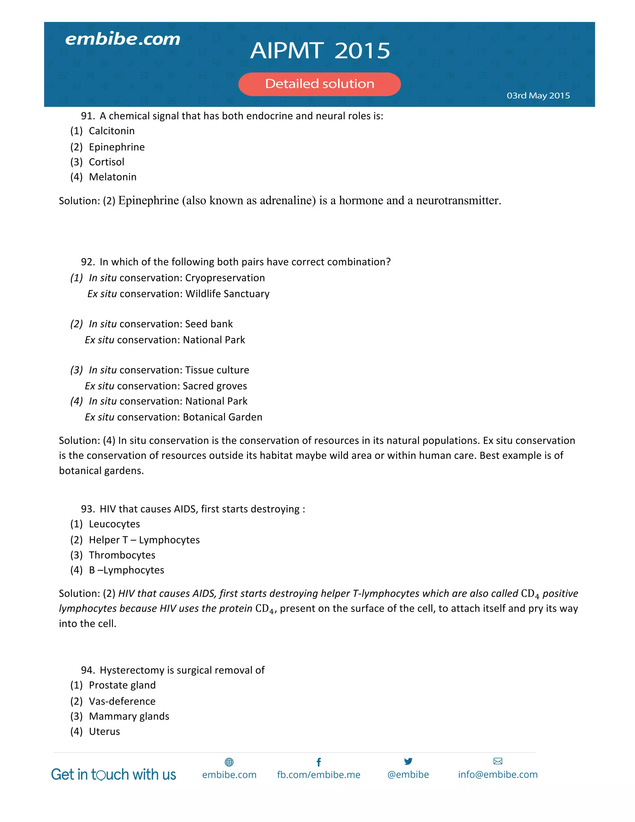  
	
  
91. A	
  chemical	
  signal	
  that	
  has	
  both	
  endocrine	
  and	
  neural	
  roles	
  is:	
  
(1) Calcitonin	
  
(2) Epinephrine	
  
(3) Cortisol	
  
(4) Melatonin	
  
Solution:	
  (2)	
  Epinephrine (also known as adrenaline) is a hormone and a neurotransmitter.	
  
	
  
	
  
92. In	
  which	
  of	
  the	
  following	
  both	
  pairs	
  have	
  correct	
  combination?	
  
(1) In	
  situ	
  conservation:	
  Cryopreservation	
  
	
  	
  	
  	
  	
  	
  	
  	
  	
  	
  	
  Ex	
  situ	
  conservation:	
  Wildlife	
  Sanctuary	
  
	
  
(2) In	
  situ	
  conservation:	
  Seed	
  bank	
  
	
  	
  	
  	
  	
  	
  	
  	
  	
  	
  Ex	
  situ	
  conservation:	
  National	
  Park	
  
	
  
(3) In	
  situ	
  conservation:	
  Tissue	
  culture	
  
	
  	
  	
  	
  	
  	
  	
  	
  	
  	
  Ex	
  situ	
  conservation:	
  Sacred	
  groves	
  
(4) In	
  situ	
  conservation:	
  National	
  Park	
  
	
  	
  	
  	
  	
  	
  	
  	
  	
  	
  Ex	
  situ	
  conservation:	
  Botanical	
  Garden	
  
Solution:	
  (4)	
  In	
  situ	
  conservation	
  is	
  the	
  conservation	
  of	
  resources	
  in	
  its	
  natural	
  populations.	
  Ex	
  situ	
  conservation	
  
is	
  the	
  conservation	
  of	
  resources	
  outside	
  its	
  habitat	
  maybe	
  wild	
  area	
  or	
  within	
  human	
  care.	
  Best	
  example	
  is	
  of	
  
botanical	
  gardens.	
  
	
  	
  
93. HIV	
  that	
  causes	
  AIDS,	
  first	
  starts	
  destroying	
  :	
  
(1) Leucocytes	
  
(2) Helper	
  T	
  –	
  Lymphocytes	
  
(3) Thrombocytes	
  
(4) B	
  –Lymphocytes	
  
Solution:	
  (2)	
  HIV	
  that	
  causes	
  AIDS,	
  first	
  starts	
  destroying	
  helper	
  T-­‐lymphocytes	
  which	
  are	
  also	
  called	
  CD!	
  positive	
  
lymphocytes	
  because	
  HIV	
  uses	
  the	
  protein	
  CD!,	
  present	
  on	
  the	
  surface	
  of	
  the	
  cell,	
  to	
  attach	
  itself	
  and	
  pry	
  its	
  way	
  
into	
  the	
  cell.	
  
	
  
94. Hysterectomy	
  is	
  surgical	
  removal	
  of	
  
(1) Prostate	
  gland	
  
(2) Vas-­‐deference	
  
(3) Mammary	
  glands	
  
(4) Uterus	
  
 