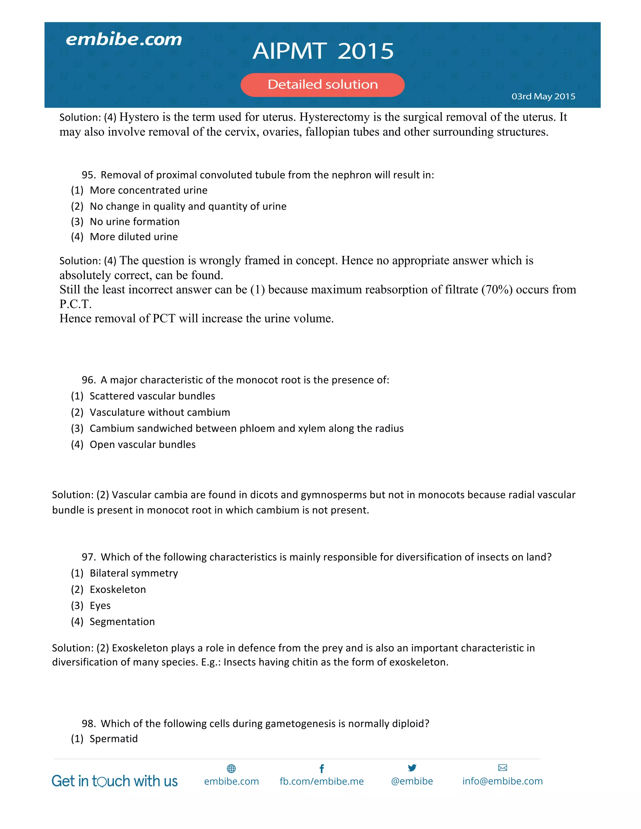  
	
  
Solution:	
  (4)	
  Hystero is the term used for uterus. Hysterectomy is the surgical removal of the uterus. It
may also involve removal of the cervix, ovaries, fallopian tubes and other surrounding structures.
95. Removal	
  of	
  proximal	
  convoluted	
  tubule	
  from	
  the	
  nephron	
  will	
  result	
  in:	
  
(1) More	
  concentrated	
  urine	
  
(2) No	
  change	
  in	
  quality	
  and	
  quantity	
  of	
  urine	
  
(3) No	
  urine	
  formation	
  
(4) More	
  diluted	
  urine	
  
Solution:	
  (4)	
  The question is wrongly framed in concept. Hence no appropriate answer which is
absolutely correct, can be found.
Still the least incorrect answer can be (1) because maximum reabsorption of filtrate (70%) occurs from
P.C.T.
Hence removal of PCT will increase the urine volume.
	
  
	
  
96. A	
  major	
  characteristic	
  of	
  the	
  monocot	
  root	
  is	
  the	
  presence	
  of:	
  
(1) Scattered	
  vascular	
  bundles	
  
(2) Vasculature	
  without	
  cambium	
  
(3) Cambium	
  sandwiched	
  between	
  phloem	
  and	
  xylem	
  along	
  the	
  radius	
  
(4) Open	
  vascular	
  bundles	
  
	
  
Solution:	
  (2)	
  Vascular	
  cambia	
  are	
  found	
  in	
  dicots	
  and	
  gymnosperms	
  but	
  not	
  in	
  monocots	
  because	
  radial	
  vascular	
  
bundle	
  is	
  present	
  in	
  monocot	
  root	
  in	
  which	
  cambium	
  is	
  not	
  present.	
  
	
  
97. Which	
  of	
  the	
  following	
  characteristics	
  is	
  mainly	
  responsible	
  for	
  diversification	
  of	
  insects	
  on	
  land?	
  
(1) Bilateral	
  symmetry	
  
(2) Exoskeleton	
  
(3) Eyes	
  
(4) Segmentation	
  
Solution:	
  (2)	
  Exoskeleton	
  plays	
  a	
  role	
  in	
  defence	
  from	
  the	
  prey	
  and	
  is	
  also	
  an	
  important	
  characteristic	
  in	
  
diversification	
  of	
  many	
  species.	
  E.g.:	
  Insects	
  having	
  chitin	
  as	
  the	
  form	
  of	
  exoskeleton.	
  
	
  
	
  
98. Which	
  of	
  the	
  following	
  cells	
  during	
  gametogenesis	
  is	
  normally	
  diploid?	
  
(1) Spermatid	
  
 