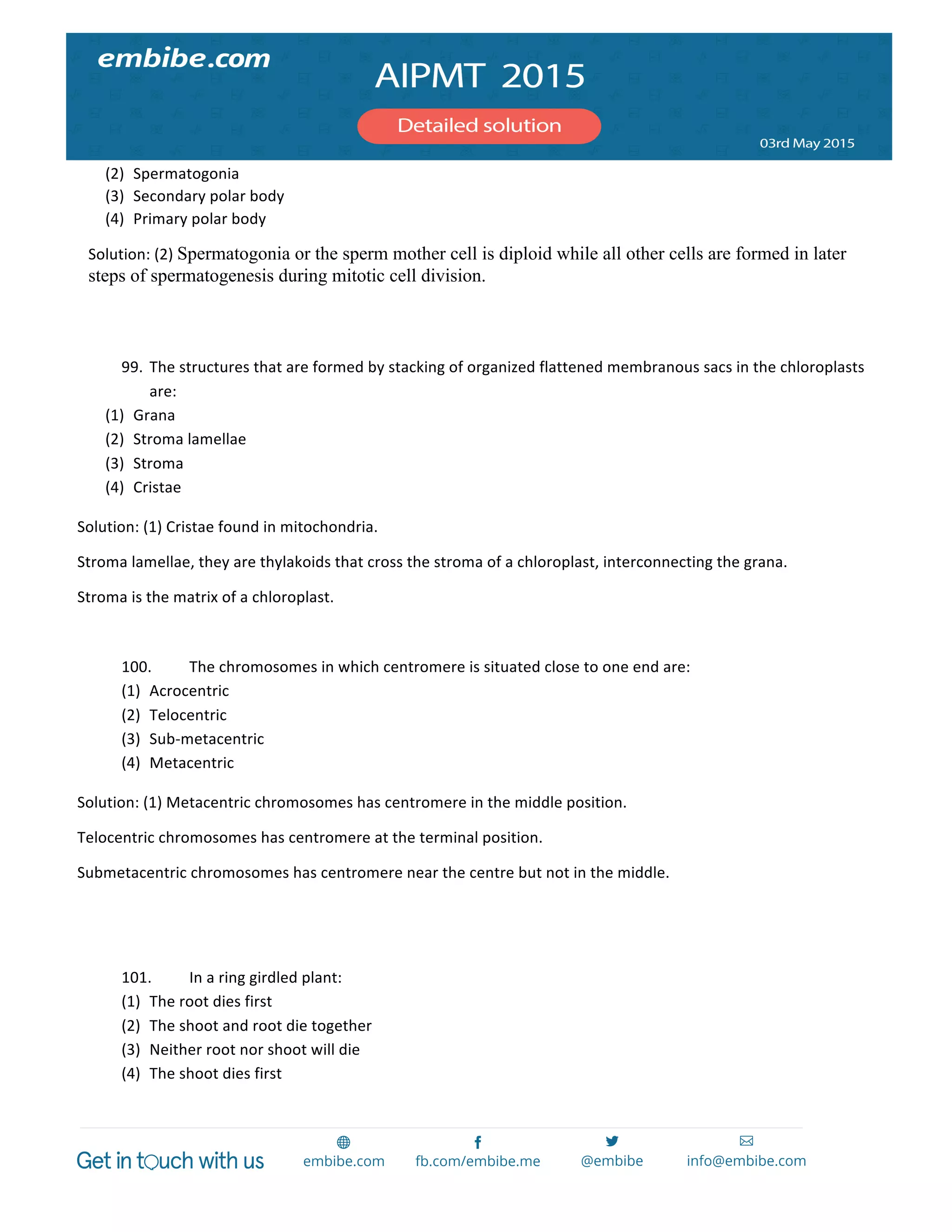  
	
  
(2) Spermatogonia	
  
(3) Secondary	
  polar	
  body	
  
(4) Primary	
  polar	
  body	
  
Solution:	
  (2)	
  Spermatogonia or the sperm mother cell is diploid while all other cells are formed in later
steps of spermatogenesis during mitotic cell division.
	
  
	
  
99. The	
  structures	
  that	
  are	
  formed	
  by	
  stacking	
  of	
  organized	
  flattened	
  membranous	
  sacs	
  in	
  the	
  chloroplasts	
  
are:	
  
(1) Grana	
  
(2) Stroma	
  lamellae	
  
(3) Stroma	
  
(4) Cristae	
  
Solution:	
  (1)	
  Cristae	
  found	
  in	
  mitochondria.	
  
Stroma	
  lamellae,	
  they	
  are	
  thylakoids	
  that	
  cross	
  the	
  stroma	
  of	
  a	
  chloroplast,	
  interconnecting	
  the	
  grana.	
  
Stroma	
  is	
  the	
  matrix	
  of	
  a	
  chloroplast.	
  
	
  
100. The	
  chromosomes	
  in	
  which	
  centromere	
  is	
  situated	
  close	
  to	
  one	
  end	
  are:	
  
(1) Acrocentric	
  
(2) Telocentric	
  
(3) Sub-­‐metacentric	
  
(4) Metacentric	
  
Solution:	
  (1)	
  Metacentric	
  chromosomes	
  has	
  centromere	
  in	
  the	
  middle	
  position.	
  
Telocentric	
  chromosomes	
  has	
  centromere	
  at	
  the	
  terminal	
  position.	
  
Submetacentric	
  chromosomes	
  has	
  centromere	
  near	
  the	
  centre	
  but	
  not	
  in	
  the	
  middle.	
  
	
  
	
  
101. In	
  a	
  ring	
  girdled	
  plant:	
  
(1) The	
  root	
  dies	
  first	
  
(2) The	
  shoot	
  and	
  root	
  die	
  together	
  
(3) Neither	
  root	
  nor	
  shoot	
  will	
  die	
  
(4) The	
  shoot	
  dies	
  first	
  
 