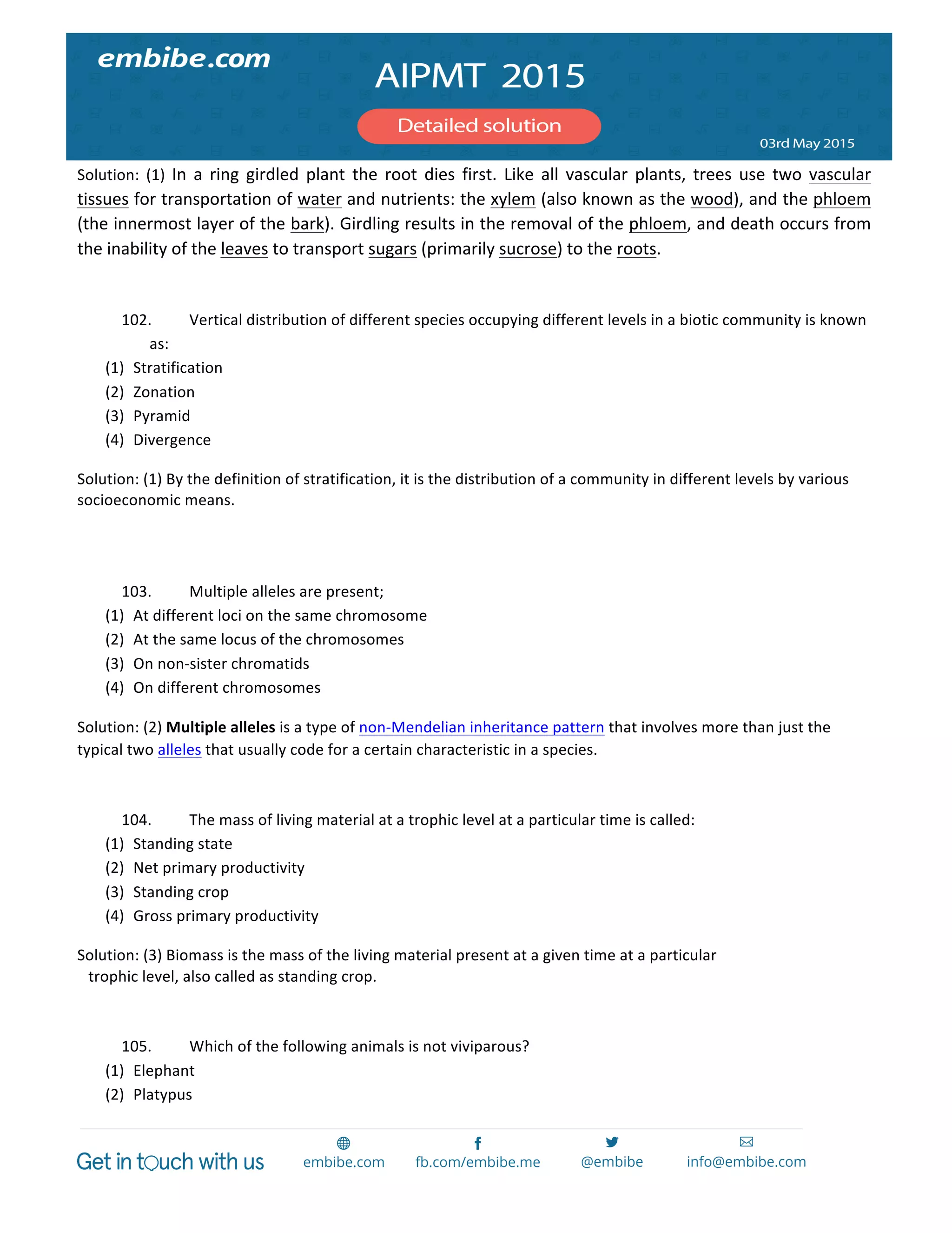  
	
  
Solution:	
   (1)	
   In	
   a	
   ring	
   girdled	
   plant	
   the	
   root	
   dies	
   first.	
   Like	
   all	
   vascular	
   plants,	
   trees	
   use	
   two	
   vascular	
  
tissues	
  for	
  transportation	
  of	
  water	
  and	
  nutrients:	
  the	
  xylem	
  (also	
  known	
  as	
  the	
  wood),	
  and	
  the	
  phloem	
  
(the	
  innermost	
  layer	
  of	
  the	
  bark).	
  Girdling	
  results	
  in	
  the	
  removal	
  of	
  the	
  phloem,	
  and	
  death	
  occurs	
  from	
  
the	
  inability	
  of	
  the	
  leaves	
  to	
  transport	
  sugars	
  (primarily	
  sucrose)	
  to	
  the	
  roots.	
  
	
  
102. Vertical	
  distribution	
  of	
  different	
  species	
  occupying	
  different	
  levels	
  in	
  a	
  biotic	
  community	
  is	
  known	
  
as:	
  
(1) Stratification	
  
(2) Zonation	
  
(3) Pyramid	
  
(4) Divergence	
  
Solution:	
  (1)	
  By	
  the	
  definition	
  of	
  stratification,	
  it	
  is	
  the	
  distribution	
  of	
  a	
  community	
  in	
  different	
  levels	
  by	
  various	
  
socioeconomic	
  means.	
  
	
  
	
  
103. Multiple	
  alleles	
  are	
  present;	
  
(1) At	
  different	
  loci	
  on	
  the	
  same	
  chromosome	
  
(2) At	
  the	
  same	
  locus	
  of	
  the	
  chromosomes	
  
(3) On	
  non-­‐sister	
  chromatids	
  
(4) On	
  different	
  chromosomes	
  
Solution:	
  (2)	
  Multiple	
  alleles	
  is	
  a	
  type	
  of	
  non-­‐Mendelian	
  inheritance	
  pattern	
  that	
  involves	
  more	
  than	
  just	
  the	
  
typical	
  two	
  alleles	
  that	
  usually	
  code	
  for	
  a	
  certain	
  characteristic	
  in	
  a	
  species.	
  
	
  
104. The	
  mass	
  of	
  living	
  material	
  at	
  a	
  trophic	
  level	
  at	
  a	
  particular	
  time	
  is	
  called:	
  
(1) Standing	
  state	
  
(2) Net	
  primary	
  productivity	
  
(3) Standing	
  crop	
  
(4) Gross	
  primary	
  productivity	
  
Solution:	
  (3)	
  Biomass	
  is	
  the	
  mass	
  of	
  the	
  living	
  material	
  present	
  at	
  a	
  given	
  time	
  at	
  a	
  particular	
  
trophic	
  level,	
  also	
  called	
  as	
  standing	
  crop.	
  
	
  
105. Which	
  of	
  the	
  following	
  animals	
  is	
  not	
  viviparous?	
  
(1) Elephant	
  
(2) Platypus	
  
 