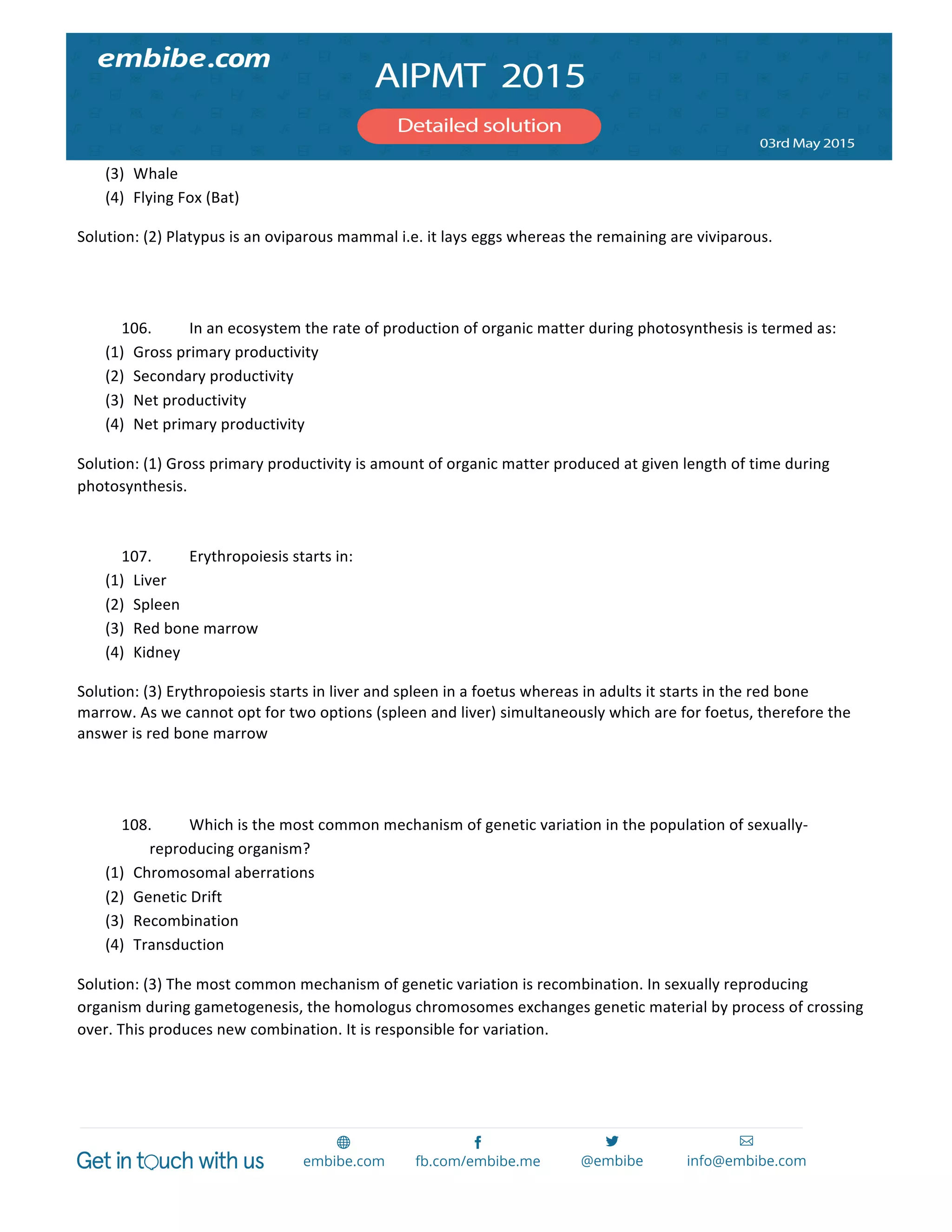  
	
  
(3) Whale	
  
(4) Flying	
  Fox	
  (Bat)	
  
Solution:	
  (2)	
  Platypus	
  is	
  an	
  oviparous	
  mammal	
  i.e.	
  it	
  lays	
  eggs	
  whereas	
  the	
  remaining	
  are	
  viviparous.	
  
	
  
	
  
106. In	
  an	
  ecosystem	
  the	
  rate	
  of	
  production	
  of	
  organic	
  matter	
  during	
  photosynthesis	
  is	
  termed	
  as:	
  
(1) Gross	
  primary	
  productivity	
  
(2) Secondary	
  productivity	
  
(3) Net	
  productivity	
  
(4) Net	
  primary	
  productivity	
  
Solution:	
  (1)	
  Gross	
  primary	
  productivity	
  is	
  amount	
  of	
  organic	
  matter	
  produced	
  at	
  given	
  length	
  of	
  time	
  during	
  
photosynthesis.	
  
	
  
107. Erythropoiesis	
  starts	
  in:	
  
(1) Liver	
  
(2) Spleen	
  
(3) Red	
  bone	
  marrow	
  
(4) Kidney	
  
Solution:	
  (3)	
  Erythropoiesis	
  starts	
  in	
  liver	
  and	
  spleen	
  in	
  a	
  foetus	
  whereas	
  in	
  adults	
  it	
  starts	
  in	
  the	
  red	
  bone	
  
marrow.	
  As	
  we	
  cannot	
  opt	
  for	
  two	
  options	
  (spleen	
  and	
  liver)	
  simultaneously	
  which	
  are	
  for	
  foetus,	
  therefore	
  the	
  
answer	
  is	
  red	
  bone	
  marrow	
  
	
  
	
  
108. Which	
  is	
  the	
  most	
  common	
  mechanism	
  of	
  genetic	
  variation	
  in	
  the	
  population	
  of	
  sexually-­‐
reproducing	
  organism?	
  
(1) Chromosomal	
  aberrations	
  
(2) Genetic	
  Drift	
  
(3) Recombination	
  
(4) Transduction	
  
Solution:	
  (3)	
  The	
  most	
  common	
  mechanism	
  of	
  genetic	
  variation	
  is	
  recombination.	
  In	
  sexually	
  reproducing	
  
organism	
  during	
  gametogenesis,	
  the	
  homologus	
  chromosomes	
  exchanges	
  genetic	
  material	
  by	
  process	
  of	
  crossing	
  
over.	
  This	
  produces	
  new	
  combination.	
  It	
  is	
  responsible	
  for	
  variation.	
  
	
  
	
  
 