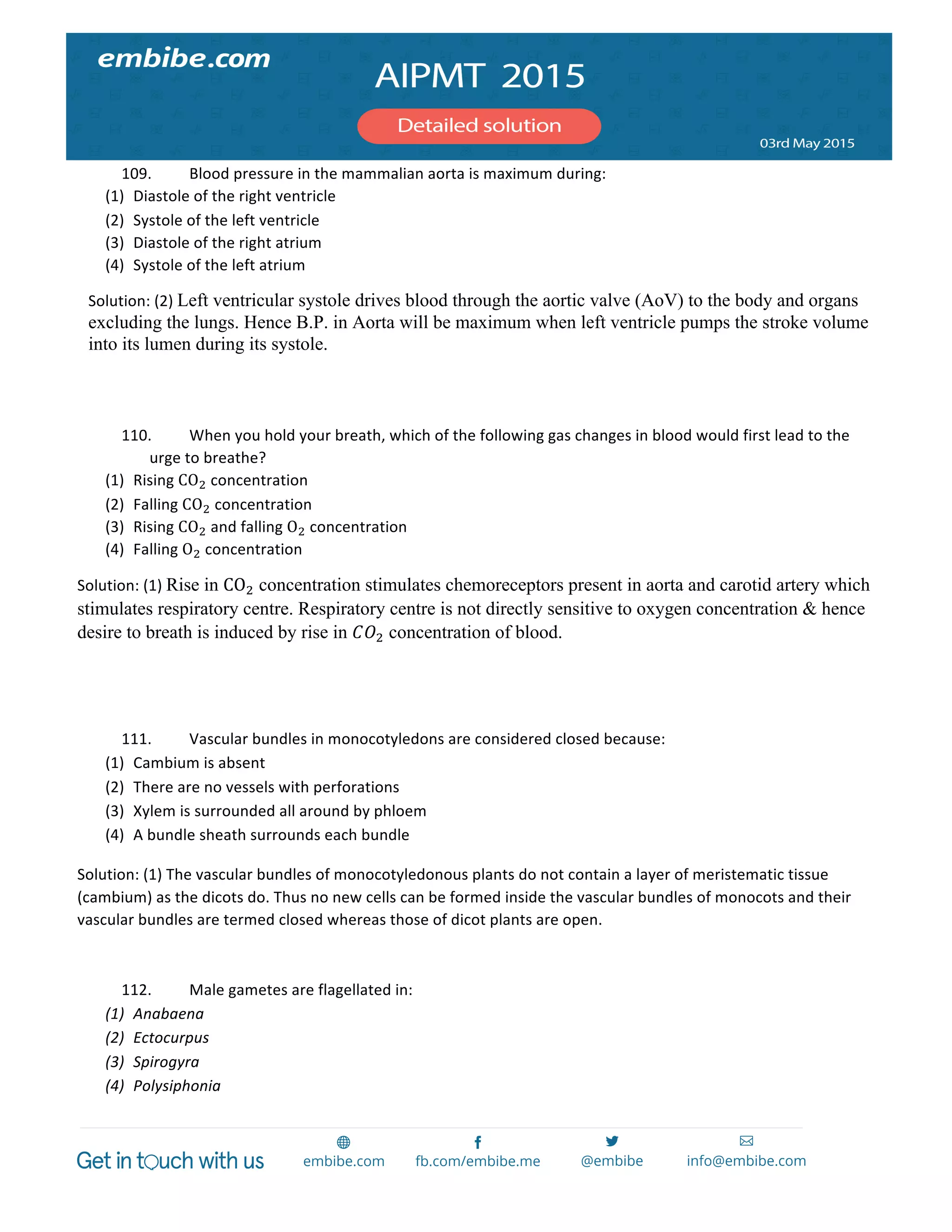  
	
  
109. Blood	
  pressure	
  in	
  the	
  mammalian	
  aorta	
  is	
  maximum	
  during:	
  
(1) Diastole	
  of	
  the	
  right	
  ventricle	
  
(2) Systole	
  of	
  the	
  left	
  ventricle	
  
(3) Diastole	
  of	
  the	
  right	
  atrium	
  
(4) Systole	
  of	
  the	
  left	
  atrium	
  
Solution:	
  (2)	
  Left ventricular systole drives blood through the aortic valve (AoV) to the body and organs
excluding the lungs. Hence B.P. in Aorta will be maximum when left ventricle pumps the stroke volume
into its lumen during its systole.	
  
	
  
	
  
110. When	
  you	
  hold	
  your	
  breath,	
  which	
  of	
  the	
  following	
  gas	
  changes	
  in	
  blood	
  would	
  first	
  lead	
  to	
  the	
  
urge	
  to	
  breathe?	
  
(1) Rising	
  CO!	
  concentration	
  
(2) Falling	
  CO!	
  concentration	
  
(3) Rising	
  CO!	
  and	
  falling	
  O!	
  concentration	
  
(4) Falling	
  O!	
  concentration	
  
Solution:	
  (1)	
  Rise in CO! concentration stimulates chemoreceptors present in aorta and carotid artery which
stimulates respiratory centre. Respiratory centre is not directly sensitive to oxygen concentration & hence
desire to breath is induced by rise in 𝐶𝑂! concentration of blood.
111. Vascular	
  bundles	
  in	
  monocotyledons	
  are	
  considered	
  closed	
  because:	
  
(1) Cambium	
  is	
  absent	
  
(2) There	
  are	
  no	
  vessels	
  with	
  perforations	
  
(3) Xylem	
  is	
  surrounded	
  all	
  around	
  by	
  phloem	
  
(4) A	
  bundle	
  sheath	
  surrounds	
  each	
  bundle	
  
Solution:	
  (1)	
  The	
  vascular	
  bundles	
  of	
  monocotyledonous	
  plants	
  do	
  not	
  contain	
  a	
  layer	
  of	
  meristematic	
  tissue	
  
(cambium)	
  as	
  the	
  dicots	
  do.	
  Thus	
  no	
  new	
  cells	
  can	
  be	
  formed	
  inside	
  the	
  vascular	
  bundles	
  of	
  monocots	
  and	
  their	
  
vascular	
  bundles	
  are	
  termed	
  closed	
  whereas	
  those	
  of	
  dicot	
  plants	
  are	
  open.	
  	
  
	
  
112. Male	
  gametes	
  are	
  flagellated	
  in:	
  
(1) Anabaena	
  
(2) Ectocurpus	
  
(3) Spirogyra	
  
(4) Polysiphonia	
  
 