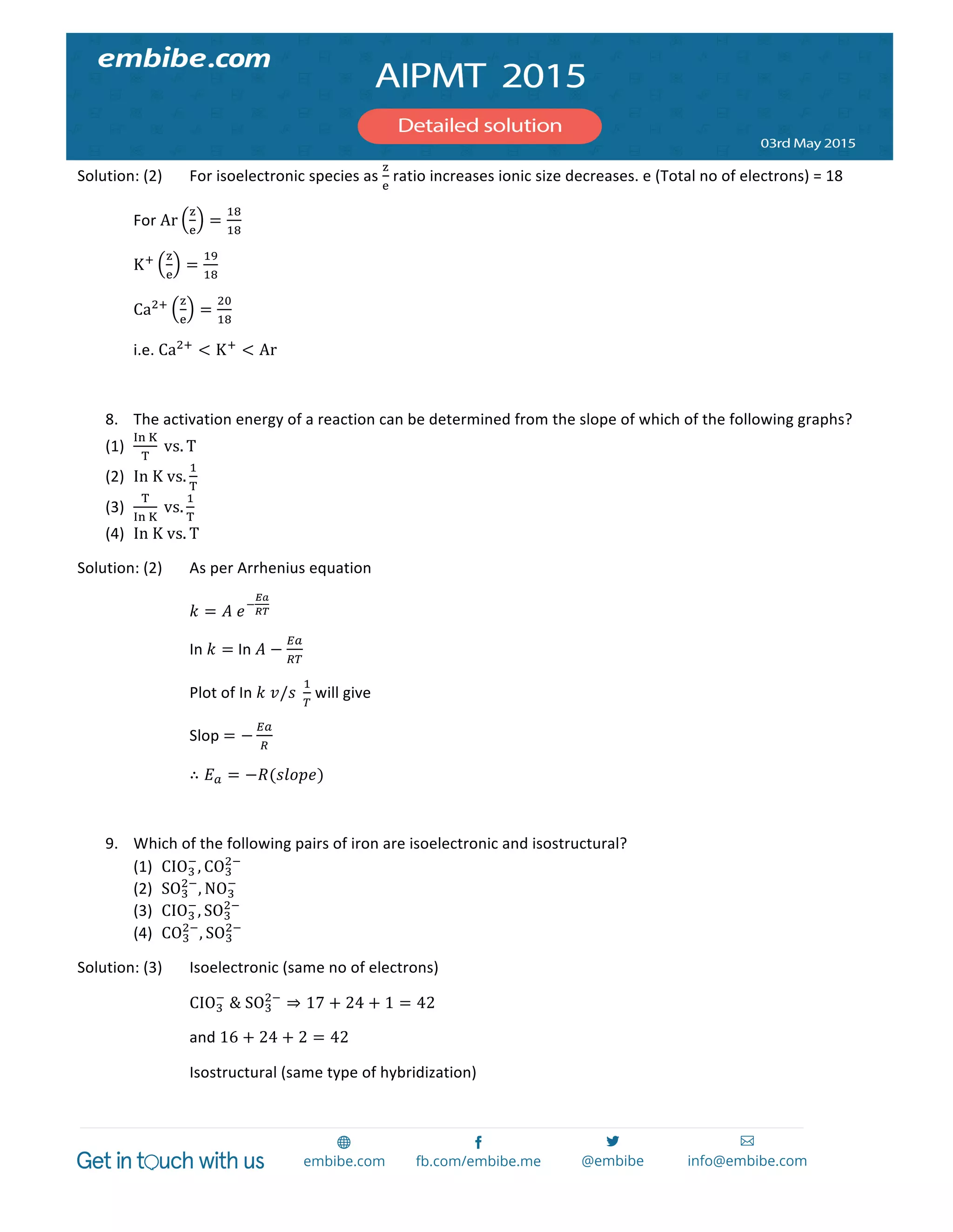  
	
  
Solution:	
  (2)	
   For	
  isoelectronic	
  species	
  as	
  
!
!
	
  ratio	
  increases	
  ionic	
  size	
  decreases.	
  e	
  (Total	
  no	
  of	
  electrons)	
  =	
  18	
  
	
   For	
  Ar
!
!
=
!"
!"
	
  
	
   K! !
!
=
!"
!"
	
  
	
   Ca!! !
!
=
!"
!"
	
  
i.e.	
  Ca!!
< K!
< Ar  	
  
	
  
8. The	
  activation	
  energy	
  of	
  a	
  reaction	
  can	
  be	
  determined	
  from	
  the	
  slope	
  of	
  which	
  of	
  the	
  following	
  graphs?	
  
(1)
!"  !
!
  vs. T	
  
(2) In  K  vs.
!
!
	
  
(3)
!
!"  !
  vs.
!
!
	
  
(4) In  K  vs. T	
  
Solution:	
  (2)	
   As	
  per	
  Arrhenius	
  equation	
  
	
   	
   𝑘 = 𝐴  𝑒!
!"
!"	
  
	
   	
   In	
   𝑘 =	
  In  𝐴 −
!"
!"
	
  
	
   	
   Plot	
  of	
  In	
   𝑘  𝑣/𝑠  
!
!
	
  will	
  give	
  	
  
	
   	
   Slop	
  = −
!"
!
	
  
	
   	
   ∴ 𝐸! = −𝑅(𝑠𝑙𝑜𝑝𝑒)	
  
	
  
9. Which	
  of	
  the	
  following	
  pairs	
  of	
  iron	
  are	
  isoelectronic	
  and	
  isostructural?	
  
(1) CIO!
!
, CO!
!!
	
  
(2) SO!
!!
, NO!
!
	
  
(3) CIO!
!
, SO!
!!
	
  
(4) CO!
!!
, SO!
!!
	
  
Solution:	
  (3)	
   Isoelectronic	
  (same	
  no	
  of	
  electrons)	
  
	
   	
   CIO!
!
  &  SO!
!!
⇒ 17 + 24 + 1 = 42	
  
and	
  16 + 24 + 2 = 42	
  
Isostructural	
  (same	
  type	
  of	
  hybridization)	
  
 
