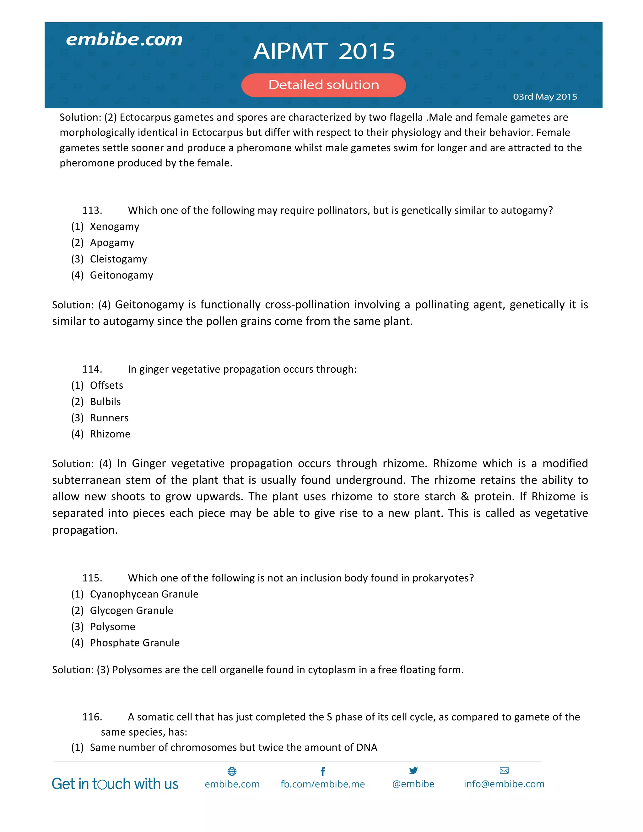  
	
  
Solution:	
  (2)	
  Ectocarpus	
  gametes	
  and	
  spores	
  are	
  characterized	
  by	
  two	
  flagella	
  .Male	
  and	
  female	
  gametes	
  are	
  
morphologically	
  identical	
  in	
  Ectocarpus	
  but	
  differ	
  with	
  respect	
  to	
  their	
  physiology	
  and	
  their	
  behavior.	
  Female	
  
gametes	
  settle	
  sooner	
  and	
  produce	
  a	
  pheromone	
  whilst	
  male	
  gametes	
  swim	
  for	
  longer	
  and	
  are	
  attracted	
  to	
  the	
  
pheromone	
  produced	
  by	
  the	
  female.	
  
	
  
113. Which	
  one	
  of	
  the	
  following	
  may	
  require	
  pollinators,	
  but	
  is	
  genetically	
  similar	
  to	
  autogamy?	
  
(1) Xenogamy	
  
(2) Apogamy	
  
(3) Cleistogamy	
  
(4) Geitonogamy	
  
Solution:	
  (4)	
  Geitonogamy	
  is	
  functionally	
  cross-­‐pollination	
  involving	
  a	
  pollinating	
  agent,	
  genetically	
  it	
  is	
  
similar	
  to	
  autogamy	
  since	
  the	
  pollen	
  grains	
  come	
  from	
  the	
  same	
  plant.	
  
	
  
114. In	
  ginger	
  vegetative	
  propagation	
  occurs	
  through:	
  
(1) Offsets	
  
(2) Bulbils	
  
(3) Runners	
  
(4) Rhizome	
  
Solution:	
   (4)	
   In	
   Ginger	
   vegetative	
   propagation	
   occurs	
   through	
   rhizome.	
   Rhizome	
   which	
   is	
   a	
   modified	
  
subterranean	
  stem	
  of	
  the	
  plant	
  that	
  is	
  usually	
  found	
  underground.	
  The	
  rhizome	
  retains	
  the	
  ability	
  to	
  
allow	
   new	
   shoots	
   to	
   grow	
   upwards.	
   The	
   plant	
   uses	
   rhizome	
   to	
   store	
   starch	
   &	
   protein.	
   If	
   Rhizome	
   is	
  
separated	
  into	
  pieces	
  each	
  piece	
  may	
  be	
  able	
  to	
  give	
  rise	
  to	
  a	
  new	
  plant.	
  This	
  is	
  called	
  as	
  vegetative	
  
propagation.	
  
	
  
115. Which	
  one	
  of	
  the	
  following	
  is	
  not	
  an	
  inclusion	
  body	
  found	
  in	
  prokaryotes?	
  
(1) Cyanophycean	
  Granule	
  
(2) Glycogen	
  Granule	
  
(3) Polysome	
  
(4) Phosphate	
  Granule	
  
Solution:	
  (3)	
  Polysomes	
  are	
  the	
  cell	
  organelle	
  found	
  in	
  cytoplasm	
  in	
  a	
  free	
  floating	
  form.	
  	
  
	
  
116. A	
  somatic	
  cell	
  that	
  has	
  just	
  completed	
  the	
  S	
  phase	
  of	
  its	
  cell	
  cycle,	
  as	
  compared	
  to	
  gamete	
  of	
  the	
  
same	
  species,	
  has:	
  
(1) Same	
  number	
  of	
  chromosomes	
  but	
  twice	
  the	
  amount	
  of	
  DNA	
  
 