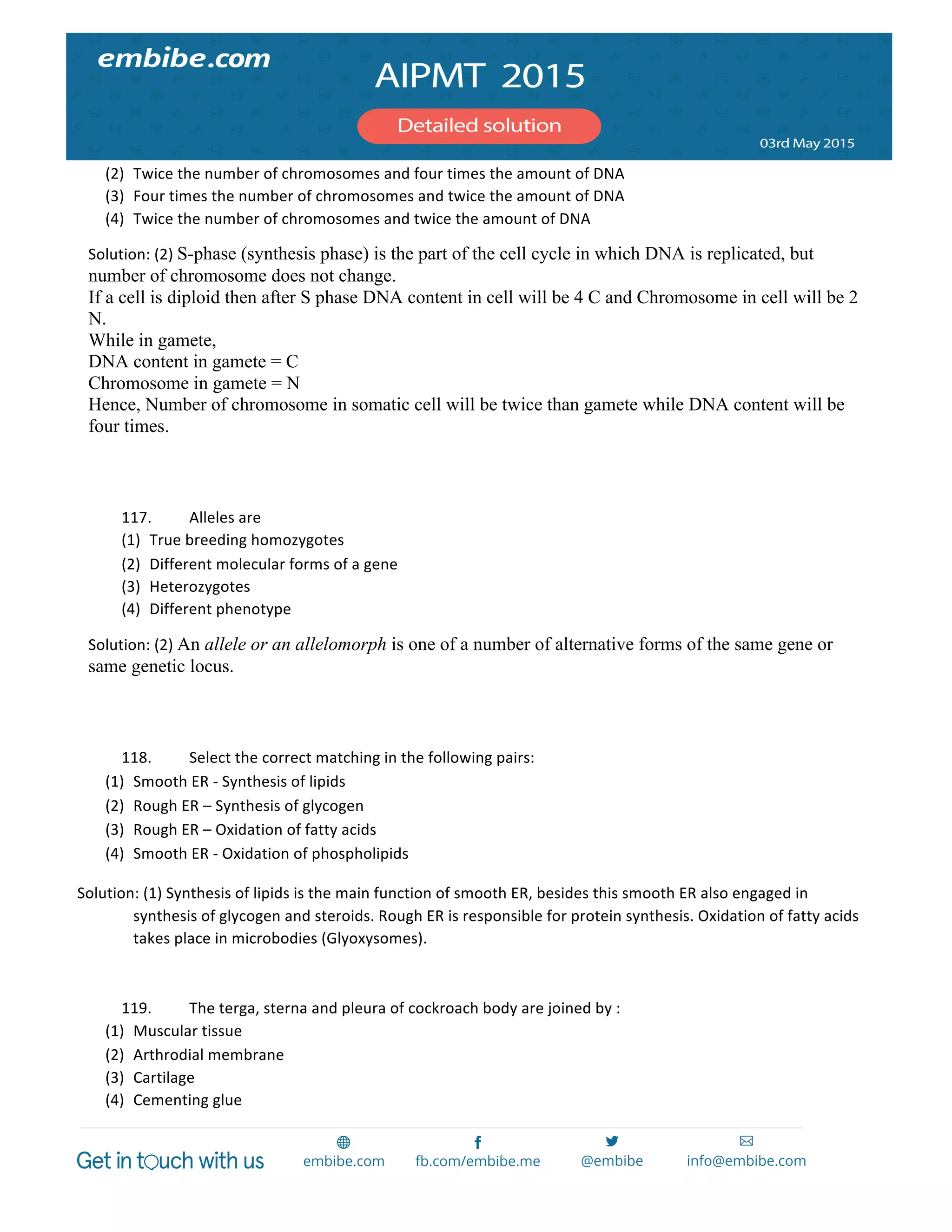  
	
  
(2) Twice	
  the	
  number	
  of	
  chromosomes	
  and	
  four	
  times	
  the	
  amount	
  of	
  DNA	
  
(3) Four	
  times	
  the	
  number	
  of	
  chromosomes	
  and	
  twice	
  the	
  amount	
  of	
  DNA	
  
(4) Twice	
  the	
  number	
  of	
  chromosomes	
  and	
  twice	
  the	
  amount	
  of	
  DNA	
  
Solution:	
  (2)	
  S-phase (synthesis phase) is the part of the cell cycle in which DNA is replicated, but
number of chromosome does not change.
If a cell is diploid then after S phase DNA content in cell will be 4 C and Chromosome in cell will be 2
N.
While in gamete,
DNA content in gamete = C
Chromosome in gamete = N
Hence, Number of chromosome in somatic cell will be twice than gamete while DNA content will be
four times.
	
  
	
  
117. Alleles	
  are	
  
(1) True	
  breeding	
  homozygotes	
  
(2) Different	
  molecular	
  forms	
  of	
  a	
  gene	
  
(3) Heterozygotes	
  
(4) Different	
  phenotype	
  
Solution:	
  (2)	
  An allele or an allelomorph is one of a number of alternative forms of the same gene or
same genetic locus.
	
  
	
  
118. Select	
  the	
  correct	
  matching	
  in	
  the	
  following	
  pairs:	
  
(1) Smooth	
  ER	
  -­‐	
  Synthesis	
  of	
  lipids	
  
(2) Rough	
  ER	
  –	
  Synthesis	
  of	
  glycogen	
  
(3) Rough	
  ER	
  –	
  Oxidation	
  of	
  fatty	
  acids	
  
(4) Smooth	
  ER	
  -­‐	
  Oxidation	
  of	
  phospholipids	
  
Solution:	
  (1)	
  Synthesis	
  of	
  lipids	
  is	
  the	
  main	
  function	
  of	
  smooth	
  ER,	
  besides	
  this	
  smooth	
  ER	
  also	
  engaged	
  in	
  
synthesis	
  of	
  glycogen	
  and	
  steroids.	
  Rough	
  ER	
  is	
  responsible	
  for	
  protein	
  synthesis.	
  Oxidation	
  of	
  fatty	
  acids	
  
takes	
  place	
  in	
  microbodies	
  (Glyoxysomes).	
  
	
  
119. The	
  terga,	
  sterna	
  and	
  pleura	
  of	
  cockroach	
  body	
  are	
  joined	
  by	
  :	
  
(1) Muscular	
  tissue	
  
(2) Arthrodial	
  membrane	
  
(3) Cartilage	
  
(4) Cementing	
  glue	
  
 