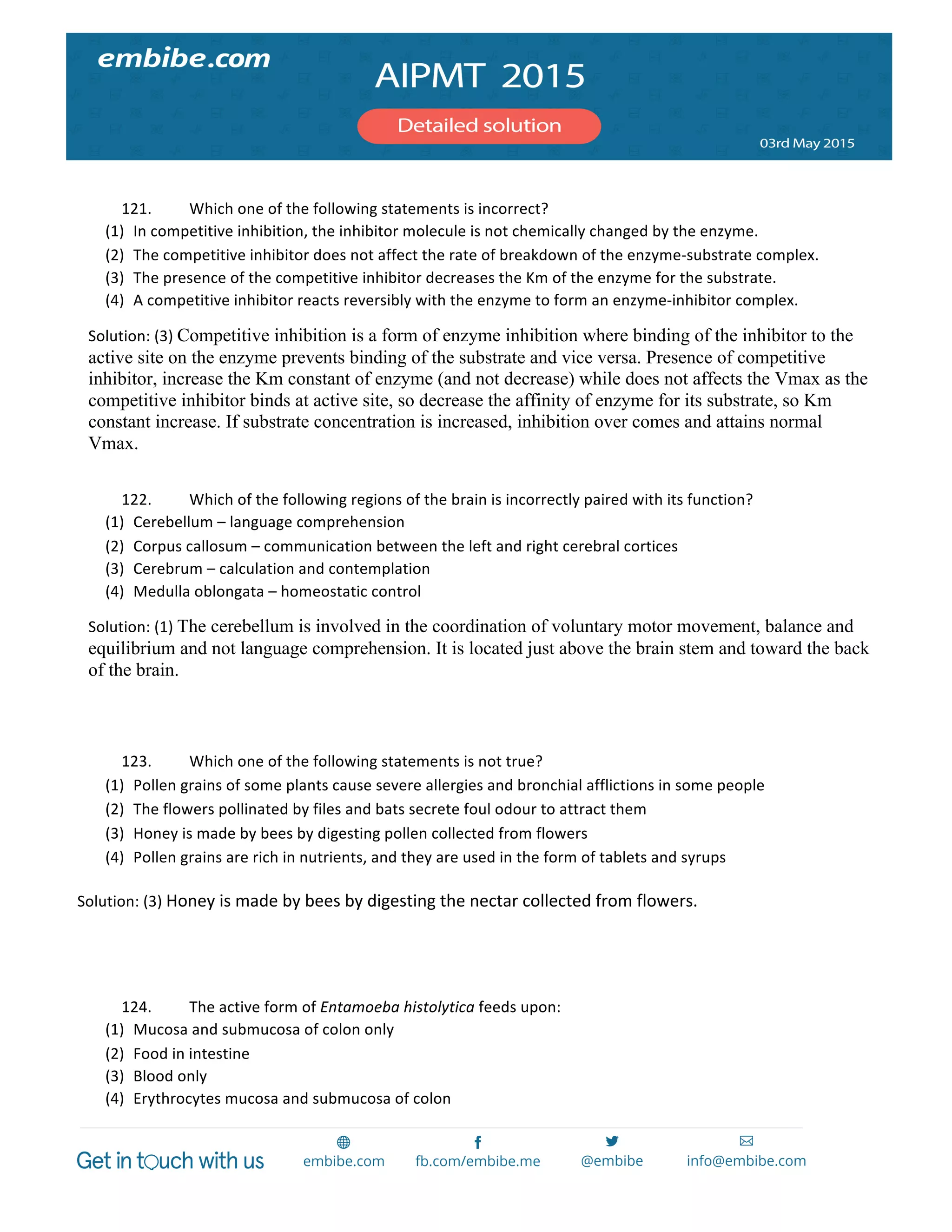  
	
  
	
  
121. Which	
  one	
  of	
  the	
  following	
  statements	
  is	
  incorrect?	
  
(1) In	
  competitive	
  inhibition,	
  the	
  inhibitor	
  molecule	
  is	
  not	
  chemically	
  changed	
  by	
  the	
  enzyme.	
  
(2) The	
  competitive	
  inhibitor	
  does	
  not	
  affect	
  the	
  rate	
  of	
  breakdown	
  of	
  the	
  enzyme-­‐substrate	
  complex.	
  
(3) The	
  presence	
  of	
  the	
  competitive	
  inhibitor	
  decreases	
  the	
  Km	
  of	
  the	
  enzyme	
  for	
  the	
  substrate.	
  
(4) A	
  competitive	
  inhibitor	
  reacts	
  reversibly	
  with	
  the	
  enzyme	
  to	
  form	
  an	
  enzyme-­‐inhibitor	
  complex.	
  
Solution:	
  (3)	
  Competitive inhibition is a form of enzyme inhibition where binding of the inhibitor to the
active site on the enzyme prevents binding of the substrate and vice versa. Presence of competitive
inhibitor, increase the Km constant of enzyme (and not decrease) while does not affects the Vmax as the
competitive inhibitor binds at active site, so decrease the affinity of enzyme for its substrate, so Km
constant increase. If substrate concentration is increased, inhibition over comes and attains normal
Vmax.
	
  
122. Which	
  of	
  the	
  following	
  regions	
  of	
  the	
  brain	
  is	
  incorrectly	
  paired	
  with	
  its	
  function?	
  
(1) Cerebellum	
  –	
  language	
  comprehension	
  
(2) Corpus	
  callosum	
  –	
  communication	
  between	
  the	
  left	
  and	
  right	
  cerebral	
  cortices	
  
(3) Cerebrum	
  –	
  calculation	
  and	
  contemplation	
  
(4) Medulla	
  oblongata	
  –	
  homeostatic	
  control	
  
Solution:	
  (1)	
  The cerebellum is involved in the coordination of voluntary motor movement, balance and
equilibrium and not language comprehension. It is located just above the brain stem and toward the back
of the brain.
	
  
	
  
123. Which	
  one	
  of	
  the	
  following	
  statements	
  is	
  not	
  true?	
  
(1) Pollen	
  grains	
  of	
  some	
  plants	
  cause	
  severe	
  allergies	
  and	
  bronchial	
  afflictions	
  in	
  some	
  people	
  
(2) The	
  flowers	
  pollinated	
  by	
  files	
  and	
  bats	
  secrete	
  foul	
  odour	
  to	
  attract	
  them	
  
(3) Honey	
  is	
  made	
  by	
  bees	
  by	
  digesting	
  pollen	
  collected	
  from	
  flowers	
  
(4) Pollen	
  grains	
  are	
  rich	
  in	
  nutrients,	
  and	
  they	
  are	
  used	
  in	
  the	
  form	
  of	
  tablets	
  and	
  syrups	
  
Solution:	
  (3)	
  Honey	
  is	
  made	
  by	
  bees	
  by	
  digesting	
  the	
  nectar	
  collected	
  from	
  flowers.	
  
	
  
	
  
124. The	
  active	
  form	
  of	
  Entamoeba	
  histolytica	
  feeds	
  upon:	
  
(1) Mucosa	
  and	
  submucosa	
  of	
  colon	
  only	
  
(2) Food	
  in	
  intestine	
  
(3) Blood	
  only	
  
(4) Erythrocytes	
  mucosa	
  and	
  submucosa	
  of	
  colon	
  
 
