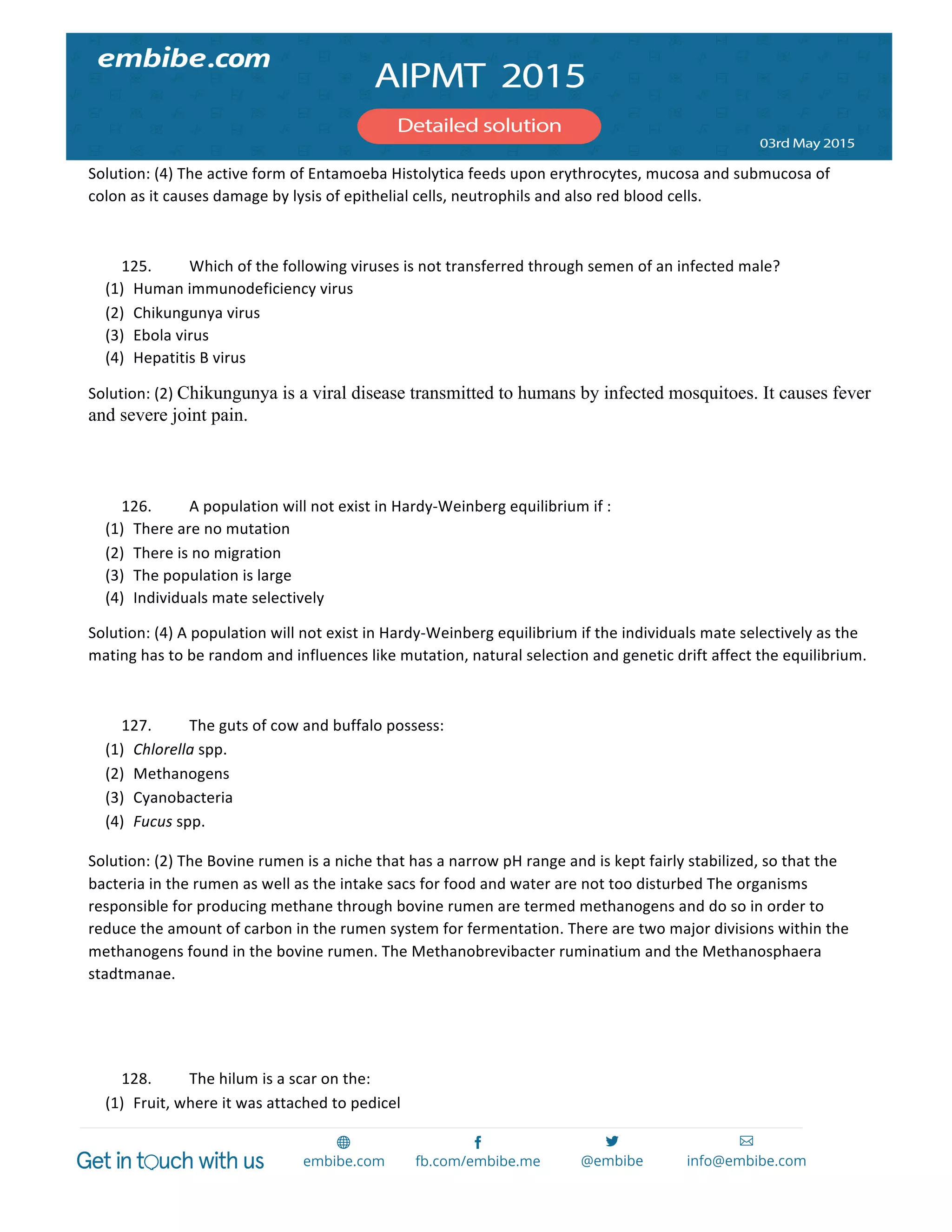  
	
  
Solution:	
  (4)	
  The	
  active	
  form	
  of	
  Entamoeba	
  Histolytica	
  feeds	
  upon	
  erythrocytes,	
  mucosa	
  and	
  submucosa	
  of	
  
colon	
  as	
  it	
  causes	
  damage	
  by	
  lysis	
  of	
  epithelial	
  cells,	
  neutrophils	
  and	
  also	
  red	
  blood	
  cells.	
  
	
  
125. Which	
  of	
  the	
  following	
  viruses	
  is	
  not	
  transferred	
  through	
  semen	
  of	
  an	
  infected	
  male?	
  
(1) Human	
  immunodeficiency	
  virus	
  
(2) Chikungunya	
  virus	
  
(3) Ebola	
  virus	
  
(4) Hepatitis	
  B	
  virus	
  
Solution:	
  (2)	
  Chikungunya is a viral disease transmitted to humans by infected mosquitoes. It causes fever
and severe joint pain.
	
  
	
  
126. A	
  population	
  will	
  not	
  exist	
  in	
  Hardy-­‐Weinberg	
  equilibrium	
  if	
  :	
  
(1) There	
  are	
  no	
  mutation	
  
(2) There	
  is	
  no	
  migration	
  
(3) The	
  population	
  is	
  large	
  
(4) Individuals	
  mate	
  selectively	
  
Solution:	
  (4)	
  A	
  population	
  will	
  not	
  exist	
  in	
  Hardy-­‐Weinberg	
  equilibrium	
  if	
  the	
  individuals	
  mate	
  selectively	
  as	
  the	
  
mating	
  has	
  to	
  be	
  random	
  and	
  influences	
  like	
  mutation,	
  natural	
  selection	
  and	
  genetic	
  drift	
  affect	
  the	
  equilibrium.	
  
	
  
127. The	
  guts	
  of	
  cow	
  and	
  buffalo	
  possess:	
  
(1) Chlorella	
  spp.	
  
(2) Methanogens	
  
(3) Cyanobacteria	
  
(4) Fucus	
  spp.	
  
Solution:	
  (2)	
  The	
  Bovine	
  rumen	
  is	
  a	
  niche	
  that	
  has	
  a	
  narrow	
  pH	
  range	
  and	
  is	
  kept	
  fairly	
  stabilized,	
  so	
  that	
  the	
  
bacteria	
  in	
  the	
  rumen	
  as	
  well	
  as	
  the	
  intake	
  sacs	
  for	
  food	
  and	
  water	
  are	
  not	
  too	
  disturbed	
  The	
  organisms	
  
responsible	
  for	
  producing	
  methane	
  through	
  bovine	
  rumen	
  are	
  termed	
  methanogens	
  and	
  do	
  so	
  in	
  order	
  to	
  
reduce	
  the	
  amount	
  of	
  carbon	
  in	
  the	
  rumen	
  system	
  for	
  fermentation.	
  There	
  are	
  two	
  major	
  divisions	
  within	
  the	
  
methanogens	
  found	
  in	
  the	
  bovine	
  rumen.	
  The	
  Methanobrevibacter	
  ruminatium	
  and	
  the	
  Methanosphaera	
  
stadtmanae.	
  
	
  
	
  
128. The	
  hilum	
  is	
  a	
  scar	
  on	
  the:	
  
(1) Fruit,	
  where	
  it	
  was	
  attached	
  to	
  pedicel	
  
 