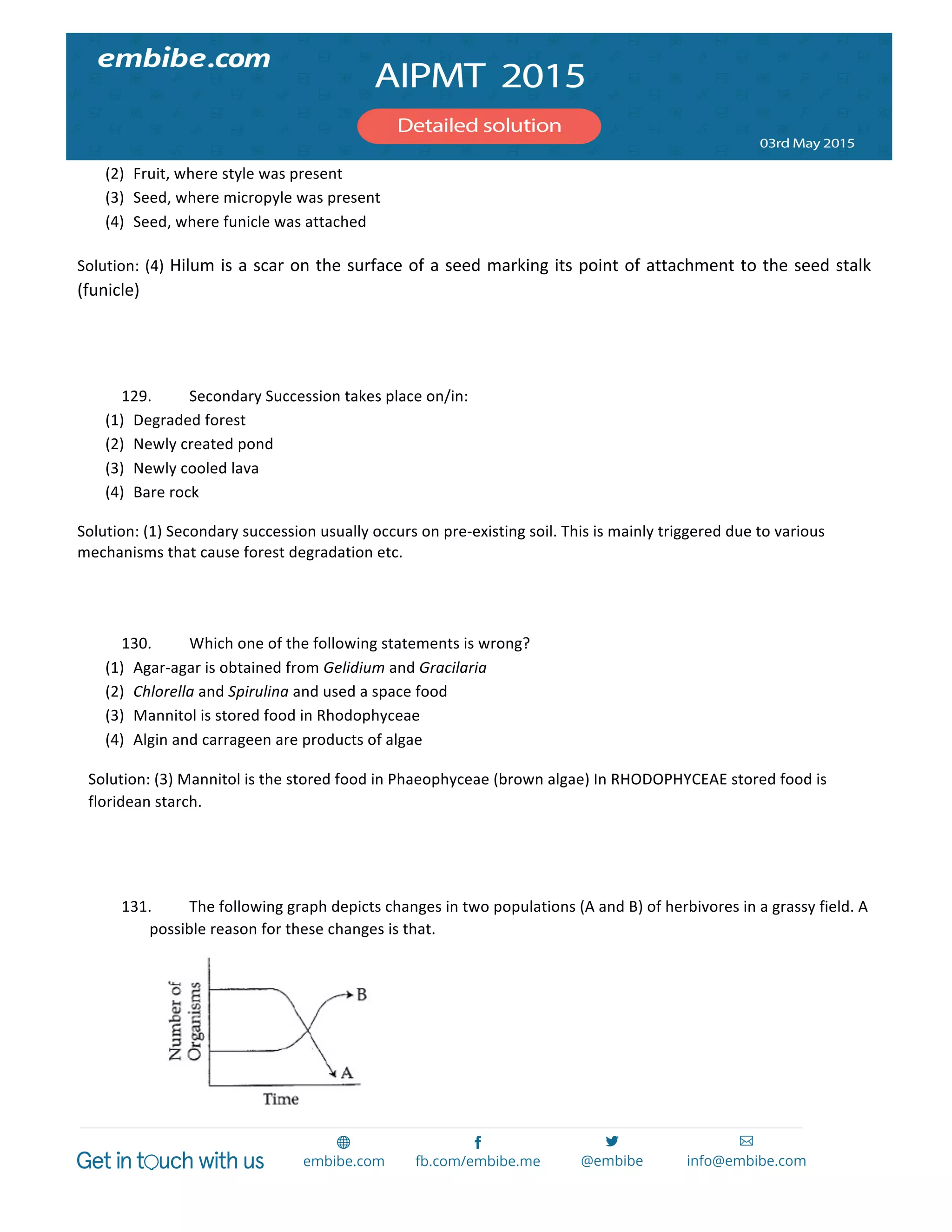  
	
  
(2) Fruit,	
  where	
  style	
  was	
  present	
  
(3) Seed,	
  where	
  micropyle	
  was	
  present	
  
(4) Seed,	
  where	
  funicle	
  was	
  attached	
  
Solution:	
  (4)	
  Hilum	
  is	
  a	
  scar	
  on	
  the	
  surface	
  of	
  a	
  seed	
  marking	
  its	
  point	
  of	
  attachment	
  to	
  the	
  seed	
  stalk	
  
(funicle)	
  
	
  
	
  
129. Secondary	
  Succession	
  takes	
  place	
  on/in:	
  
(1) Degraded	
  forest	
  
(2) Newly	
  created	
  pond	
  
(3) Newly	
  cooled	
  lava	
  
(4) Bare	
  rock	
  
Solution:	
  (1)	
  Secondary	
  succession	
  usually	
  occurs	
  on	
  pre-­‐existing	
  soil.	
  This	
  is	
  mainly	
  triggered	
  due	
  to	
  various	
  
mechanisms	
  that	
  cause	
  forest	
  degradation	
  etc.	
  	
   	
  
	
  
	
  
130. Which	
  one	
  of	
  the	
  following	
  statements	
  is	
  wrong?	
  
(1) Agar-­‐agar	
  is	
  obtained	
  from	
  Gelidium	
  and	
  Gracilaria	
  
(2) Chlorella	
  and	
  Spirulina	
  and	
  used	
  a	
  space	
  food	
  
(3) Mannitol	
  is	
  stored	
  food	
  in	
  Rhodophyceae	
  
(4) Algin	
  and	
  carrageen	
  are	
  products	
  of	
  algae	
  
Solution:	
  (3)	
  Mannitol	
  is	
  the	
  stored	
  food	
  in	
  Phaeophyceae	
  (brown	
  algae)	
  In	
  RHODOPHYCEAE	
  stored	
  food	
  is	
  
floridean	
  starch.	
  
	
  
	
  
131. The	
  following	
  graph	
  depicts	
  changes	
  in	
  two	
  populations	
  (A	
  and	
  B)	
  of	
  herbivores	
  in	
  a	
  grassy	
  field.	
  A	
  
possible	
  reason	
  for	
  these	
  changes	
  is	
  that.	
  
	
  	
  	
  	
  	
  	
  	
  	
  	
  	
  	
  	
  	
  	
  	
  	
  	
  	
  	
  	
  	
  	
   	
  
 