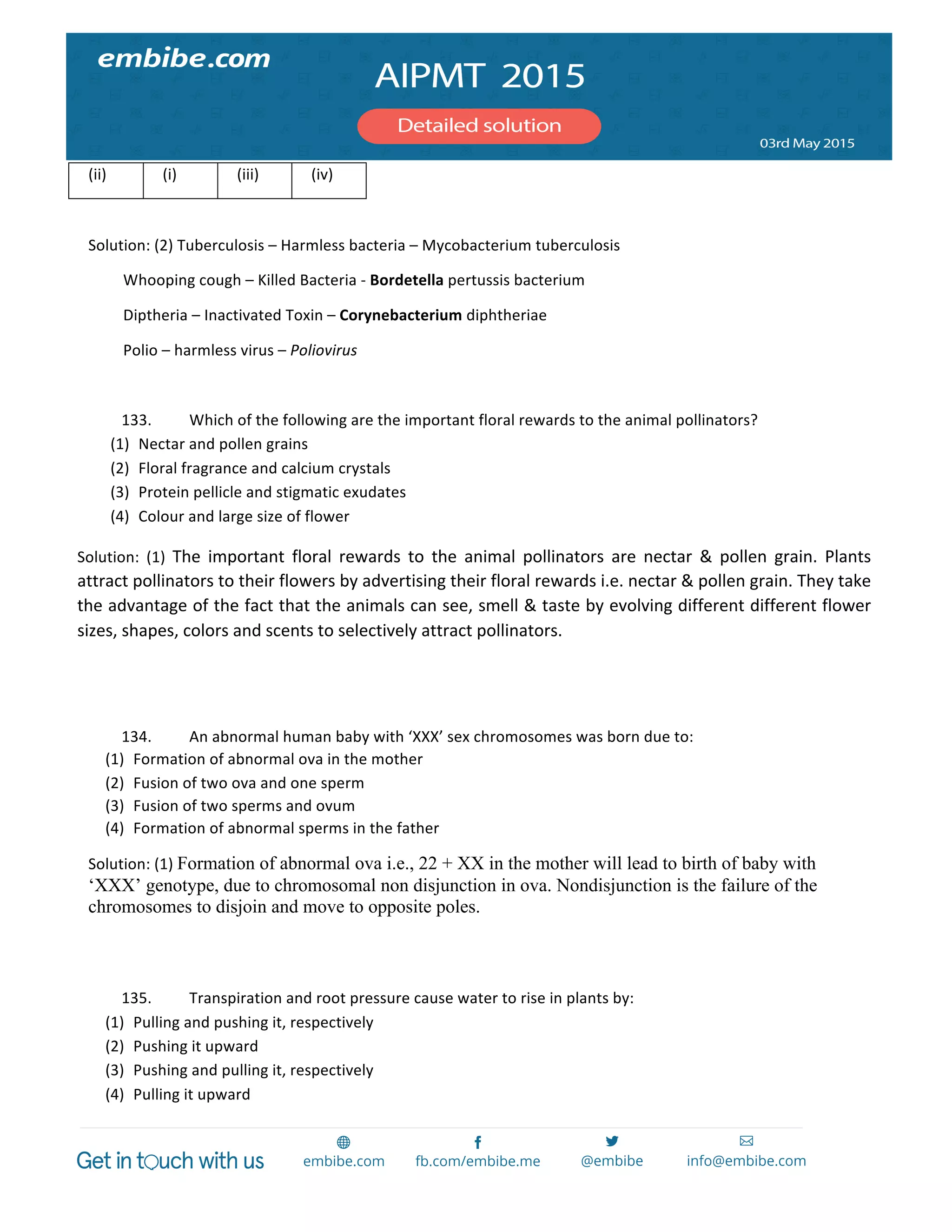  
	
  
(ii)	
   (i)	
   (iii)	
   (iv)	
  
	
  
Solution:	
  (2)	
  Tuberculosis	
  –	
  Harmless	
  bacteria	
  –	
  Mycobacterium	
  tuberculosis	
  
	
  	
  	
  	
  	
  	
  	
  	
  	
  Whooping	
  cough	
  –	
  Killed	
  Bacteria	
  -­‐	
  Bordetella	
  pertussis	
  bacterium	
  
	
  	
  	
  	
  	
  	
  	
  	
  	
  Diptheria	
  –	
  Inactivated	
  Toxin	
  –	
  Corynebacterium	
  diphtheriae	
  
	
  	
  	
  	
  	
  	
  	
  	
  	
  Polio	
  –	
  harmless	
  virus	
  –	
  Poliovirus	
  
	
  
133. Which	
  of	
  the	
  following	
  are	
  the	
  important	
  floral	
  rewards	
  to	
  the	
  animal	
  pollinators?	
  
(1) Nectar	
  and	
  pollen	
  grains	
  
(2) Floral	
  fragrance	
  and	
  calcium	
  crystals	
  
(3) Protein	
  pellicle	
  and	
  stigmatic	
  exudates	
  
(4) Colour	
  and	
  large	
  size	
  of	
  flower	
  
Solution:	
   (1)	
   The	
   important	
   floral	
   rewards	
   to	
   the	
   animal	
   pollinators	
   are	
   nectar	
   &	
   pollen	
   grain.	
   Plants	
  
attract	
  pollinators	
  to	
  their	
  flowers	
  by	
  advertising	
  their	
  floral	
  rewards	
  i.e.	
  nectar	
  &	
  pollen	
  grain.	
  They	
  take	
  
the	
  advantage	
  of	
  the	
  fact	
  that	
  the	
  animals	
  can	
  see,	
  smell	
  &	
  taste	
  by	
  evolving	
  different	
  different	
  flower	
  
sizes,	
  shapes,	
  colors	
  and	
  scents	
  to	
  selectively	
  attract	
  pollinators.	
  
	
  
	
  
134. An	
  abnormal	
  human	
  baby	
  with	
  ‘XXX’	
  sex	
  chromosomes	
  was	
  born	
  due	
  to:	
  
(1) Formation	
  of	
  abnormal	
  ova	
  in	
  the	
  mother	
  
(2) Fusion	
  of	
  two	
  ova	
  and	
  one	
  sperm	
  
(3) Fusion	
  of	
  two	
  sperms	
  and	
  ovum	
  
(4) Formation	
  of	
  abnormal	
  sperms	
  in	
  the	
  father	
  
Solution:	
  (1)	
  Formation of abnormal ova i.e., 22 + XX in the mother will lead to birth of baby with
‘XXX’ genotype, due to chromosomal non disjunction in ova. Nondisjunction is the failure of the
chromosomes to disjoin and move to opposite poles.
	
  
	
  
135. Transpiration	
  and	
  root	
  pressure	
  cause	
  water	
  to	
  rise	
  in	
  plants	
  by:	
  
(1) Pulling	
  and	
  pushing	
  it,	
  respectively	
  
(2) Pushing	
  it	
  upward	
  
(3) Pushing	
  and	
  pulling	
  it,	
  respectively	
  
(4) Pulling	
  it	
  upward	
  
 