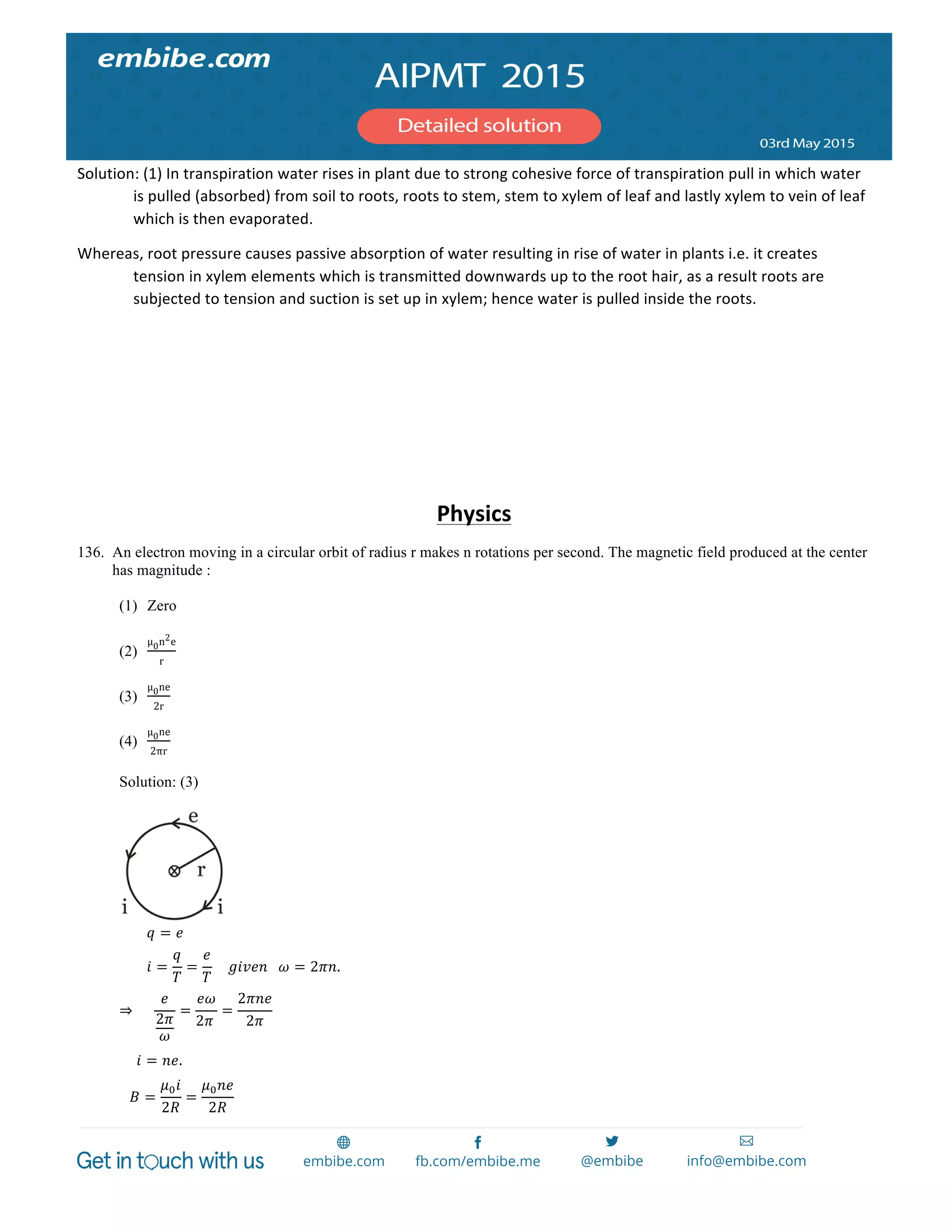  
	
  
Solution:	
  (1)	
  In	
  transpiration	
  water	
  rises	
  in	
  plant	
  due	
  to	
  strong	
  cohesive	
  force	
  of	
  transpiration	
  pull	
  in	
  which	
  water	
  
is	
  pulled	
  (absorbed)	
  from	
  soil	
  to	
  roots,	
  roots	
  to	
  stem,	
  stem	
  to	
  xylem	
  of	
  leaf	
  and	
  lastly	
  xylem	
  to	
  vein	
  of	
  leaf	
  
which	
  is	
  then	
  evaporated.	
  
Whereas,	
  root	
  pressure	
  causes	
  passive	
  absorption	
  of	
  water	
  resulting	
  in	
  rise	
  of	
  water	
  in	
  plants	
  i.e.	
  it	
  creates	
  
tension	
  in	
  xylem	
  elements	
  which	
  is	
  transmitted	
  downwards	
  up	
  to	
  the	
  root	
  hair,	
  as	
  a	
  result	
  roots	
  are	
  
subjected	
  to	
  tension	
  and	
  suction	
  is	
  set	
  up	
  in	
  xylem;	
  hence	
  water	
  is	
  pulled	
  inside	
  the	
  roots.	
  
	
  
	
  
	
  
	
  
	
  
Physics	
  
136. An electron moving in a circular orbit of radius r makes n rotations per second. The magnetic field produced at the center
has magnitude :
(1) Zero
(2)
µμ0n2e
r
(3)
µμ0ne
2r
(4)
µμ0ne
2πr
Solution: (3)
                𝑞 = 𝑒
                𝑖 =
𝑞
𝑇
=
𝑒
𝑇
        𝑔𝑖𝑣𝑒𝑛      𝜔 = 2𝜋𝑛.
⇒           
𝑒
2𝜋
𝜔
=
𝑒𝜔
2𝜋  
=
2𝜋𝑛𝑒
2𝜋
  
          𝑖 = 𝑛𝑒.
      𝐵 =
𝜇! 𝑖
2𝑅
=
𝜇! 𝑛𝑒
2𝑅
  
 