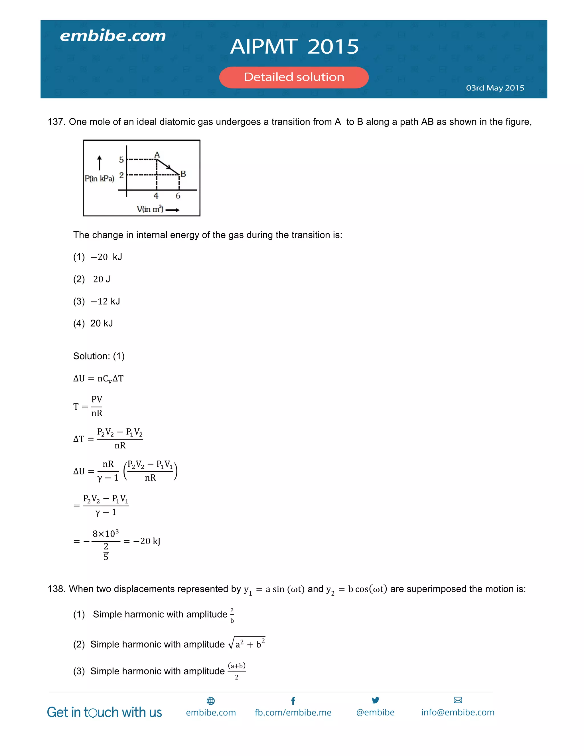  
	
  
137. One mole of an ideal diatomic gas undergoes a transition from A to B along a path AB as shown in the figure,
The change in internal energy of the gas during the transition is:
(1) −20   kJ
(2) 20  J
(3) −12 kJ
(4) 20 kJ
Solution: (1)
ΔU = nC!ΔT
T =
PV
nR
ΔT =
P!V! − P!V!
nR
ΔU =
nR
γ − 1
  
P!V! − P!V!
nR
=
P!V! − P!V!
γ − 1
= −
8×10!
2
5
= −20  kJ
138. When two displacements represented by y1
= a  sin  (ωt) and y2
= b cos ωt are superimposed the motion is:
(1) Simple harmonic with amplitude
a
b
(2) Simple harmonic with amplitude a2 + b2
(3) Simple harmonic with amplitude
a+b
2
 