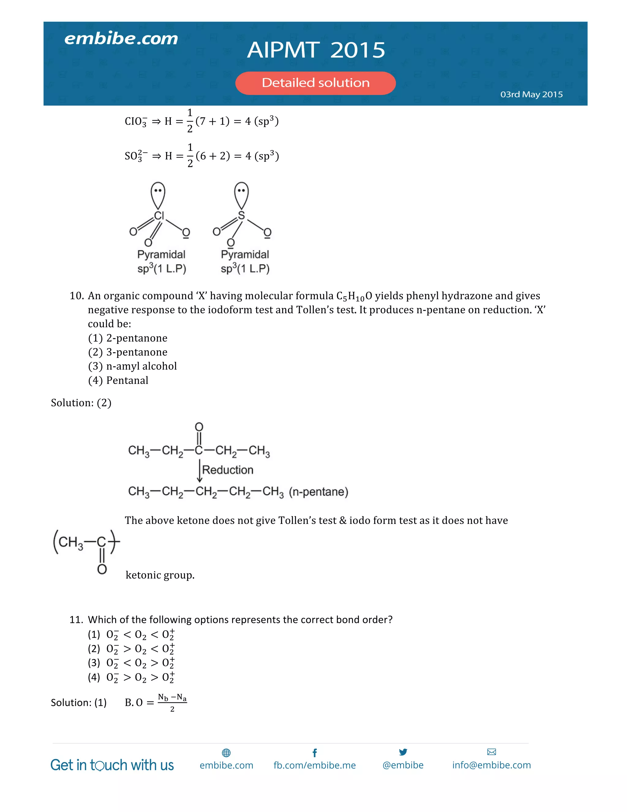  
	
  
CIO!
!
⇒ H =
1
2
7 + 1 = 4   sp!
	
  
SO!
!!
⇒ H =
1
2
6 + 2 = 4  (sp!
)	
  
	
   	
   	
  
10. An  organic  compound  ‘X’  having  molecular  formula  C!H!"O  yields  phenyl  hydrazone  and  gives  
negative  response  to  the  iodoform  test  and  Tollen’s  test.  It  produces  n-­‐pentane  on  reduction.  ‘X’  
could  be:  
(1) 2-­‐pentanone  
(2) 3-­‐pentanone  
(3) n-­‐amyl  alcohol  
(4) Pentanal  
Solution:  (2)     
        
      The  above  ketone  does  not  give  Tollen’s  test  &  iodo  form  test  as  it  does  not  have  
  ketonic  group.  
  
11. Which	
  of	
  the	
  following	
  options	
  represents	
  the	
  correct	
  bond	
  order?	
  
(1) O!
!
< O! < O!
!
	
  
(2) O!
!
> O! < O!
!
	
  
(3) O!
!
< O! > O!
!
	
  
(4) O!
!
> O! > O!
!
	
  
Solution:	
  (1)	
   B. O =
!!  !!!
!
	
  
 
