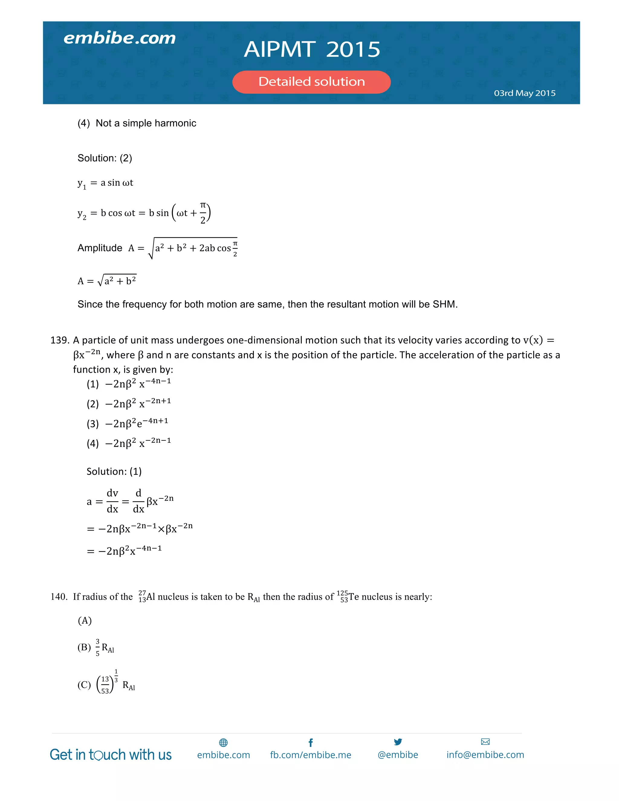 
	
  
(4) Not a simple harmonic
Solution: (2)
y1
= a sin ωt
y2
= b cos ωt = b sin ωt +
π
2
Amplitude A = a! + b! + 2ab cos
!
!
A = a! + b!
Since the frequency for both motion are same, then the resultant motion will be SHM.
139. A	
  particle	
  of	
  unit	
  mass	
  undergoes	
  one-­‐dimensional	
  motion	
  such	
  that	
  its	
  velocity	
  varies	
  according	
  to	
  v x =
βx!!"
,	
  where	
  β	
  and	
  n	
  are	
  constants	
  and	
  x	
  is	
  the	
  position	
  of	
  the	
  particle.	
  The	
  acceleration	
  of	
  the	
  particle	
  as	
  a	
  
function	
  x,	
  is	
  given	
  by:	
  
(1) −2nβ!
  x!!"!!
	
  
(2) −2nβ!
  x!!"!!
	
  
(3) −2nβ!
e!!"!!
	
  
(4) −2nβ!
  x!!"!!
	
  
Solution:	
  (1)	
  
a =
dv
dx
=
d
dx
βx!!"
	
  
= −2nβx!!"!!
×βx!!"
	
  
= −2nβ!
x!!"!!
	
  
	
  
140. If radius of the Al13
27
nucleus is taken to be RAl then the radius of Te53
125
nucleus is nearly:
(A)   
(B)
3
5
RAl
(C)
13
53
1
3
  RAl
 