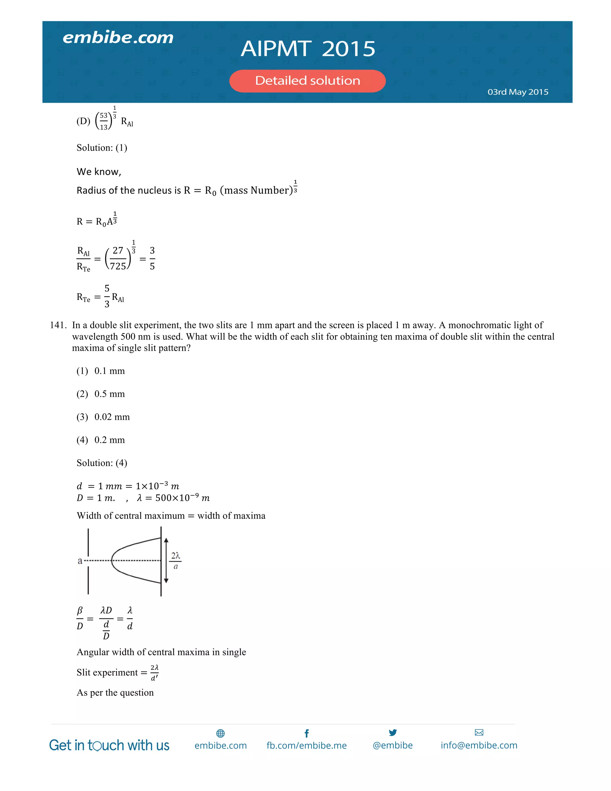  
	
  
(D)
53
13
1
3
  RAl
Solution: (1)
We	
  know,	
  
Radius	
  of	
  the	
  nucleus	
  is	
  R = R!   mass  Number
!
!	
  
	
  
R = R!A
!
!
RAl
RTe
=
27
725
1
3
=
3
5
RTe =
5
3
RAl
141. In a double slit experiment, the two slits are 1 mm apart and the screen is placed 1 m away. A monochromatic light of
wavelength 500 nm is used. What will be the width of each slit for obtaining ten maxima of double slit within the central
maxima of single slit pattern?
(1) 0.1 mm
(2) 0.5 mm
(3) 0.02 mm
(4) 0.2 mm
Solution: (4)
𝑑   = 1  𝑚𝑚 = 1×10!!
  𝑚
𝐷 = 1  𝑚.          ,        𝜆 = 500×10!!
  𝑚
Width of central maximum = width of maxima
𝛽
𝐷
=   
𝜆𝐷
𝑑
𝐷
=
𝜆
𝑑
Angular width of central maxima in single
Slit experiment =
!!
!!
As per the question
 
