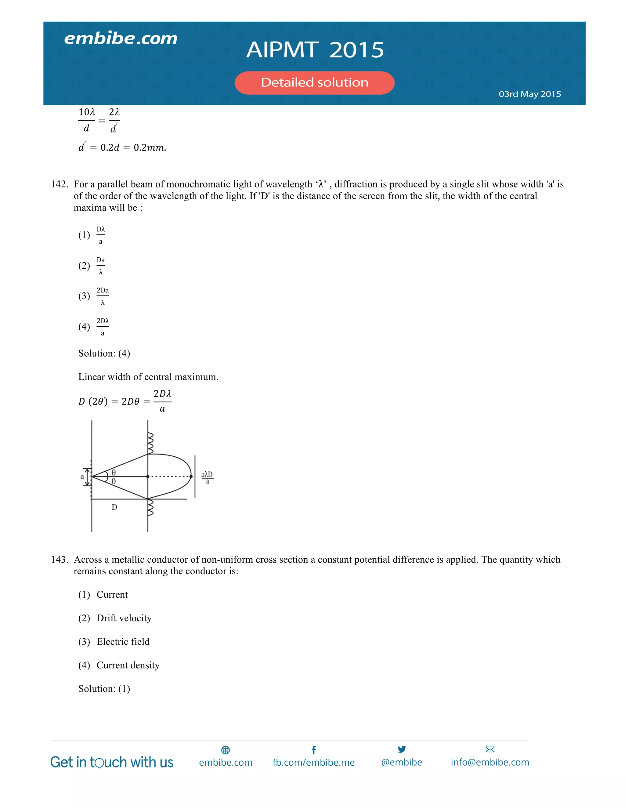  
	
  
10𝜆
𝑑
=
2𝜆
𝑑′
𝑑′
= 0.2𝑑 = 0.2𝑚𝑚.
142. For a parallel beam of monochromatic light of wavelength ‘λ’ , diffraction is produced by a single slit whose width 'a' is
of the order of the wavelength of the light. If 'D' is the distance of the screen from the slit, the width of the central
maxima will be :
(1)
Dλ
a
(2)
Da
λ
(3)
2Da
λ
(4)
2Dλ
a
Solution: (4)
Linear width of central maximum.
𝐷   2𝜃 = 2𝐷𝜃 =
2𝐷𝜆
𝑎
143. Across a metallic conductor of non-uniform cross section a constant potential difference is applied. The quantity which
remains constant along the conductor is:
(1) Current
(2) Drift velocity
(3) Electric field
(4) Current density
Solution: (1)
 